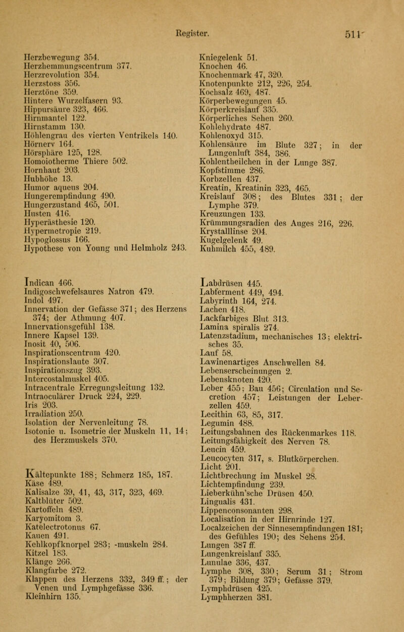 ITcrzbcwegnng 354. Ilcrzliemmnngscontruni 377. Ilcrzrcvolution 354. llcrzstoss 356. Herztöne 359. Hintere Wurzelfasern 93. Ilippursäiue 323, 46G. Hirnniantel 122. Ilirnstamm 130. Ilöhlengraii des vierten Ventrikels 140. Hörnerv 164. Hörspliäre 125, 128. Homoiotherme Thiere 502. Hornhaut 203. Hubhöhe 13. Humor aqueus 204. Hungeremptindung 490. Hungerzustand 465, 501. Husten 416. Hyperästhesie 120. Hypermetropie 219. Hypoglossus 166. Hypothese von Young und Helmholz 243. Kniegelenk 51. Knochen 46. Knochenmark 47, 320. Knotenpunkte 212, 226, 254. Kochsalz 469, 487. Körperbewegungen 45. Körperkreislauf 335. Körperliches Sehen 260. Kohlehydrate 487. Kohlenoxyd 315. Kohlensäure im Blute 327; in der Lungenluft 384, 386. Kohlentheilchen in der Lunge 387. Kopfstimme 286. Korbzellen 437. Kreatin, Kreatinin 323, 465. Kreislauf 308; des Blutes 331 ; der Lymphe 379. Kreuzungen 133. Krümmungsradien des Auges 216, 226 Krystalllinse 204. Kugelgelenk 49. Kuhmilch 455, 489. Indican 466. Indigoschwefelsaurcs Natron 479. Indol 497. Innervation der Gefässe 371; des Herzens 374; der Athmung 407. Innervationsgefühl 138. Innere Kapsel 139. Inosit 40, 506. Inspirationscentrum 420. Inspirationslaute 307. Inspirationszug 393. Intercostalmuskel 405. Intracentrale Erregungsleitung 132. Intraoculärer Druck 224, 229. Iris 203. Irradiation 250. Isolation der Nervenleitung 78. Isotonie u. Isometrie der Muskeln 11, 14; des Herzmuskels 370. Kältepunkte 188; Schmerz 185, 187. Käse 489. Kalisalze 39, 41, 43, 317, 323, 469. Kaltblüter 502. Kartoftcln 489. Karyoraitom 3. Katelectrotonus 67. Kauen 491. Kehlkopf knorpel 283; -muskeln 284. Kitzel 183. Klänge 266. Klangfarbe 272. Klappen des Herzens 332, 349 ff.; der Venen und Lymphgefässe 336. Kleinhirn 135. Labdrüsen 445. Labferment 449, 494. Labyrinth 164, 274. Lachen 418. Lackfarbiges Blut 313. Lamina spiralis 274. Latenzstadium, mechanisches 13; elektri- sches 35. Lauf 58. Lawinenartiges Anschwellen 84. Lebenserscheinungen 2. Lebensknoten 420. Leber 455; Bau 456; Circulation und Se- cretion 457; Leistungen der Leber- zellen 459. Lecithin 63, 85, 317. Legumin 488. Leitungsbahnen des Rückenmarkes 118. Leitungsfähigkeit des Nerven 78. Leucin 459. Leucocyten 317, s. Blutkörperchen. Licht 201. Lichtbrechung im Muskel 28. Lichtempfindung 239. Lieberkühn'sche Drüsen 450. Lingualis 431. Lippenconsonanten 298. Localisation in der Hirnrinde 127. Localzeichen der Sinnesempfindungen 181; des Gefühles 190; des Sehens 254. Lungen 387 ff. Lungenkreislauf 335. Lunulae 336, 437. Lymphe 308, 330; Serum 31; Strom 379; Bildung 379; Gefässe 379. Lymphdrüsen 425. Lymphherzen 381.