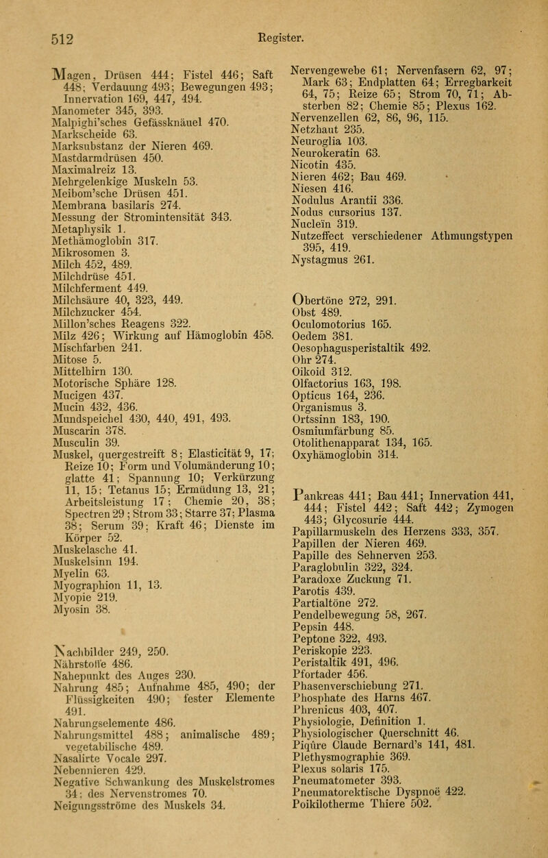 Magen, Drüsen 444: Fistel 446; Saft 448; Verdauung 493; Bewegungen 493; Innervation 169, 447, 494. Manometer 345, 393. Malpighi'sches Gefässknäuel 470. Markscheide 63. IMarksubstanz der Nieren 469. INIastdarmdrüsen 450. Maxinialreiz 13. Mehrgelenkige Muskeln 53. Meibom'sche Drüsen 451. Membrana basilaris 274. Messung der Stromintensität 343. Metaphysik 1. Methämoglobin 317. Mikrosomen 3. Milch 452, 489. Milchdrüse 451. Milchferment 449. Milchsäure 40, 323, 449. Milchzucker 454. Millon'sches Reagens 322. Milz 426; Wirkung auf Hämoglobin 458. Mischfarben 241. Mitose 5. Mittelhirn 130. Motorische Sphäre 128. Mucigen 437. Mucin 432, 436. Mundspeichel 430, 440, 491, 493. Muscarin 378. Musculin 39. Muskel, quergestreift 8; Elasticität 9, 17; Reize 10; Form und Volumänderung 10; glatte 41; Spannung 10; Verkürzung 11. 15; Tetanus 15; Ermüdung 13, 21; Arbeitsleistung 17-, Chemie 20, 38; Spectren 29 ; Strom 33; Starre 37; Plasma 38; Serum 39; Kraft 46; Dienste im Körper 52. Muskelasche 41. Muskelsinn 194. Myelin 63. Myographien 11, 13. Myopie 219. Myosin 38. Nachbilder 249, 250. NährstolVe 486. Nahepnnkt des Auges 230. Nahrung 485; Aufnahme 485, 490; der Flüssigkeiten 490; fester Elemente 491. Nahrungselemente 486. Nahrungsmittel 488; animalische 489; vegetabilische 489. Nasalirte Vocale 297. Nebennieren 429. Negative Schwankung des Muskelstromes 34; des Nervenstromes 70. Neigungsströme des Muskels 34. Nervengewebe 61; Nervenfasern 62, 97; Mark 63; Endplatten 64; Erregbarkeit 64, 75; Reize 65; Strom 70, 71; Ab- sterben 82; Chemie 85; Plexus 162. Nervenzellen 62, 86, 96, 115. Netzhaut 235. Neuroglia 103. Neurokeratin 63. Nicotin 435. Nieren 462; Bau 469. Niesen 416. Nodulus Arantii 336. Nodus cursorius 137. Nuclein 319. Nutzeffect verschiedener Athmungstypen 395, 419. Nystagmus 261. Obertöne 272, 291. Obst 489. Oculomotorius 165. Oedem 381. Oesophagusperistaltik 492. Ohr 274. Oikoid 312. Olfactorius 163, 198. Opticus 164, 236. Organismus 3. Ortssinn 183, 190. Osmiumfärbung 85. Otolithenapparat 134, 165. Oxyhämoglobin 314. Pankreas 441; Bau 441; Innervation 441, 444; Fistel 442; Saft 442; Zymogeu 443; Glycosurie 444. Papillarmuskeln des Herzens 333, 357. Papillen der Nieren 469. Papille des Sehnerven 253. Paraglobulin 322, 324. Paradoxe Zuckung 71. Parotis 439. Partialtöne 272. Pendelbewegung 58, 267. Pepsin 448. Peptone 322, 493. Periskopie 223. Peristaltik 491, 496. Pfortader 456. Phasenverschiebung 271. Phosphate des Harns 467. Phrenicus 403, 407. Physiologie, Definition 1. Physiologischer Querschnitt 46. Piqüre Claude Bernard's 141, 481. Plethysmographie 369. Plexus solaris 175. Pneumatometer 393. Pneumatorektische Dyspnoe 422. Poikilotherme Thiere 502.