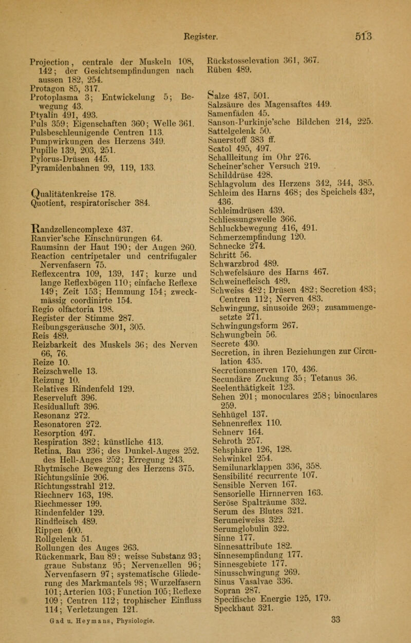Projection, centrale der Muskeln 108, 142; der Gesicbtscmptindungen nach aussen 182, 254. Protagon 85, 317. Protoplasma 3; Entwickelang 5; Be- wegung 43. Ptyalin 491, 493. Puls 359; Eigenschaften 360; Welle 361. Pulsbeschleunigende Centren 113. Pumpwirkungen des Herzens 349. Pupille 139, 203, 251. Pylorus-Drüsen 445. Pyramidenbahnen 99, 119, 133. Qualitätenkreise 178. Quotient, respiratorischer 384. Randzellencomplexe 437. Ranvier'sche Einschnürungen 64. Raumsinn der Haut 190; der Augen 260. Reaction centripetaler und centrifugaler Nervenfasern 75. Reflexcentra 109, 139, 147; kurze und lange Reflexbögen 110; einfache Reflexe 149; Zeit 153; Hemmung 154; zweck- mässig coordinirte 154. Regio olfactoria 198. Register der Stimme 287. Reibungsgeräusche 301, 305. Reis 489. Reizbarkeit des Muskels 36; des Nerven 66, 76. Reize 10. Reizschwelle 13. Reizung 10. Relatives Rindenfeld 129. Reserveluft 396. Residualluft 396. Resonanz 272. Resonatoren 272. Resorption 497. Respiration 382; künstliche 413. Retina, Bau 236; des Dunkel-Auges 252. des Hell-Auges 252; Erregung 243. Rhytmische Bewegung des Herzens 375. Richtungslinie 206. Richtungsstrahl 212. Riechnerv 163, 198. Riechmesser 199. Rindenfelder 129. Rindfleisch 489. Rippen 400. Rollgelenk 51. Rollungen des Auges 263. Rückenmark, Bau 89; weisse Substanz 93; graue Substanz 95; Nervenzellen 96; Nervenfasern 97; systematische Gliede- rung des Markmautels 98; Wurzelfasern 101; Arterien 103; Function 105; Reflexe 109; Centren 112; trophischer Einfluss 114; Verletzungen 121. Gad u. Heymans, Physiologie. Rückstosselevation 361, 367. Rüben 489. v^alze 487, 501. Salzsäure des Magensaftes 449. Samenfäden 45. Sanson-Purkinje'schc Bildchen 214, 225. Sattelgelenk 50. Sauerstoff 383 ff Scatol 495, 497. Schallleitung im Ohr 276. Scheiner'scher Versuch 219. Schilddrüse 428. Schlagvolum des Herzens 342, 344, 385. Schleim des Harns 468; des Speichels 432, 436. Schleimdrüsen 439. Schliessungswelle 366. Schluckbewegung 416, 491. Schmerzempfindung 120. Schnecke 274. Schritt 56. Schwarzbrod 489. Schwefelsäure des Harns 467. Schweinefleisch 489. Seh weiss 482; Drüsen 482; Secretion 483; Centren 112; Nerven 483. Schwingung, sinusoide 269; zusammenge- setzte 271. Schwingungsform 267. Schwungbein 56. Secrete 430. Secretion, in ihren Beziehungen zur Circu- lation 435. Secretionsnerven 170, 436. Secundäre Zuckung 35; Tetanus 36. Seelenthätigkeit 123. Sehen 201; monoculares 258; binoculares 259. Sehhügel 137. Sehnenreflex 110. Sehnerv 164. Sehroth 257. Sehsphäre 126, 128. Sehwinkel 254. Semilunarklappen 336, 358. Sensibilite recurrente 107. Sensible Nerven 167. Sensorielle Hirnnerven 163. Seröse Spalträume 332. Serum des Blutes 321. Serumeiweiss 322. Serumglobulin 322. Sinne 177. Sinnesattribute 182. Sinnesempfindung 177. Sinnesgebiete 177. Sinusschwingung 269. Sinus Vasalvae 336. Sopran 287. Specifische Energie 125, 179. Speckhaut 321. 33