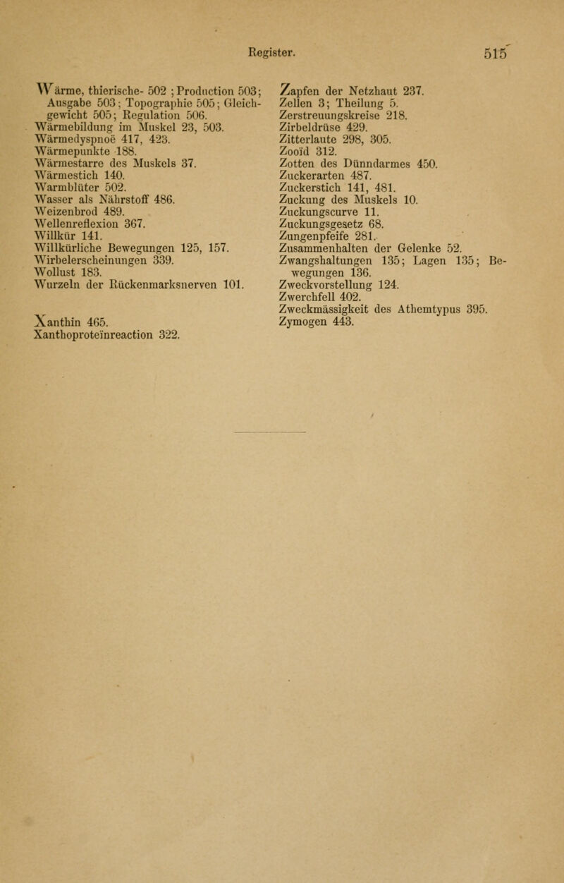 Wärme, thierische- 502 ; Prodiiction 503; Ausgabe 503; Topograi)hie 505; Gleich- gewicht 505; Regulation 506. Wärmebildung im Muskel 23, 503. Wärmedyspnoe 417, 423. Wärmepunkte 188. Wärmestarre des Muskels 37. Wärmestich 140. Warmblüter 502. Wasser als Nährstoff 486. Weizenbrod 489. Wellenreflexion 367. Willkür 141. Willkürliche Bewegungen 125, 157. Wirbelerscheinungen 339. Wollust 183. Wurzeln der Rückenmarksnerven 101. Xanthin 465. Xanthoproteinreaction 322. Zapfen der Netzhaut 237. Zellen 3; Theilung 5. Zerstreuungskreise 218. Zirbeldrüse 429. Zitterlaute 298, 305. Zooul 312. Zotten des Dünndarmes 450. Zuckerarten 487. Zuckerstich 141, 481. Zuckung des Muskels 10. Zuckungscurve 11. Zuckungsgeaetz 68. Zungenpfeife 281. Zusammenhalten der Gelenke 52. Zwangshaltungen 135; Lagen 135; Be- wegungen 136. Zweckvorstellung 124. Zwerchfell 402. Zweckmässigkeit des Athemtypus 395. Zymogen 443.