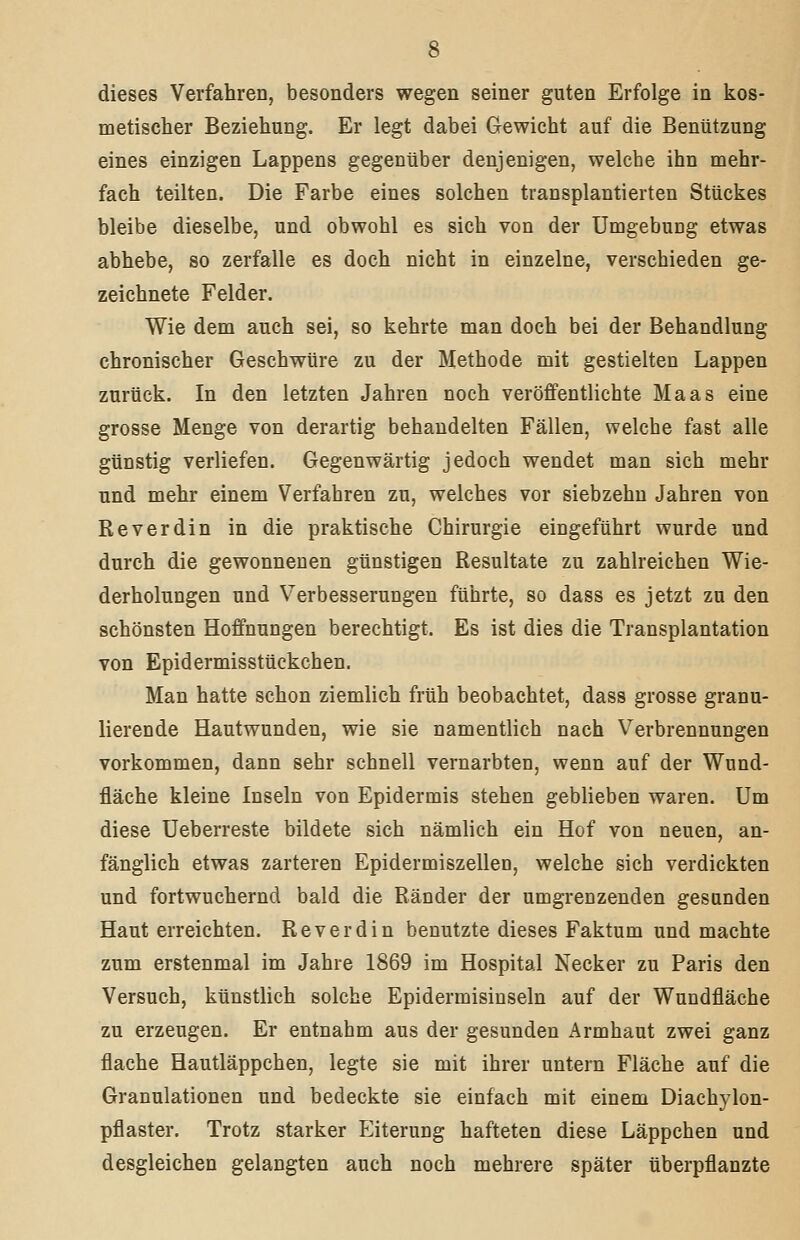 dieses Verfahren, besonders wegen seiner guten Erfolge in kos- metischer Beziehung. Er legt dabei Gewicht auf die Benützung eines einzigen Lappens gegenüber denjenigen, welche ihn mehr- fach teilten. Die Farbe eines solchen transplantierten Stückes bleibe dieselbe, und obwohl es sich von der Umgebung etwas abhebe, so zerfalle es doch nicht in einzelne, verschieden ge- zeichnete Felder. Wie dem auch sei, so kehrte man doch bei der Behandlung chronischer Geschwüre zu der Methode mit gestielten Lappen zurück. In den letzten Jahren noch veröffentlichte Maas eine grosse Menge von derartig behandelten Fällen, welche fast alle günstig verliefen. Gegenwärtig jedoch wendet man sich mehr und mehr einem Verfahren zu, welches vor siebzehn Jahren von Reverdin in die praktische Chirurgie eingeführt wurde und durch die gewonnenen günstigen Resultate zu zahlreichen Wie- derholungen und Verbesserungen führte, so dass es jetzt zu den schönsten Hoffnungen berechtigt. Es ist dies die Transplantation von Epidermisstückchen. Man hatte schon ziemlich früh beobachtet, dass grosse granu- lierende Hautwunden, wie sie namentlich nach Verbrennungen vorkommen, dann sehr schnell vernarbten, wenn auf der Wund- fläche kleine Inseln von Epidermis stehen geblieben waren. Um diese Ueberreste bildete sich nämlich ein Hof von neuen, an- fänglich etwas zarteren Epidermiszellen, welche sich verdickten und fortwuchernd bald die Ränder der umgrenzenden gesunden Haut erreichten. Reverdin benutzte dieses Faktum und machte zum erstenmal im Jahre 1869 im Hospital Necker zu Paris den Versuch, künstlich solche Epidermisinseln auf der Wundfläche zu erzeugen. Er entnahm aus der gesunden Armhaut zwei ganz flache Hautläppchen, legte sie mit ihrer untern Fläche auf die Granulationen und bedeckte sie einfach mit einem Diachylon- pflaster. Trotz starker Eiterung hafteten diese Läppchen und desgleichen gelangten auch noch mehrere später überpflanzte