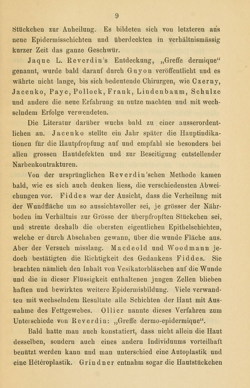 Stückchen zur Anheilung. Es bildeten sich von letzteren aus neue Epidermisschichten und überdeckten in verhältnismässig kurzer Zeit das ganze Geschwür. Jaque L. Reverdin's Entdeckung, „Greffe dermique genannt, wurde bald darauf durch Guyon veröffentlicht und es währte nicht lange, bis sich bedeutende Chirurgen, wie Czerny, Jacenko, Paye, Pollock, Frank, Lindenbaum, Schulze und andere die neue Erfahrung zu nutze machten und mit wech- selndem Erfolge verwendeten. Die Literatur darüber wuchs bald zu einer ausserordent- lichen an. Jacenko stellte ein Jahr später die Hauptindika- tionen für die Hautpfropfung auf und empfahl sie besonders bei allen grossen Hautdefekten und zur Beseitigung entstellender Narbeukontrakturen. Von der ursprünglichen Rev erdin'sehen Methode kamen bald, wie es sich auch denken Hess, die verschiedensten Abwei- chungen vor. Fiddes war der Ansicht, dass die Verheilung mit der Wundfläche um so aussichtsvoller sei, je grösser der Nähr- boden im Verhältnis zur Grösse der überpfropften Stückchen sei, und streute deshalb die obersten eigentlichen Epithelschichten, welche er durch Abschaben gewann, über die wunde Fläche aus. Aber der Versuch misslang. Macdeold und Woodmann je- doch bestätigten die Richtigkeit des Gedankens Fiddes. Sie brachten nämlich den Inhalt von Vesikatorbläschen auf die Wunde und die in dieser Flüssigkeit enthaltenen jungen Zellen blieben haften und bewirkten weitere Epidermisbildung. Viele verwand- ten mit wechselndem Resultate alle Schichten der Haut mit Aus- nahme des Fettgewebes. Olli er nannte dieses Verfahren zum Unterschiede von Rev erdin: „Greffe dermo-epidermique. Bald hatte man auch konstatiert, dass nicht allein die Haut desselben, sondern auch eines andern Individuums vorteilhaft benützt werden kann und man unterschied eine Autoplastik und eine Heteroplastik. Grindner entnahm sogar die Hautstückchen