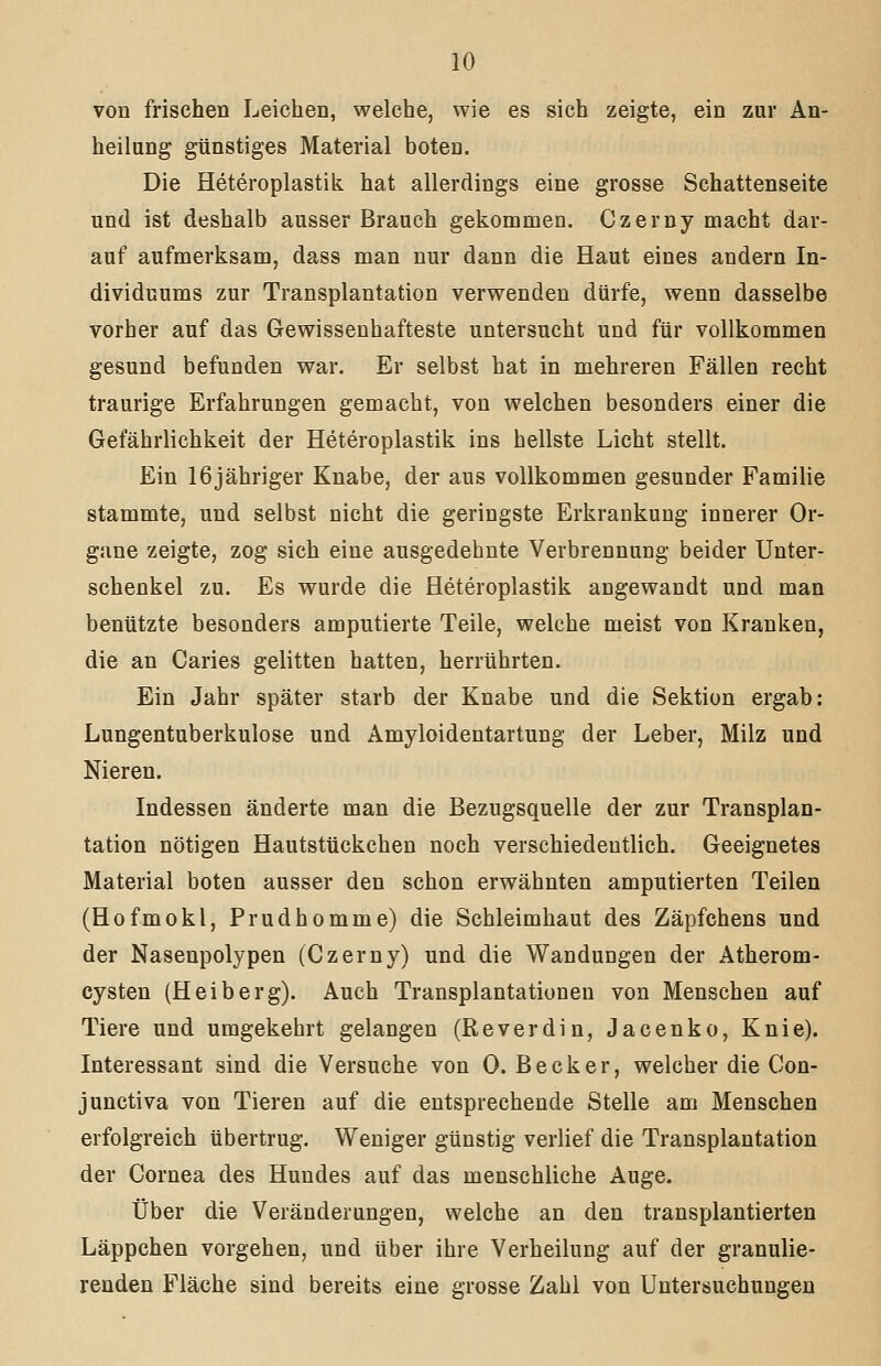 von frischen Leichen, welche, wie es sich zeigte, ein zur An- heilang günstiges Material boten. Die Heteroplastik hat allerdings eine grosse Schattenseite und ist deshalb ausser Brauch gekommen. Czerny macht dar- auf aufmerksam, dass man nur dann die Haut eines andern In- dividuums zur Transplantation verwenden dürfe, wenn dasselbe vorher auf das Gewissenhafteste untersucht und für vollkommen gesund befunden war. Er selbst hat in mehreren Fällen recht traurige Erfahrungen gemacht, von welchen besonders einer die Gefährlichkeit der Heteroplastik ins hellste Licht stellt. Ein 16jähriger Knabe, der aus vollkommen gesunder Familie stammte, und selbst nicht die geringste Erkrankung innerer Or- gane zeigte, zog sich eine ausgedehnte Verbrennung beider Unter- schenkel zu. Es wurde die Heteroplastik angewandt und man benützte besonders amputierte Teile, welche meist von Kranken, die an Caries gelitten hatten, herrührten. Ein Jahr später starb der Knabe und die Sektion ergab: Lungentuberkulose und Amyloidentartung der Leber, Milz und Nieren. Indessen änderte man die Bezugsquelle der zur Transplan- tation nötigen Hautstückchen noch verschiedentlich. Geeignetes Material boten ausser den schon erwähnten amputierten Teilen (Hofmokl, Prudhomme) die Schleimhaut des Zäpfchens und der Nasenpolypen (Czerny) und die Wandungen der Atherom- cysten (Heiberg). Auch Transplantationen von Menschen auf Tiere und umgekehrt gelangen (Reverdin, Jacenko, Knie). Interessant sind die Versuche von 0. Becker, welcher die Con- junctiva von Tieren auf die entsprechende Stelle am Menschen erfolgreich übertrug. Weniger günstig verlief die Transplantation der Cornea des Hundes auf das menschliche Auge. Über die Veränderungen, welche an den transplantierten Läppchen vorgehen, und über ihre Verheilung auf der granulie- renden Fläche sind bereits eine grosse Zahl von Untersuchungen