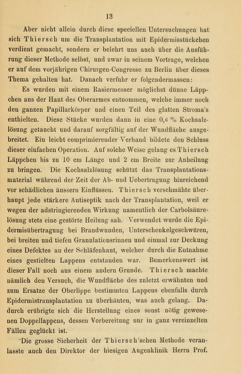 Aber nicht allein durch diese speciellen Untersuchungen hat sich Thiersch um die Transplantation mit Epidermisstückchen verdient gemacht, sondern er belehrt uns auch über die Ausfüh- rung dieser Methode selbst, und zwar in seinem Vortrage, welchen er auf dem vorjährigen Chirurgen-Congresse zu Berlin über dieses Thema gehalten hat. Danach verfuhr er folgendermassen: Es wurden mit einem Rasiermesser möglichst dünne Läpp- chen aus der Haut des Oberarmes entnommen, welche immer noch den ganzen Papillarkörper und einen Teil des glatten Stroma's enthielten. Diese Stücke wurden dann in eine 0,6 % Kochsalz- lösung getaucht und darauf sorgfältig auf der Wundfläche ausge- breitet. Ein leicht comprimiereuder Verband bildete den Schluss dieser einfachen Operation. Auf solche Weise gelang es Thiersch Läppchen bis zu 10 cm Länge und 2 cm Breite zur Anheilung zu bringen. Die Kochsalzlösung schützt das Transplantations- material während der Zeit der Ab- und Uebertragung hinreichend vor schädlichen äussern Einflüssen. Thiersch verschmähte über- haupt jede stärkere Antiseptik nach der Transplantation, weil er wegen der adstringierenden Wirkung namentlich der Carbolsäure- lösung stets eine gestörte Heilung sah. Verwendet wurde die Epi- dermisübertragung bei Brandwunden, Unterschenkelgeschwtiren, bei breiten und tiefen Granulationsrinnen und einmal zur Deckung eines Defektes an der Schläfenhaut, welcher durch die Entnahme eines gestielten Lappens entstanden war. Bemerkenswert ist dieser Fall noch aus einem andern Grunde. Thiersch machte nämlich den Versuch, die Wundfläche des zuletzt erwähnten und zum Ersätze der Oberlippe bestimmten Lappens ebenfalls durch Epidermistransplantation zu überhäuten, was auch gelang. Da- durch erübrigte sich die Herstellung eines sonst nötig gewese- nen Doppellappens, dessen Vorbereitung nur in ganz vereinzelten Fällen geglückt ist. Die grosse Sicherheit der Thiersch'sehen Methode veran- lasste auch den Direktor der hiesigen Augenklinik Herrn Prof.