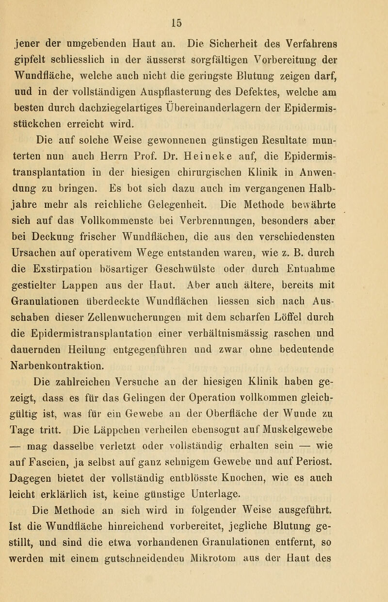 jener der umgebenden Haut an. Die Sicherheit des Verfahrens gipfelt schliesslich in der äusserst sorgfältigen Vorbereitung der Wundfläche, welche auch nicht die geringste Blutung zeigen darf, uud in der vollständigen Auspflasterung des Defektes, welche am besten durch dachziegelartiges Übereinanderlagern der Epidermis- stückchen erreicht wird. Die auf solche Weise gewonnenen günstigen Resultate mun- terten nun auch Herrn Prof, Dr. Heineke auf, die Epidermis- transplantation in der hiesigen chirurgischen Klinik in Anwen- dung zu bringen. Es bot sich dazu auch im vergangenen Halb- jahre mehr als reichliche Gelegenheit. Die Methode bewährte sich auf das Vollkommenste bei Verbrennungen, besonders aber bei Deckung frischer Wundflächen, die aus den verschiedensten Ursachen auf operativem Wege entstanden waren, wie z. B. durch die Exstirpation bösartiger Geschwülste oder durch Entnahme gestielter Lappen aus der Haut. Aber auch ältere, bereits mit Granulationen überdeckte Wundflächen Hessen sich nach Aus- schaben dieser Zellenwucherungen mit dem scharfen Löffel durch die Epidermistransplantation einer verhältnismässig raschen und dauernden Heilung entgegenführen und zwar ohne bedeutende Narbenkontraktion. Die zahlreichen Versuche an der hiesigen Klinik haben ge- zeigt, dass es für das Gelingen der Operation vollkommen gleich- gültig ist, was für ein Gewebe an der Oberfläche der Wunde zu Tage tritt. Die Läppchen verheilen ebensogut auf Muskelgewebe — mag dasselbe verletzt oder vollständig erhalten sein — wie auf Fascien, ja selbst auf ganz sehnigem Gewebe und auf Periost. Dagegen bietet der vollständig entblösste Knochen, wie es auch leicht erklärlich ist, keine günstige Unterlage. Die Methode an sich wird in folgender Weise ausgeführt. Ist die Wundfläche hinreichend vorbereitet, jegliche Blutung ge- stillt, und sind die etwa vorhandenen Granulationen entfernt, so werden mit einem gutschneidendeo Mikrotom aus der Haut des