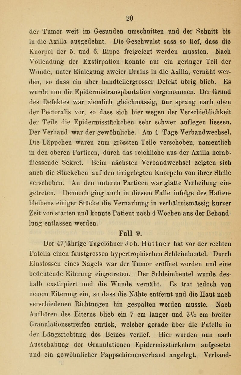 der Tumor weit im Gesunden umschnitten und der Schnitt bis in die Axilla ausgedehnt. Die Gesehwulst sass so tief, dass die Knorpel der 5. und 6. Rippe freigelegt werden mussten. Nach Vollendung der Exstirpation konnte nur ein geringer Teil der Wunde, unter Einlegung zweier Drains in die Axilla, vernäht wer- den, so dass ein über handtellergrosser Defekt übrig blieb. Es wurde nun die Epidermistransplantation vorgenommen. Der Grund des Defektes war ziemlich gleichmässig, nur sprang nach oben der Pectoralis vor, so dass sich hier wegen der Verschieblichkeit der Teile die Epidermisstückcheu sehr schwer auflegen Hessen. Der Verband war der gewöhnliche. Am 4. Tage Verbandwechsel. Die Läppchen waren zum grössten Teile verschoben, namentlich in den oberen Partieen, durch das reichliche aus der Axilla herab- fliessende Sekret. Beim nächsten Verbandwechsel zeigten sich auch die Stückchen auf den freigelegten Knorpeln von ihrer Stelle verschoben. An den unteren Partieen war glatte Verheilung ein- getreten. Dennoch ging auch in diesem Falle infolge des Haften- bleibens einiger Stücke die Vernarbung in verhältnismässig kurzer Zeit von statten und konnte Patient nach 4 Wochen aus der Behand- lung entlassen werden. Fall 9. Der 47jährige Tagelöhner Joh. Hüttner hat vor der rechten Patella einen faustgrossen hypertrophischen Schleimbeutel. Durch Einstossen eines Nagels war der Tumor eröffnet worden und eine bedeutende Eiterung eingetreten. Der Schleimbeutel wurde des- halb exstirpiert und die Wunde vernäht. Es trat jedoch von neuem Eiterung ein, so dass die Nähte entfernt und die Haut nach verschiedenen Richtungen hin gespalten werden musste. Nach Aufhören des Eiterns blieb ein 7 cm langer und SVi cm breiter Grauulationsstreifen zurück, welcher gerade über die Patella in der Längsrichtung des Beines verlief. Hier wurden nun nach Ausschabung der Granulationen Epidermisstückcheu aufgesetzt und ein gewöhnlicher Pappschienenverband angelegt. Verband-