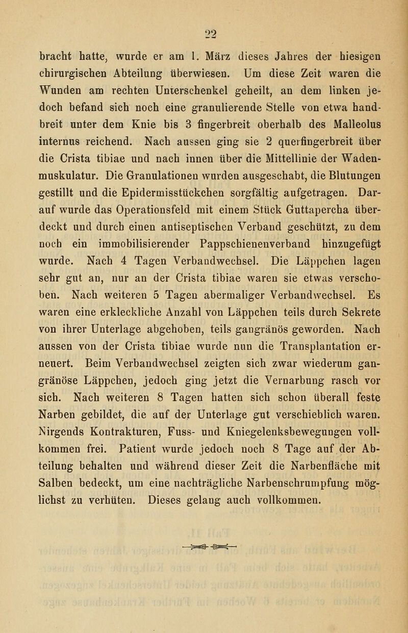 bracht hatte, wurde er am l. März dieses Jahres der hiesigen chirurgischen Abteilung überwiesen. Um diese Zeit waren die Wunden am rechten Unterschenkel geheilt, an dem linken je- doch befand sich noch eine granulierende Stelle von etwa hand- breit unter dem Knie bis 3 fingerbreit oberhalb des Malleolus internus reichend. Nach aussen ging sie 2 querfingerbreit über die Crista tibiae und nach innen über die Mittellinie der Waden- muskulatur. Die Granulationen wurden ausgeschabt, die Blutungen gestillt und die Epidermisstückchen sorgfältig aufgetragen. Dar- auf wurde das Operationsfeld mit einem Stück Guttapercha über- deckt und durch einen antiseptischen Verband geschützt, zu dem noch ein immobilisierender Pappschienenverband hinzugefügt wurde. Nach 4 Tagen Verbandwechsel. Die Läppchen lagen sehr gut an, nur an der Crista tibiae waren sie etwas verscho- ben. Nach weiteren 5 Tagen abermaliger Verbandwechsel. Es waren eine erkleckliche Anzahl von Läppchen teils durch Sekrete von ihrer Unterlage abgehoben, teils gangränös geworden. Nach aussen von der Crista tibiae wurde nun die Transplantation er- neuert. Beim Verbandwechsel zeigten sich zwar wiederum gan- gränöse Läppchen, jedoch ging jetzt die Vernarbung rasch vor sich. Nach weiteren 8 Tagen hatten sich schon überall feste Narben gebildet, die auf der Unterlage gut verschieblich waren. Nirgends Kontrakturen, Fuss- und Kniegelenksbeweguogen voll- kommen frei. Patient wurde jedoch noch 8 Tage auf der Ab- teilung behalten und während dieser Zeit die Narbenfläche mit Salben bedeckt, um eine nachträgliche Narbenschrumpfung mög- lichst zu verhüten. Dieses gelang auch vollkommen.