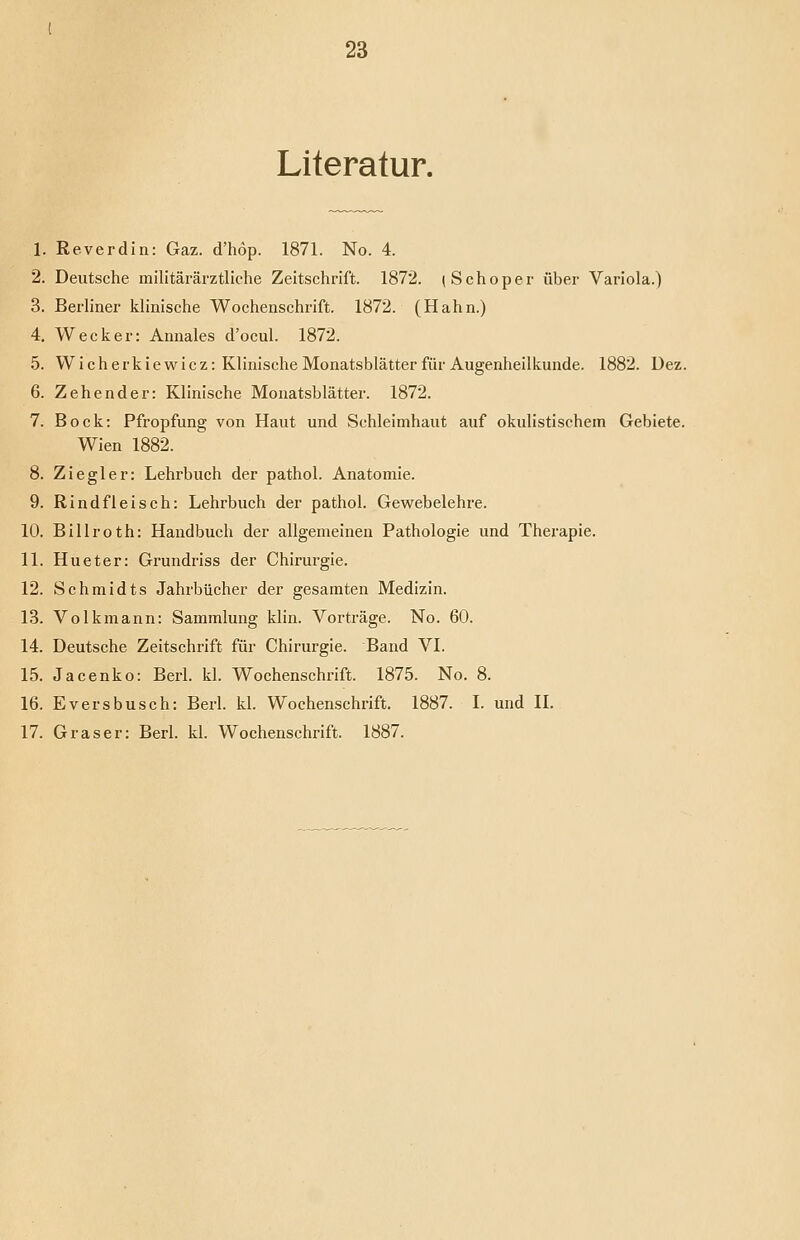 Literatur. 1. Reverdin: Gaz. d'hop. 1871. No. 4. 2. Deutsche militärärztliche Zeitschrift. 1872. (Schoper über Variola.) 3. Berliner klinische Wochenschrift. 1872. (Hahn.) 4. Wecker: Annales d'ocul. 1872. 5. Wicherkiewicz: Klinische Monatsblätter für Augenheilkunde. 1882. Dez. 6. Zehender: Klinische Monatsblätter. 1872. 7. Bock: Pfropfung von Haut und Schleimhaut auf okulistischem Gebiete. Wien 1882. 8. Ziegler: Lehrbuch der pathol. Anatomie. 9. Rindfleisch: Lehrbuch der pathol. Gewebelehre. 10. Billroth: Handbuch der allgemeinen Pathologie und Therapie. 11. Hueter: Grundriss der Chirurgie. 12. Schmidts Jahrbücher der gesamten Medizin. 13. Volkmann: Sammlung klin. Vorträge. No. 60. 14. Deutsche Zeitschrift für Chirurgie. Band VI. 15. Jacenko: Berl. kl. Wochenschrift. 1875. No. 8. 16. Eversbusch: Berl. kl. Wochenschrift. 1887. L und IL 17. Graser: Berl. kl. Wochenschrift. 1887.