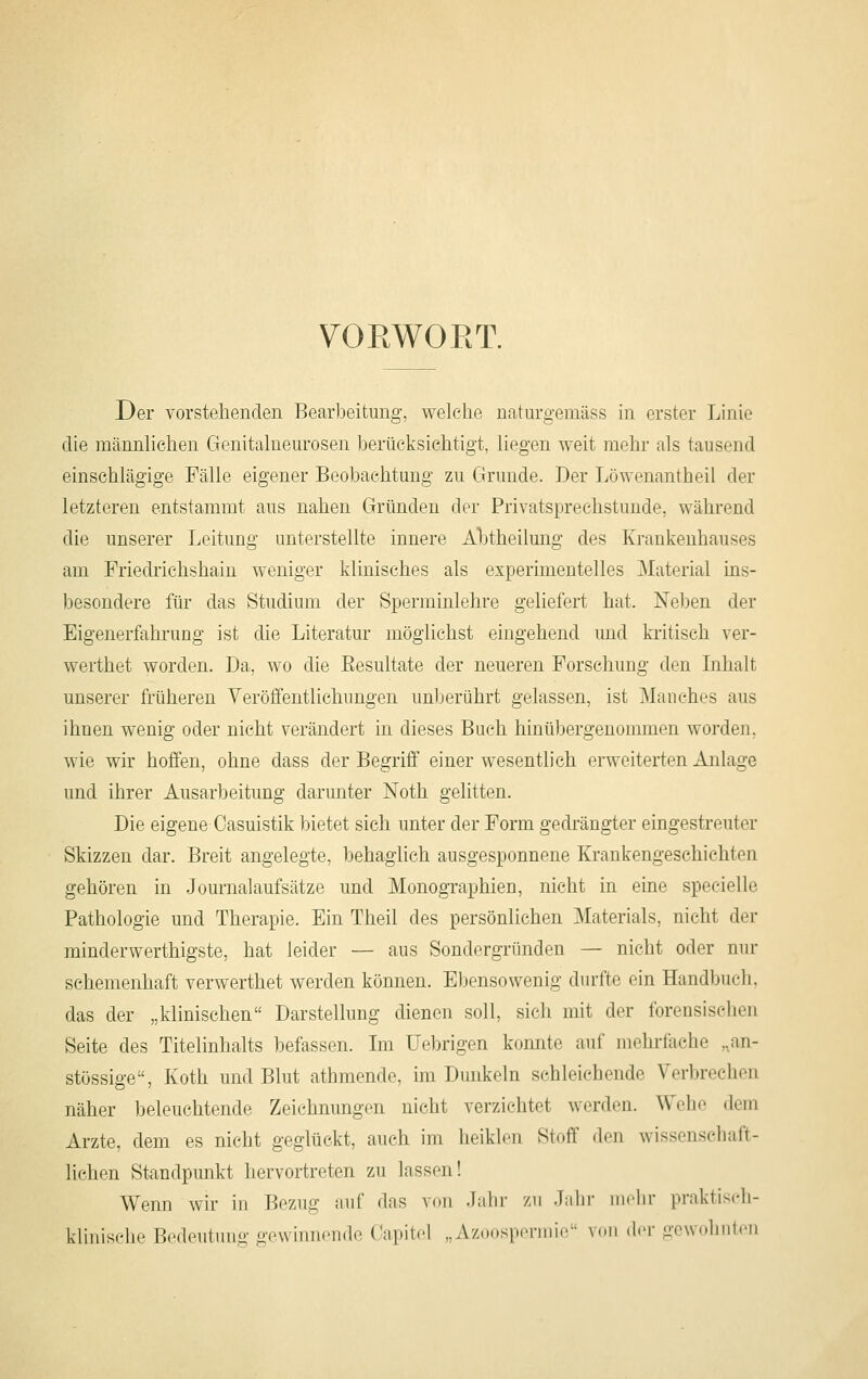 VOEWORT. Der vorstehenden Bearbeitung, welche naturgemäss m erster Linie die männlichen Genitalueurosen berücksichtigt, liegen weit mehr als tausend einschlägige Fälle eigener Beobachtung zu Grunde. Der Löwenantheil der letzteren entstammt aus nahen Gründen der Privatsprechstunde, während die unserer Leitung unterstellte innere Abtheilung des Krankenhauses am Friedrichshain weniger klinisches als experimentelles Material ins- besondere für das Studium der Sperminiehre geliefert hat. Ne1)en der Eigenerfahrung ist die Literatur möglichst eingehend und kritisch ver- werthet worden. Da, wo die Eesultate der neueren Forschung den Inhalt unserer früheren Yeröffeutlichungen unJjerührt gelassen, ist Manches aus ihnen wenig oder nicht verändert in dieses Buch hinübergenommen worden, wie wir hoffen, ohne dass der Begriff einer wesentlich erweiterten Anlage und ihrer Ausarbeitung darunter Noth gelitten. Die eigene Oasuistik bietet sieh unter der Form gedrängter eingestreuter Skizzen dar. Breit angelegte, behaglich ausgesponnene Krankengeschichten gehören in Journalaufsätze und Monographien, nicht in eine specielle Pathologie und Therapie. Ein Theil des persönlichen Materials, nicht der minderwerthigste, hat leider — aus Sondergründen — nicht oder nur schemenhaft verwerthet werden können. Ebensowenig durfte ein Handbuch, das der „klinischen Darstellung dienen soll, sich mit der forensischen Seite des Titelinhalts befassen. Im Uebrigen konnte auf mehrfache ,,an- stössige, Koth und Blut athmende, im Dunkeln schleichende Verbrechen näher ])eleuchtende Zeichnungen nicht verzichtet werden. Wehe dem Arzte, dem es niebt geglückt, auch im heiklen Stoff den wissenschaft- lichen Standpunkt hervortreten zu lassen! Wenn wir in Bezug auf das von Jabr zu .Talir indir praktisch- klinisclie Bcdeutinig gcwiiiiiciid«' Gapitcl „Azoospcniiic V(Ui der gcwidiiiten