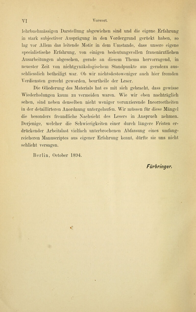 YI Vorwort. lehrbuehmässigen Darstellung abgewichen sind und die eigene Erfahrung in stark subjectiver Ausprägung in den Vordergrund gerückt haben, so lag Tor Allem das leitende Moti^ in dem Umstände, dass unsere eigene speeialistische Erfahi'ung, von einigen bedeutungsvollen frauenärztlichen Ausarbeitungen abgesehen, gerade an diesem Thema hervorragend, in neuester Zeit von nichtgynäkologischem Standpunkte aus geradezu aus- schliesslich betheiligt war. Ob wir nichtsdestoweniger auch hier fremden Verdiensten gerecht geworden, beurtheile der Leser. Die Gliederung des Materials hat es mit sich gebracht, dass gewisse Wiederholungen kaum zu vermeiden waren. Wie wir eben nachträglich sehen, sind neben denselben nicht weniger verunzierende Incorrectheiten in der detaillirteren Anordnung untergelaufen. Wir müssen für diese Mängel die besonders freundliche Nachsicht des Lesers in Anspruch nehmen. Derjenige, welcher die Schwierigkeiten einer durch längere Fristen er- drückender Arbeitslast vielfach unterbrochenen Abfassimg eines umfang- reicheren Manuseriptes aus eigener Erfahrung kennt, dürfte sie uns nicht schlicht versagen. Berlin, October 1894 Fürbringer.