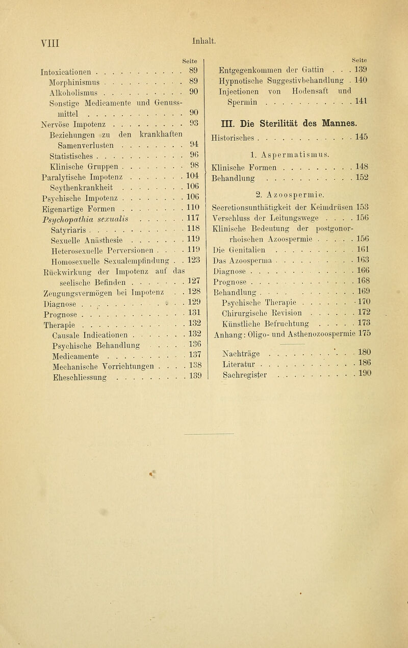 VIII Seite Intoxieationen 89 Morpliinismus . 89 Alkoholismus 90 Sonstige Medieanicnte und Grenuss- mittel 90 Nervöse Impotenz 93 Beziehungen zu den krankhaften Samenverlusten 94 Statistisches 96 Klinische Gruppen 98 Paralytische Impotenz 104 Seythenkrankheit 106 Psychische Impotenz 106 Eigenartige Formen HO Psychopathia sexualis 117 Satyriaris 118 Sexuelle Anästhesie 119 Heterosexuelle Perversionen . . ■ -119 Homosexuelle Sexualempfindung . . 123 Rückwirkung der Impotenz auf das seelische Befinden ....... 127 Zeugungsvermögen bei Impotenz . . 128 Diagnose . l'^9 Prognose 1^1 Therapie 132 Oausale Indicationen 132 Psychische Behandlung 136 Medicamente 137 Mechanische Vorrichtungen . . . .1^8 Eheschliessung 139 Seite Entgegenkommen der Gattin . . .139 Hypnotische Suggestivbehandlung . 140 Injeetionen von Hodensaft und Spermin 141 III. Die Sterilität des Mannes. Historisches 145 1. Aspermatismus. Klinische Formen 148 Behandlung 152 2. Azoospermie. Seeretionsunthätigkeit der Keimdrüsen 153 Verschluss der Leitungswege .... 156 Klinische Bedeutung der postgonor- rhoischen Azoospermie 156 Die Genitalien 161 Das Azoospcrma 163 Diagnose 166 Prognose 168 Behandlung 169 Psychische Therapie -170 Chirurgische Revision 172 Künstliehe Befruchtung 173 Anhang: Oligo- und Asthenozoospermie 175 Nachträge ■ 180 Literatur 186 Sachregister 190