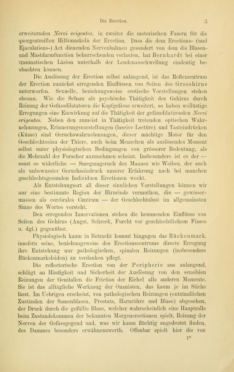 erweiternden Nervi erigentes, in zweiter die motorischen Fasern für die quergestreiften Hiifsmuskeln der Ereetion. Dass die dem Erections- (und Ejaculations-) Act dienenden Nervenbahnen gesondert von dem die Blasen- und Mastdarmfunction beherrschenden verlaufen, hat Bernhardt bei einer traumatischen Läsion unterhalb der Lendenansehwellung eindeutig be- obachten können. Die Auslösung der Ereetion selbst anlangend, ist das Eeflexcentrum der Ereetion zunächst erregenden Einflüssen von Seiten des Grosshirns unterworfen. Sexuelle, beziehungsweise erotische Vorstellungen stehen obenan. Wie die Scham als psychische Thätigkeit des Gehirns durch Reizung der Gefässdilatatoren die Kopfgefässe erweitert, so haben wollüstige Erregungen eine Einwirkung auf die Thätigkeit der gefässdilatirenden Nervi erigentes. Neben den zumeist in Thätigkeit tretenden optischen Wahr- nehmungen, Erinnerungsvorstellungen (lascive Leetüre) und Tasteindrücken (Küsse) sind Geruchs Wahrnehmungen, dieser mächtige Motor für den Geschlechtssinn der Thiere, auch beim Menschen als auslösendes Moment selbst unter physiologischen Bedingungen von grösserer Bedeutung, als die Mehrzahl der Forscher anzunehmen scheint. Insbesondere ist es der — sonst so widerliche — Smegmageruch des Mannes wie Weibes, der auch als unbewusster Geruchseindruck unserer Erfahrung nach bei manchen geschlechtsgesunden Individuen Erectionen weckt. Als Entstehungsort all dieser sinnlichen Vorstellungen können wir nur eine bestimmte Eegion der Hirnrinde vermuthen, die — gewisser- massen als cerebrales Oentrum — der Gesehlechtslust im allgemeinsten Sinne des Wortes vorsteht. Den erregenden Innervationen stehen die hemmenden Einflüsse von Seiten des Gehirns (Angst, Schreck, Furcht vor geschlechtlichem Fiasco u. dgl.) gegenüber. Physiologisch kaum in Betracht kommt hingegen das Rückenmark, insofern seine, beziehungsweise des Erectionscentrums directe Erregung ihre Entstehung nur pathologischen, spinalen Reizungen (insbesondere Rückenmarksleiden) zu verdanken pflegt. Die reflectorische Ereetion von der Peripherie aus anlangend, schlägt an Häufigkeit und Sicherheit der Auslosung von den sensiblen Reizungen der Genitalien die Friction der Eichel alle anderen Momente. Sie ist das alltägliche Werkzeug der Onanisten, das kaum je im Stiche lässt. Im üebrigen erscheint, von pathologischen Reizungen (entzündlichen Zuständen der Samenblasen, Prostata, Harnröhre und Blase) abgesehen, der Druck durch die gefüllte Blase, welcher wahrscheinlich eine Hauptrolle beim Zustandekommen der bekannten Morgenerectionen spielt, Reizung der Nerven der Gefässgegend und, was wir kaum flüchtig angedeutet finden, des Dammes besonders erwähnenswerth. Offenbar spielt hier die von 1*