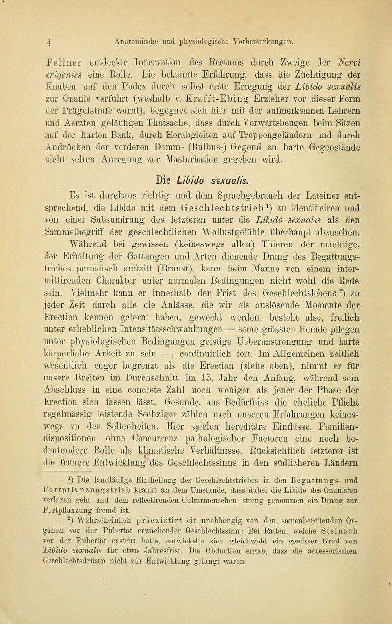 Fellner entdeckte Innervation des Eectums durch Zweige der Nervi erigentes eine Eolle. Die bekannte Erfahrung, dass die Züchtigung der Knaben auf den Podex durch selbst erste Erregung der Libido sexualis zur Onanie verführt (weshalb v. Erafft-Ebing Erzieher vor dieser Form der Prügelstrafe warnt), begegnet sich hier mit der aufmerksamen Lehrern und Aerzten geläufigen Thatsache, dass dm'ch Vorwärtsbeugen beim Sitzen auf der harten Bank, durch Herabgleiten auf Treppengeländern und dm-ch Andrücken der vorderen Damm- (Bulbus-) Gegend an harte Gegenstände nicht selten Am'egung zur Mastm^bation gegeben wird. Die Libido sexualis. Es ist durchaus richtig und dem Sprachgebrauch der Lateiner ent- sprechend, die Libido mit dem Geschlechtstrieb^) zu identificiren und von einer Subsumirung des letzteren unter die Libido sexualis als den Sammelbegriff der geschlechtlichen Wollustgefühle überhaupt abzusehen. Während bei gewissen (keineswegs allen) Thieren der mächtige, der Erhaltung der Gattungen und Arten dienende Drang des Begattimgs- triebes periodisch auftritt (Brunst), kann beim Manne von einem inter- mittirenden Charakter unter normalen Bedingungen nicht wohl die Eede sein. Vielmehr kann er innerhalb der Frist des Geschlechtslebens ^) zu jeder Zeit durch alle die Anlässe, die wir als auslösende Momente der Erection kennen gelernt haben, geweckt werden, besteht also, freilich unter erheblichen Intensitätsschwankungen — seine grössten Feinde pflegen miter physiologischen Bedingungen geistige üeberanstrengung und harte körperliche Arbeit zu sein —, continuirlich fort. Im Allgemeinen zeitlich wesentlich enger begrenzt als die Erection (siehe oben), nimmt er für unsere Breiten im Durchschnitt im 15. Jahr den Anfang, während sein Abschluss in eine concrete Zahl noch weniger als jener der Phase der Erection sich fassen lässt. Gesimde, aus Bedürfniss die eheliche Pflicht regelmässig leistende Sechziger zählen nach unseren Erfahrmigen keines- wegs zu den Seltenheiten. Hier spielen hereditäre Einflüsse, Familien- dispositionen ohne Concurrenz pathologischer Factoren eine noch be- deutendere Eolle als klimatische Verhältnisse. Eücksichtlich letzterer ist die frühere Entwicklung des Geschlechtssinns in den südlicheren Ländern ^) Die landläufige Eintheilung des GreseUechtstriebes in den Begattungs- und Portpflanzungstrieb krankt an dem Umstände, dass dabei die Libido des Onanisten verloren geht und dem reliectirenden Culturmensehen streng genommen ein Drang zur Fortpflanzung fremd ist. ^) Wahrscheinlieh präexistirt ein unabhängig von den samenbereitenden Or- ganen vor der Pubertät erwachender Gesehleehtssinn: Bei Eatten, welche Steinach vor der Pubertät castrirt hatte, entwickelte sich gleichwohl ein gewisser Grad von Libido sexualis für etwa Jahresfrist. Die Obduetion ergab, dass die aecessorisehen Greschleehtsdrüsen nicht zur Entwicklung gelangt waren.