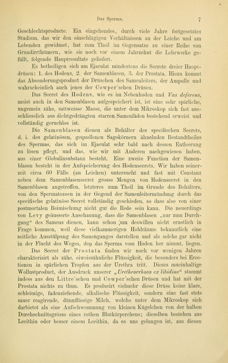 Geschlechtsproducte. Ein eingehendes, durch viele Jahre fortgesetztes Studium, das wir den einschlägigen Verhältnissen an der Leiche und am Lebenden gewidmet, hat zum Theil im Gegensatze zu einer Eeihe von Grundirrthümern, wie sie noch vor einem Jahrzehnt die Lehrwerke ge- füllt, folgende Hauptresultate geliefert. Es betheiligen sich am Ejaculat mindestens die Secrete dreier Haupi- drüsen: 1. des Hodens, 2. der Samenblasen, 3. der Prostata. Hiezu kommt das Absonderungsproduct der Drüschen des Samenleiters, der Ampulle und wahrscheinKch auch jenes der Oowp er'sehen Drüsen. Das Seeret des Hodens, wie es im Nebenhoden und Vas deferens, meist auch in den Samenblasen aufgespeichert ist, ist eine sehr spärliche, ungemein zähe, sattweisse Masse, die unter dem Mikroskop sich fast aus- schliesslich aus dichtgedrängten starren Samenfäden bestehend erweist und vollständig geruchlos ist. Die Samenblasen dienen als Behälter des specifischen Secrets, d. i. des gelatinösen, gequollenen Sagokörnern ähnelnden Bestandtheiles des Spermas, das sieh im Ejaculat sehr bald nach dessen Entleerung zu lösen pflegt, und das, wie wir mit Anderen nachgewiesen haben, aus einer Globulinsubstanz besteht. Eine zweite Function der Samen- blasen besteht in der Aufspeicherung des Hodensecrets. Wir haben seiner- zeit circa 60 Fälle (an Leichen) untersucht und fast mit Oonstanz neben dem Samenblasensecret grosse Mengen von Hodensecret in den Samenblasen angetroffen, letzteres zum Theil im Grunde des Behälters, von den Spermatozoen in der Gegend der Samenleitermündung durch das speciflsche gelatinöse Secret vollständig geschieden, so dass also von einer postmortalen Beimischung nicht gut die Eede sein kann. Die neuerdings von Levy geäusserte Anschauung, dass die Samenblasen „nur zum Durch- gang des Samens dienen, kann schon [um deswillen nicht ernstlich in Frage kommen, weil diese vielkammerigen Hohlräume bekanntlich eine seitliche Ausstülpung des Samenganges darstellen und als solche gar nicht in der Flucht des Weges, den das Sperma vom Hoden her nimmt, liegen. Das Secret der Prostata finden wir noch vor wenigen Jahren eharakterisirt als zähe, eiweissähnliehe Flüssigkeit, die besonders bei Erec- tionen in spärlichen Tropfen aus der Urethra tritt. Dieses mucinhaltige Wollustproduct, der Ausdruck unserer „ üretJirorrJioea ex lihidine^' stammt indess aus den Littre'schen und Oowper'schen Drüsen und hat mit der Prostata nichts zu thun. Es producirt vielmehr diese Drüse keine klare, schleimige, fadenziehende, alkalische Flüssigkeit, sondern eine fast stets sauer reagirende, dünnflüssige Milch, welche unter dem Mikroskop sieh darbietet als eine Aufschwemmung von kleinen Kügelchen von der halben Durchschnittsgrösse eines rothen Blutkörperchens; dieselben bestehen aus Lecithin oder besser einem Lecithin, da es uns gelungen ist, aus diesen