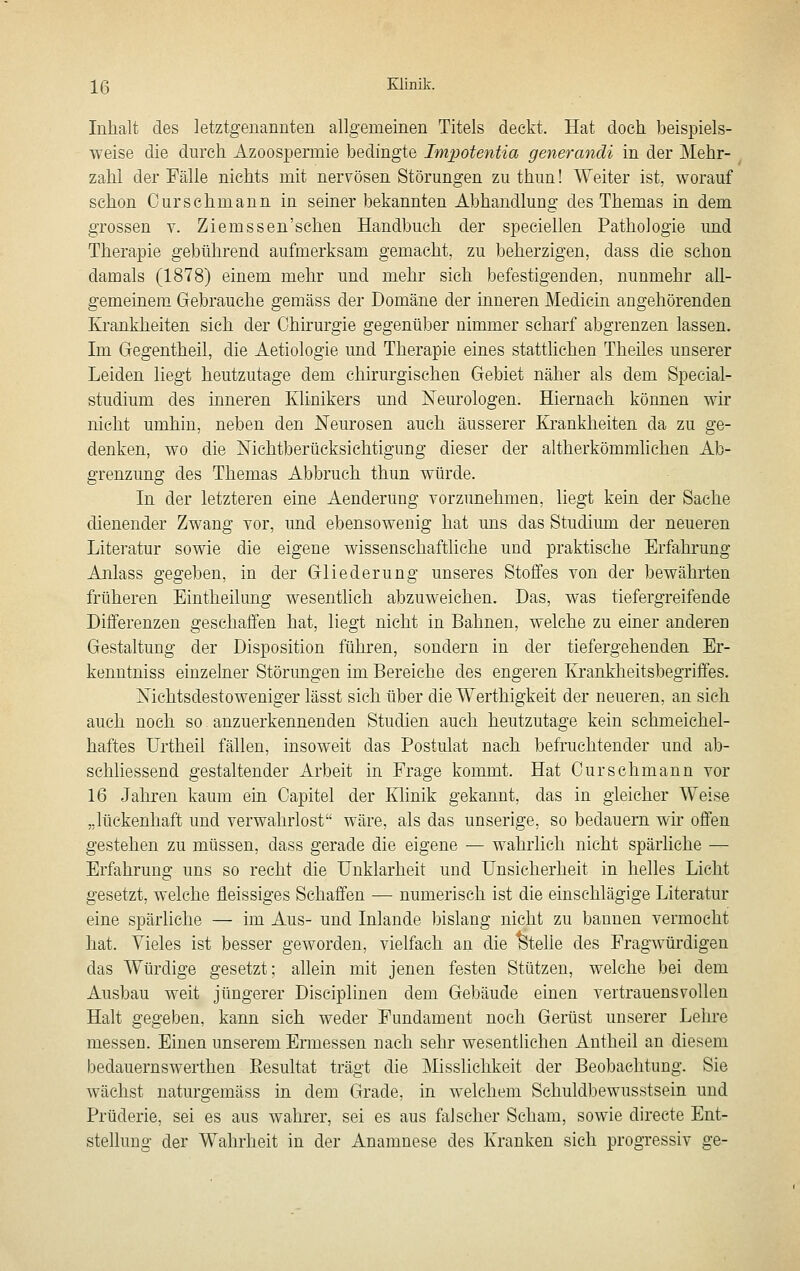 Inhalt des letztgenannten allgemeinen Titels deckt. Hat doch, beispiels- weise die durch Azoospermie bedingte Impotentia generandi in der Mehr- zahl der Fälle nichts mit nervösen Störungen zu thun! Weiter ist, worauf schon Ourschmann in seiner bekannten Abhandlung des Themas in dem grossen v. Ziemssen'schen Handbuch der speeiellen Pathologie und Therapie gebührend aufmerksam gemacht, zu beherzigen, dass die schon damals (1878) einem mehr und mehr sich befestigenden, nunmehr all- gemeinem Gebrauehe gemäss der Domäne der inneren Medicin angehörenden Krankheiten sieh der Chirurgie gegenüber nimmer scharf abgrenzen lassen. Im Gegentheil, die Aetiologie und Therapie eines stattlichen Theiles unserer Leiden liegt heutzutage dem chirurgischen Gebiet näher als dem Special- studium des mneren Klinikers und Neurologen. Hiernach können wir nicht umhin, neben den Neurosen auch äusserer Krankheiten da zu ge- denken, wo die Nichtberücksichtigung dieser der altherkömmlichen Ab- grenzung des Themas Abbruch thun würde. In der letzteren eine Aenderung vorzunehmen, liegt kein der Sache dienender Zwang vor, und ebensowenig hat uns das Studium der neueren Literatur sowie die eigene wissenschaftliche und praktische Erfahrung Anlass gegeben, in der Gliederung unseres Stoffes von der bewährten früheren Eintheilung wesentlich abzuweichen. Das, was tiefergreifende Differenzen geschaffen hat, liegt nicht in Bahnen, welche zu einer anderen Gestaltung der Disposition führen, sondern in der tiefergehenden Er- kenntniss einzelner Störimgen im Bereiche des engeren Krankheitsbegriffes. Nichtsdestoweniger lässt sich über die Werthigkeit der neueren, an sich auch noch so anzuerkennenden Studien auch heutzutage kein schmeichel- haftes Urtheil fällen, insoweit das Postulat nach befruchtender und ab- schliessend gestaltender Arbeit in Frage kommt. Hat Curschmann vor 16 Jahren kaum ein Capitel der IHinik gekannt, das in gleicher Weise „lückenhaft und verwahrlost wäre, als das unserige. so bedauern wir offen gestehen zu müssen, dass gerade die eigene — wahrlich nicht spärliche — Erfahrung uns so recht die Unklarheit und Unsicherheit in helles Licht gesetzt, welche fleissiges Schaffen — numerisch ist die einschlägige Literatur eine spärliche — im Aus- und Inlande bislang nicht zu bannen vermocht hat. Vieles ist besser geworden, vielfach an die Stelle des Fragwürdigen das Würdige gesetzt; allein mit jenen festen Stützen, welche bei dem Ausbau weit jüngerer Disciplinen dem Gebäude einen vertrauensvollen Halt gegeben, kann sieh weder Fundament noch Gerüst unserer Lehre messen. Einen unserem Ermessen nach sehr wesentlichen Antheil an diesem bedauernswerthen Eesultat trägt die Misslichkeit der Beobachtung. Sie wächst naturgemäss in dem Grade, in welchem Schuldbewusstsein und Prüderie, sei es aus wahrer, sei es aus falscher Scham, sowie directe Ent- stellung der Wahrheit in der Anamnese des Kranken sich progressiv ge-