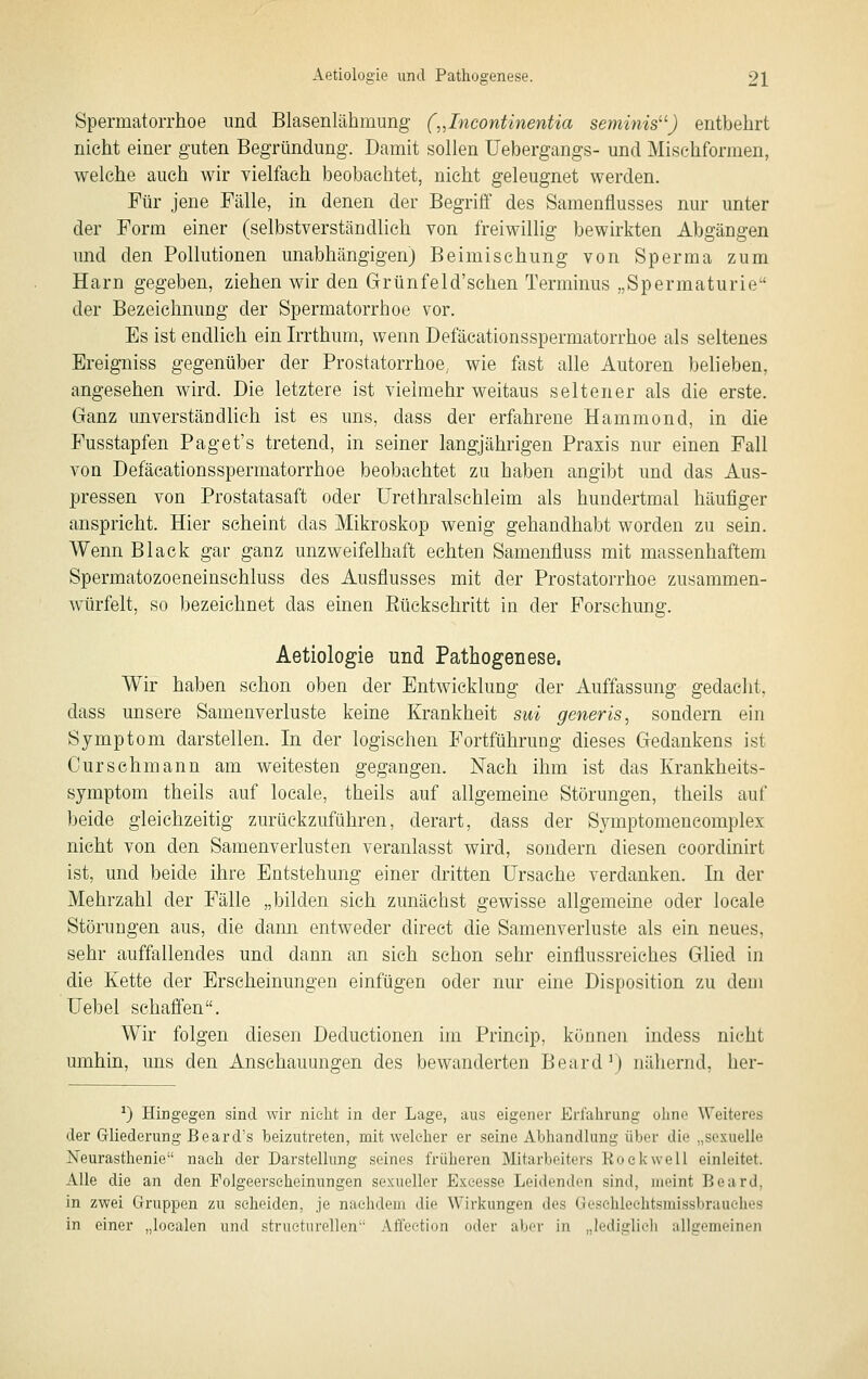 Spermatorrhoe und Blasenlähmung („Licontinentia seminis^^) entbehrt nicht einer guten Begründung. Damit sollen Uebergangs- und Mi sehformen, welche auch wir vielfach beobachtet, nicht geleugnet werden. Für jene Fälle, in denen der Begrifi' des Samenflusses nur unter der Form einer (selbstverständlich von freiwillig bewirkten Abgängen und den Pollutionen unabhängigen) Beimischung von Sperma zum Harn gegeben, ziehen wir den Grünfeld'schen Terminus „Spermaturie der Bezeichnung der Spermatorrhoe vor. Es ist endlich ein Irrthum, wenn Defäcationsspermatorrhoe als seltenes Ereigniss gegenüber der Prostatorrhoe, wie fast alle Autoren belieben, angesehen wird. Die letztere ist vielmehr weitaus seltener als die erste. Ganz unverständlich ist es uns, dass der erfahrene Hammond, in die Fusstapfen Paget's tretend, in seiner langjährigen Praxis nur einen Fall von Defäcationsspermatorrhoe beobachtet zu haben angibt und das Aus- pressen von Prostatasaft oder Urethralschleim als hundertmal häufiger anspricht. Hier scheint das Mikroskop wenig gehandhabt worden zu sein. Wenn Black gar ganz unzweifelhaft echten Samenfluss mit massenhaftem Spermatozoeneinschluss des Ausflusses mit der Prostatorrhoe zusammen- Avürfelt, so bezeichnet das einen Eückschritt in der Forschung. Aetiologie und Pathogenese. Wir haben schon oben der Entwicklung der Auffassung gedacht, dass unsere Samenverluste keine Krankheit sui generis, sondern ein Symptom darstellen. In der logischen Fortführung dieses Gedankens ist Curschmann am weitesten gegangen. Nach ihm ist das Krankheits- symptom theils auf locale, theils auf allgemeine Störungen, theils auf beide gleichzeitig zurückzuführen, derart, dass der Symptomencomplex nicht von den Samenverlusten veranlasst wird, sondern diesen coordinirt ist, und beide ihre Entstehung einer dritten Ursache verdanken. In der Mehrzahl der Fälle „bilden sich zunächst gewisse allgemeine oder locale Störungen aus, die dami entweder direct die Samenverluste als ein neues, sehr auffallendes und dann an sich schon sehr einflussreiches Glied in die Kette der Erscheinungen einfügen oder nur eine Disposition zu dem üebel schafi'en. Wir folgen diesen Deductionen im Princip, können indess nicht umhin, uns den Anschauungen des bewanderten Beard') nähernd, her- ^) Hingegen sind wir nielit in der Lage, aus eigener Erfahrung oline Weiteres der Griiederung Beard's beizutreten, mit welcher er seine Abhandlung über die „sexuelle Neurasthenie nach der Darstellung seines früheren Mitarbeiters Rockwell einleitet. Alle die an den Folgeerscheinungen sexueller Exeesse Leidendon sind, meint Beard, in zwei Gruppen zu scheiden, je nachdem die Wirkungen des Geschloehtsmissbrauehes in einer „localen und strueturellen Affeetion oder aber in „lediglich allgemeinen