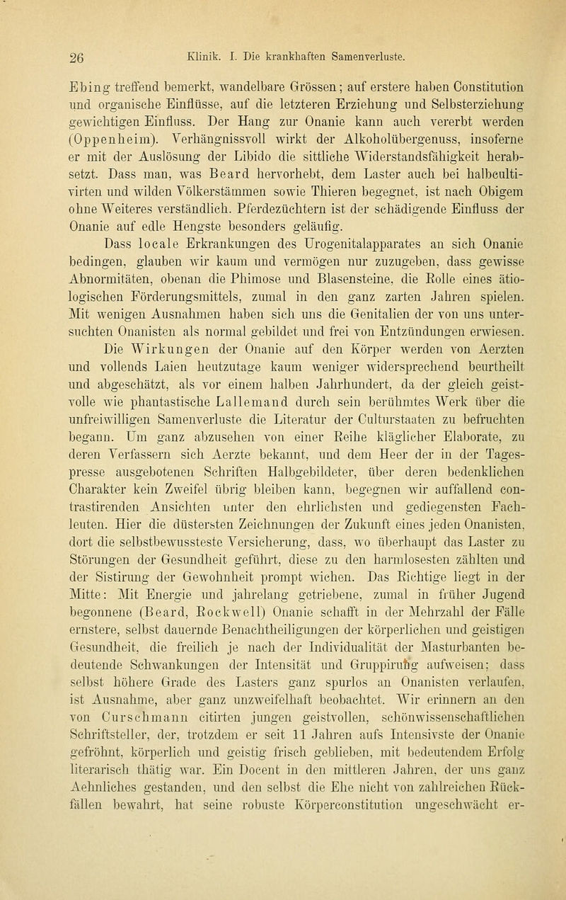 Ebing treffend bemerkt, wandelbare Grössen; auf erstere haben Constitution und organische Einflüsse, auf die letzteren Erziehung und Selbsterziehung gewichtigen Einfluss. Der Hang zur Onanie kann auch vererbt werden (Oppenheim). Verhängnissvoll wirkt der Alkoholübergenuss, insoferne er mit der Auslösung der Libido die sittliche Widerstandsfähigkeit herab- setzt. Dass man, was Beard hervorhebt, dem Laster auch bei halbculti- virten und wilden Yölkerstämmen sowie Thieren begegnet, ist nach Obigem ohne Weiteres verständlich. Pferdezüchtern ist der schädigende Einfluss der Onanie auf edle Hengste besonders geläufig. Dass locale Erkrankungen des Urogenitalapparates an sich Onanie bedingen, glauben wir kaum und vermögen nur zuzugeben, dass gewisse Abnormitäten, obenan die Phimose und Blasensteine, die Eolle eines ätio- logischen Förderungsmittels, zumal in den ganz zarten Jahren spielen. Mit wenigen Ausnahmen haben sich uns die Genitalien der von uns unter- suchten Onanisten als normal gebildet und frei von Entzündungen erwiesen. Die Wirkungen der Onanie auf den Körper werden von Aerzten und vollends Laien heutzutage kaum weniger widersprechend beurtheilt und abgeschätzt, als vor einem halben Jahrhundert, da der gleich geist- volle wie phantastische Lallemand durch sein berühmtes Werk über die unfreiwilligen Samenverluste die Literatur der Oulturstaaten zu befruchten begann. Um ganz abzusehen von einer Eeihe kläglicher Elaborate, zu deren Yerfassern sich Aerzte bekannt, und dem Heer der in der Tages- presse ausgebotenen Schriften Halbgebildeter, über deren bedenklichen Charakter kein Zweifel übrig bleiben kann, begegnen wir auffallend con- trastirenden Ansichten unter den ehrlichsten und gediegensten Fach- leuten. Hier die düstersten Zeichnungen der Zukunft eines jeden Onanisten, dort die selbstbewussteste Yersicherung, dass, wo überhaupt das Laster zu Störungen der Gesundheit geführt, diese zu den harmlosesten zählten und der Sistirung der Gewohnheit prompt wichen. Das Eichtige liegt in der Mitte: Mit Energie und jahrelang getriebene, zumal in früher Jugend begonnene (Beard, Eockwell) Onanie schafft in der Mehrzahl der Fälle ernstere, selbst dauernde Benachtheiligungen der körperlichen und geistigen Gesundheit, die freilich je nach der Individualität der Masturbanten ]3e- deutende Schwankungen der Intensität und Gruppirutig aufweisen; dass selbst höhere Grade des Lasters ganz spurlos an Onanisten verlaufen, ist Ausnahme, aber ganz unzweifelhaft beobachtet. Wir erinnern an den von Curschmann citirten jungen geistvollen, schönwissenschaftliehen Schriftsteller, der, trotzdem er seit 11 Jahren aufs Intensivste der Onanie gefröhnt, körperlich und geistig frisch geblieben, mit bedeutendem Erfolg literarisch thätig war. Ein Doeent in den mittleren Jahren, der uns ganz Aehnliches gestanden, und den selbst die Ehe nicht von zahlreichen Eück- fällen bewahrt, hat seine robuste Körperconstitution ungeschwächt er-