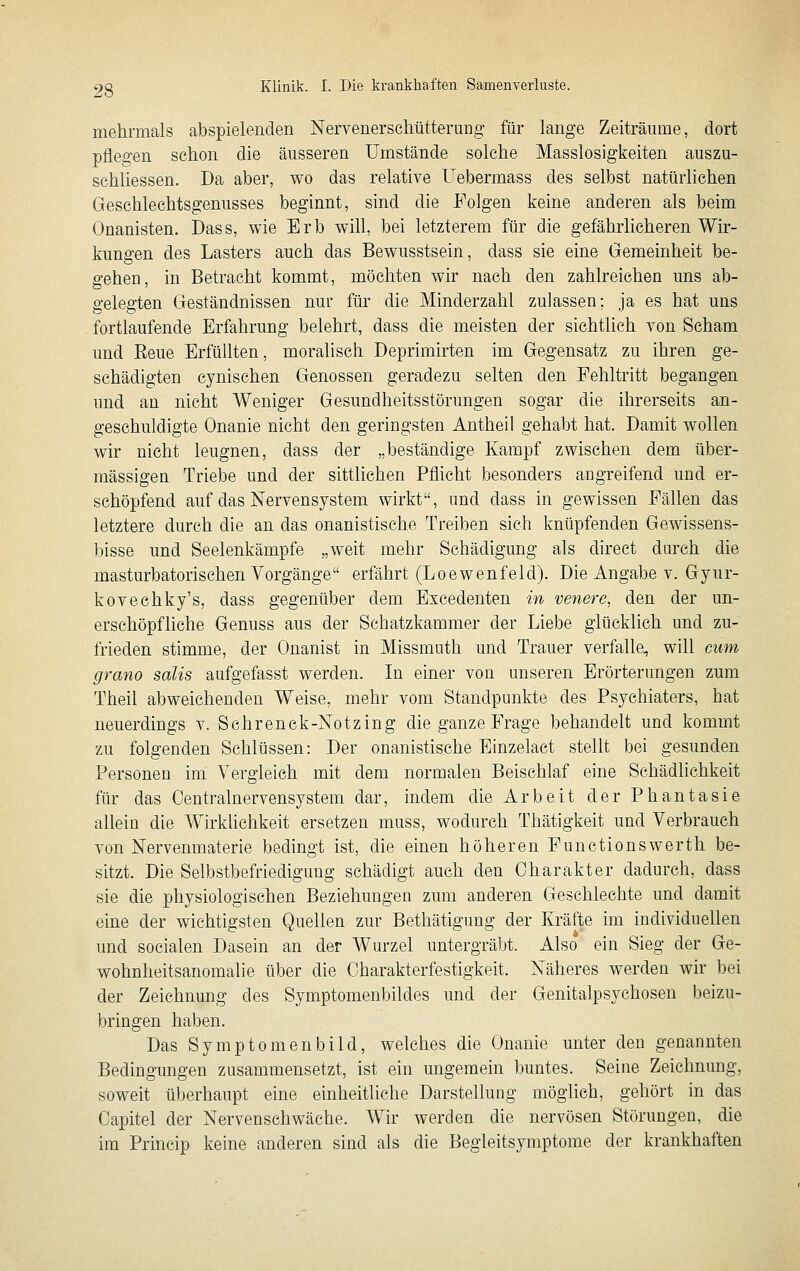 mehrmals abspielenden NervenerscliütteruDg für lange Zeiträume, dort pflegen schon die äusseren Umstände solche Masslosigkeiten auszu- schliessen. Da aber, wo das relative Uebermass des selbst natürlichen Geschlechtsgenusses beginnt, sind die Folgen keine anderen als beim Onanisten. Dass, wie Erb will, bei letzterem für die gefährlicheren Wir- kungen des Lasters auch das Bewusstsein, dass sie eine Gemeinheit be- gehen, in Betracht kommt, möchten wir nach den zahlreichen uns ab- gelegten Geständnissen nur für die Minderzahl zulassen; ja es hat uns fortlaufende Erfahrung belehrt, dass die meisten der sichtlich von Scham und Eeue Erfüllten, moralisch Deprimirten im Gegensatz zu ihren ge- schädigten cynischen Genossen geradezu selten den Fehltritt begangen und an nicht Weniger Gesundheitsstörungen sogar die ihrerseits an- geschuldigte Onanie nicht den geringsten Antheil gehabt hat. Damit wollen wir nicht leugnen, dass der „beständige Kampf zwischen dem über- mässigen Triebe und der sittlichen Pflicht besonders angreifend und er- schöpfend auf das Nervensystem wirkt, und dass in gewissen Fällen das letztere durch die an das onanistische Treiben sich knüpfenden Gewissens- bisse und Seelenkämpfe „weit mehr Schädigung als direct durch die masturbatorischen Vorgänge erfährt (Loewenfeld). Die Angabe v. Gyur- kovechky's, dass gegenüber dem Excedenten in venere, den der un- erschöpfliche Genuss aus der Schatzkammer der Liebe glücklich und zu- frieden stimme, der Onanist in Missmuth und Trauer verfalle, will cum grano salis aufgefasst werden. In einer von unseren Erörterungen zum Theil abweichenden Weise, mehr vom Standpunkte des Psychiaters, hat neuerdings v. Schrenck-Notzing die ganze Frage behandelt und kommt zu folgenden Schlüssen: Der onanistische Einzelact stellt bei gesunden Personen im Vergleich mit dem normalen Beischlaf eine Schädlichkeit für das Centralnervensystem dar, indem die Arbeit der Phantasie allein die Wirklichkeit ersetzen muss, wodurch Thätigkeit und Verbrauch von Nervenmaterie bedingt ist, die einen höheren Functionswerth be- sitzt. Die Selbstbefriedigung schädigt auch den Charakter dadurch, dass sie die physiologischen Beziehungen zum anderen Geschlechte und damit eine der wichtigsten Quellen zur Bethätigung der Kräfte im individuellen und socialen Dasein an der Wurzel untergräbt. Also ein Sieg der Ge- wohnheitsanomalie über die Charakterfestigkeit. Näheres werden wir bei der Zeichnung des Symptomenbildes und der Genitalpsychosen beizu- bringen haben. Das Symptomenbild, welches die Onanie unter den genannten Bedingungen zusammensetzt, ist ein ungemein buntes. Seine Zeichnung, soweit überhaupt eine einheitliche Darstellung möglich, gehört in das Capitel der Nervenschwäche. Wir werden die nervösen Störungen, die im Princip keine anderen sind als die Begleitsymptome der krankhaften