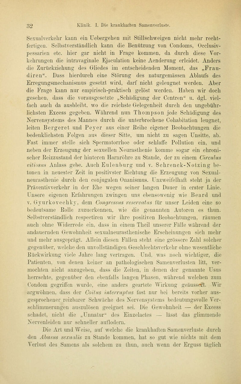 Sexualverkehr kann ein Uebergehen mit Stillseliweigen nicht melir recht- fertigen. Selbstverständlich kann die Benützung von Condoms, Oeclusiv- pessarien etc. hier gar nicht in Frage kommen, da dmx-h diese Vor- kehrungen die iutravaginale Ejaeulation keine Aenderung erleidet. Anders die Zurückziehung des Gliedes im entscheidenden Moment, das „Frau- diren. Dass hierdurch eine Störung des natiu-gemässen Ablaufs des Erregungsmechanismus gesetzt wird, darf nicht geleugnet werden. Aber die Frage kann nur empirisch-praktisch gelöst werden. Haben wir doch gesehen, dass die vorausgesetzte „Schädigung der Centren u. dgi. viel- fach auch da ausbleibt, wo die reichste Gelegenheit dm-ch den ungebühr- lichsten Excess gegeben. Während nun Thompson jede Schädigung des Nervensystems des Mannes durch die unterbrochene Cohabitation leugnet, leiten Bergeret und Peyer aus emer Eeihe eigener Beobachtungen die bedenklichsten Folgen aus dieser Sitte, um nicht zu sagen Unsitte, ab. Fast immer stelle sich Spermatorrhoe oder schlaffe Pollution ein. und neben der Erzeugung der sexuellen Neurasthenie komme sogar ein chroni- scher Eeizzustand der hinteren Harnröhre zu Stande, der zu einem Circuhis vitiosus Anlass gebe. Auch Eulenburg und v. Schrenck-Xotzing be- tonen in neuester Zeit in positivster Eichtung die Erzeugung von Sexual- neurasthenie durch den conjugalen Onanismus. Unzweifelhaft steht ja der Präventivverkehr in der Ehe wegen seiner langen Dauer in erster Linie. Unsere eigenen Erfahrungen zwingen uns ebensowenig wie Beard und V. Gjurkovechky, dem Congressus reservatus für unser Leiden eine so bedeutsame Eolle zuzuerkennen, wie die genannten Autoren es thun. Selbstverständlich respectiren wir ihi'e positiven Beobachtungen, räumen auch ohne Widerrede ein. dass in einem Theil unserer Fälle während der andauernden Gewohnheit sexualneurasthenische Erscheinungen sich mehr und mehr ausgeprägt. Allein diesen Fällen steht eine grössere Zahl solcher gegenüber, welche den imvollständigen Geschlechtsverkehr ohne wesentliche Eückwirkimg viele Jahre lang vertragen. Und. was noch wichtiger, die Patienten, von denen keiner an pathologischen Samenverlusten litt, ver- mochten nicht anzugeben, dass die Zeiten, in denen der genannte Usus herrschte, gegenüber den ebenfalls langen Phasen, während welchen zum Condom gegriffen wurde, eine anders geartete Wirkung geäussert. Wir argwöhnen, dass der Coltus mterrtiptus fast nur bei bereits vorher aus- gesprochener reizbarer Schwäche des Nervensystems bedeutimgsvolle Ver- sehlimmerimgen auszulösen geeignet sei. Die Gewohnheit — der Excess schadet, nicht die „Unnatur des Einzelactes — lässt das glimmende Nervenleiden nur schneller auflodern. Die Art und Weise, auf welche die krankhaften Samenverluste durch den Abusus sexwdis zu Stande kommen, hat so gut wie nichts mit dem Verlust des Samens als solchem zu thun. auch wenn der Erguss tän-lich