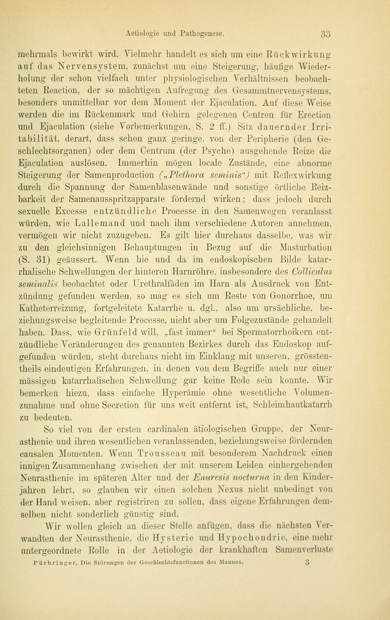 mehrmals bewirkt wird. Yielmelir handelt es sich um eine ßückwirkling auf das Nervensystem, zunächst um eine Steigerung, häufige Wieder- holung der schon vielfach unter physiologischen Verhältnissen beobach- teten ßeaction, der so mächtigen Aufregung des Gesammtnervensystems, besonders unmittelbar vor dem Moment der Ejaculation, Auf diese Weise werden die im Bückenmark und Gehirn gelegenen Oentren für Erection und Ejaculation (siehe Vorbemerkungen, S. 2 ff.) Sitz dauernder Irri- tabilität, derart, dass schon ganz geringe, von der Peripherie (den Ge- schlechtsorganen) oder dem Centrum (der Psyche) ausgehende Eeize die Ejaculation auslösen. Immerhin mögen locale Zustände, eine abnorme Steigerung der Samenproduction („Plethora seminis'') mit Eeflexwirkung durch die Spannung der Samenblasenwände und sonstige örtliche ßeiz- barkeit der Samenausspritzapparate fördernd wirken; dass jedoch durch sexuelle Excesse entzündliche Processe in den Saraenwegen veranlasst würden, wie Lallemand und nach ihm verschiedene Autoren annehmen, vermögen wir nicht zuzugeben. Es gilt hier durchaus dasselbe, was wir zu den gleichsinnigen Behauptungen in Bezug auf die Masturbation (S. 31) geäussert. Wenn hie und da im endoskopischen Bilde katar- rhalische Schwellungen der hinteren Harnröhre, insbesondere des CoUicidus seminalis beobachtet oder Urethralfäden im Harn als Ausdruck von Ent- zündung gefunden werden, so mag es sich um ßeste von Gonorrhoe, um Katheterreizung, fortgeleitete Katarrhe u. dgl., also um ursächliche, be- ziehungsweise begleitende Processe, nicht aber um Folgezustände gehandelt haben. Dass, wie Grünfeld will, „fast immer bei Spermatorrhoikern ent- zündliche Veränderungen des genannten Bezirkes durch das Endoskop auf- gefunden würden, steht durchaus nicht im Einklang mit unseren, grössten- theils eindeutigen Erfahrungen, in denen von dem Begriffe auch nur einer massigen katarrhahschen Schwellung gar keine Bede sein konnte. Wir bemerken hiezu, dass einfache Hyperämie ohne wesentliche Volumen- zunahme und ohne Secretion für uns weit entfernt ist, Schleimhautkatarrh zu bedeuten. So viel von der ersten cardhialen ätiologischen Gruppe, der Neur- asthenie und ihren wesentlichen veranlassenden, beziehungsweise fördernden causalen Momenten. Wenn Trousseau mit besonderem Nachdruck einen innigen Zusammenhang zwischen der mit unserem Leiden eiuhergehenden Neurasthenie im späteren Alter und der Enuresis nocturna in den Kinder- jahren lehrt, so glauben wir einen solchen Nexus nicht unbedingt von der Hand weisen, aber registriren zu sollen, dass eigene Erfahrungen dem- selben nicht sonderlich günstig sind. Wir wollen gleich an dieser Stelle anfügen, dass die nächsten Ver- wandten der Neurasthenie, die Hysterie und Hypochondrie, eine mehr untergeordnete Bolle in der Aetiologie der krankhaften Sameuverluste F ürb ringer, Die Störungen der Gescblechtsfunctionen des Mannes. 3