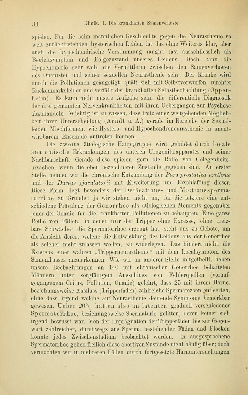 spielen. Für die beim männlichen Gesclilechte gegen die Neurasthenie so weit zurücktretenden hysterischen Leiden ist das ohne Weiteres klar, aber auch die hypochondrische Verstimmung rangirt fast aussehliessHch als Begieitsymptom und Folgezustand unseres Leidens. Doch kann die Hypochondrie sehr wohl die Vermittlerin zwischen den Samenverlusten des Onanisten und seiner sexuellen Neurasthenie sein: Der Kranke wird durch die Pollutionen geängstigt, quält sich mit Selbstvorwürfen, fürchtet Eückenmarksleiden und verfällt der krankhaften Selbstbeobachtung (Oppen- heim). Es kann nicht unsere Aufgabe sein, die differentielle Diagnostik der drei genannten Nervenkrankheiten mit ihren Uebergängen zur Psychose abzuhandeln. Wichtig ist zu wissen, dass trotz einer weitgehenden Möglich- keit ihrer Unterscheidung (Arndt u. A.) gerade im Bereiche der Sexual- leiden Mischformen, wie Hystero- und Hypochondroneurasthenie in unent- wirrbarem Ensemble auftreten können. — Die zweite ätiologische Hauptgruppe wird gebildet durch locale anatomische Erkrankungen des unteren ürogenitalapparates und seiner Nachbarschaft. Gerade diese spielen gern die Eolle von Gelegenheits- ursachen, wenn die oben bezeichneten Zustände gegeben sind. An erster Stelle nennen wir die chronische Entzündung der Pars prostatica uretlirae und der Ductus [ejaculatorii mit Erweiterung und Erschlaffung dieser. Diese Form liegt besonders der Defäcations- und Mietionssperma- torrhoe zu Grunde; ja wir stehen nicht an, für die letztere eine ent- schiedene Prävalenz der Gonorrhoe als ätiologischen Moments gegenüber jener der Onanie für die krankhaften Pollutionen zu behaupten. Eine ganze Eeihe von Fällen, in denen nur der Tripper ohne Excesse, ohne „reiz- bare Schwäche die Spermatorrhoe erzeugt hat, steht uns zu Gebote, um die Ansicht derer, welche die Entwicklung des Leidens aus der Gonorrhoe als solcher nicht zulassen wollen, zu widerlegen. Das hindert nicht, die Existenz einer wahren „Tripperneurasthenie mit dem Localsymptom des Samenflusses anzuerkennen. Wie wir an anderer Stelle mitgetheilt, haben unsere Beobachtungen an 140 mit chronischer Gonorrhoe behafteten Männern unter sorgfältigem Ausschluss von Fehlerquellen (vorauf- gegangenem Coitus, Pollution, Onanie) gelehrt, dass 25 mit ihrem Harne, beziehungsweise Ausfluss (Tripperfäden) zahlreiche Spermatozoen entleerten, ohne dass irgend welche auf Neurasthenie deutende Symptome bemerkbar gewesen, üeber 207o hatten also an latenter, graduell verschiedener Spermatorrhoe, beziehungsweise Spermaturie gelitten, deren keiner sich irgend bewusst war. Von der Imprägnation der Tripperfäden bis zur Gegen- wart zahlreicher, durchwegs aus Sperma bestehender Fäden und Flocken konnte jedes Zwischenstadium beobachtet werden. In ausgesprochene Spermatorrhoe gehen freihch diese abortiven Zustände nicht häufig über; doch vermochten wir in mehreren Fällen durch fortgesetzte Harnuntersuchungen