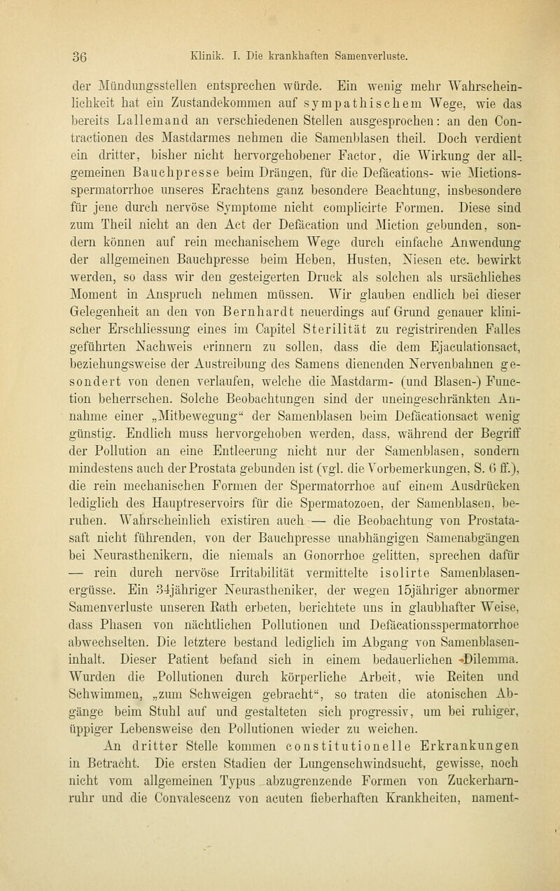 der Mündungsstellen entsprechen würde. Ein wenig mehr Wahrschein- lichkeit hat ein Zustandekommen auf sympathischem Wege, wie das bereits Lallemand an verschiedenen Stellen ausgesprochen: an den Con- tractionen des Mastdarmes nehmen die Samenblasen theil. Doch verdient ein dritter, bisher nicht hervorgehobener Factor, die Wirkung der all- gemeinen Bauchpresse beim Drängen, für die Defäcations- wie Mictions- spermatorrhoe unseres Erachtens ganz besondere Beachtung, insbesondere für jene durch nervöse Symptome nicht complicirte Formen. Diese sind zum Theil nicht an den Act der Defäcation und Miction gebunden, son- dern können auf rein mechanischem Wege durch einfache Anwendung der allgemeinen Bauchpresse beim Heben, Husten, Niesen etc. bewirkt werden, so dass wir den gesteigerten Druck als solchen als ursächliches Moment in Anspruch nehmen müssen. Wir glauben endlich bei dieser Gelegenheit an den von Bernhardt neuerdings auf Grund genauer khni- scher Erschliessung eines im Capitel Sterilität zu registrirenden Falles geführten Nachweis erinnern zu sollen, dass die dem Ejaculationsact, beziehungsweise der Austreibung des Sameus dienenden Nervenbahnen ge- sondert von denen verlaufen, welche die Mastdarm- (und Blasen-) Func- tion beherrschen. Solche Beobachtungen sind der uneingeschränkten An- nahme einer „Mitbewegung der Samenblasen beim Defäcationsact wenig günstig. Endlich muss hervorgehoben werden, dass, während der Begriff der Pollution an eine Entleerung nicht nur der Samenblasen, sondern mindestens auch der Prostata gebunden ist (vgl. die Vorbemerkungen, S. 6 ff.), die rein mechanischen Formen der Spermatorrhoe auf einem Ausdrücken lediglich des Hauptreservoirs für die Spermatozoen, der Samenblaseo, be- ruhen. Wahrscheinlich existiren auch — die Beobachtung von Prostata- saft nicht führenden, von der Bauchpresse unabhängigen Samenabgängen bei Neurasthenikern, die niemals an Gonorrhoe gelitten, sprechen dafür — rein durch nervöse Irritabilität vermittelte isolirte Samenblasen- ergüsse. Ein 34jähriger Neurastheniker, der wegen löjähriger abnormer Samenverluste unseren Eath erbeten, berichtete uns in glaubhafter Weise, dass Phasen von nächtlichen Pollutionen und Defäcationsspermatorrhoe abwechselten. Die letztere bestand lediglich im Abgang von Samenblasen- inhalt. Dieser Patient befand sich in einem bedauerliehen -»Dilemma. Wurden die Pollutionen durch körperliche Arbeit, wie Eeiten und Schwimmen, „zum Schweigen gebracht, so traten die atonischen Ab- gänge beim Stuhl auf und gestalteten sich progressiv, um bei ruhiger, tippiger Lebensweise den Pollutionen wieder zu weichen. An dritter Stelle kommen eonstitutionelle Erkrankungen in Betracht. Die ersten Stadien der Lungenschwindsucht, gewisse, noch nicht vom allgemeinen Typus abzugrenzende Formen von Zuckerham- ruhr und die Convalescenz von acuten fieberhaften Krankheiten, nament-