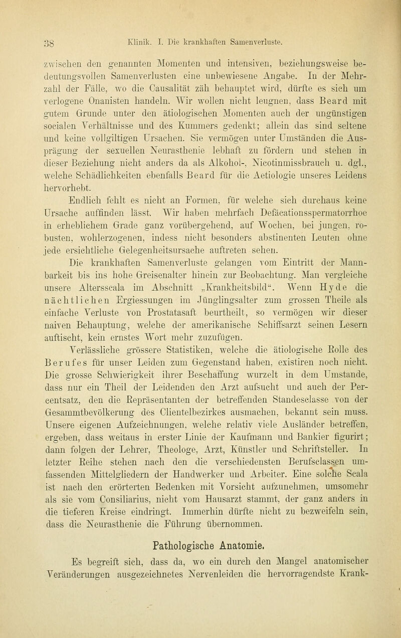 zvvisclien den genannten Momenten und intensiven, beziehungsweise be- deutungsvollen Samenverlusten eine unbewiesene Angabe. In der Mehr- zahl der Fälle, wo die Causalität zäh behauptet wird, dürfte es sieh um verlogene Onanisten handeln. Wir wollen nicht leugnen, dass Beard mit gutem Grunde unter den ätiologischen Momenten auch der ungünstigen socialen Verhältnisse und des Kummers gedenkt; allein das sind seltene und keine vollgiltigen Ursachen. Sie vermögen unter Umständen die Aus- prägung der sexuellen Neurasthenie lebhaft zu fördern und stehen in dieser Beziehung nicht anders da als Alkohol-, Nicotinmissbrauch u. dgl., welche Schädlichkeiten ebenfalls Beard für die Aetiologie unseres Leidens hervorhebt. Endlich fehlt es nicht an Formen, für welche sich durchaus keine Ursache auffinden lässt. Wir haben mehrfach Defäcationsspermatorrhoe in erheblichem Grade ganz vorübergehend, auf Wochen, bei jungen, ro- busten, wohlerzogenen, indess nicht besonders abstinenten Leuten ohne jede ersichtliche Gelegenheitsursache auftreten sehen. Die krankhaften Samenverluste gelangen vom Eintritt der Mann- barkeit bis ins hohe Greisenalter hinein zur Beobachtung. Man vergleiche unsere Altersscala im Abschnitt „Krankheitsbild. Wenn Hyde die nächtlichen Ergiessungen im Jünglingsalter zum grossen Theile als einfache Verluste von Prostatasaft beurtheilt, so vermögen wir dieser naiven Behauptung, welche der amerikanische Sehiffsarzt seinen Lesern auftischt, kein ernstes Wort mehr zuzufügen. Verlässliche grössere Statistiken, welche die ätiologische Eolle des Berufes für unser Leiden zum Gegenstand haben, existiren noch nicht. Die grosse Schwierigkeit ihrer Beschaffung wurzelt in dem Umstände, dass nur ein Theil der Leidenden den Ai'zt aufsucht und auch der Per- eentsatz, den die Eepräsentanten der betreffenden Standesclasse von der Gesammtbevölkerung des Clientelbezirkes ausmachen, bekannt sein muss. Unsere eigenen Aufzeichnungen, welche relativ viele Ausländer betreffen, ergeben, dass weitaus in erster Linie der Kaufmann und Bankier figurirt; dann folgen der Lehrer, Theologe, Arzt, Künstler und Schriftsteller. In letzter Eeihe stehen nach den die verschiedensten Berufsclassen um- fassenden Mittelgliedern der Handwerker und Arbeiter. Eine solche Scala ist nach den erörterten Bedenken mit Vorsicht aufzunehmen, umsomehr als sie vom Consiliarius, nicht vom Hausarzt stammt, der ganz anders in die tieferen Kreise eindringt. Immerhin dürfte nicht zu bezweifeln sein, dass die Neurasthenie die Führung übernommen. Pathologische Anatomie. Es begreift sich, dass da, wo ein durch den Mangel anatomischer Veränderungen ausgezeichnetes Nervenleiden die hervorragendste Krank-