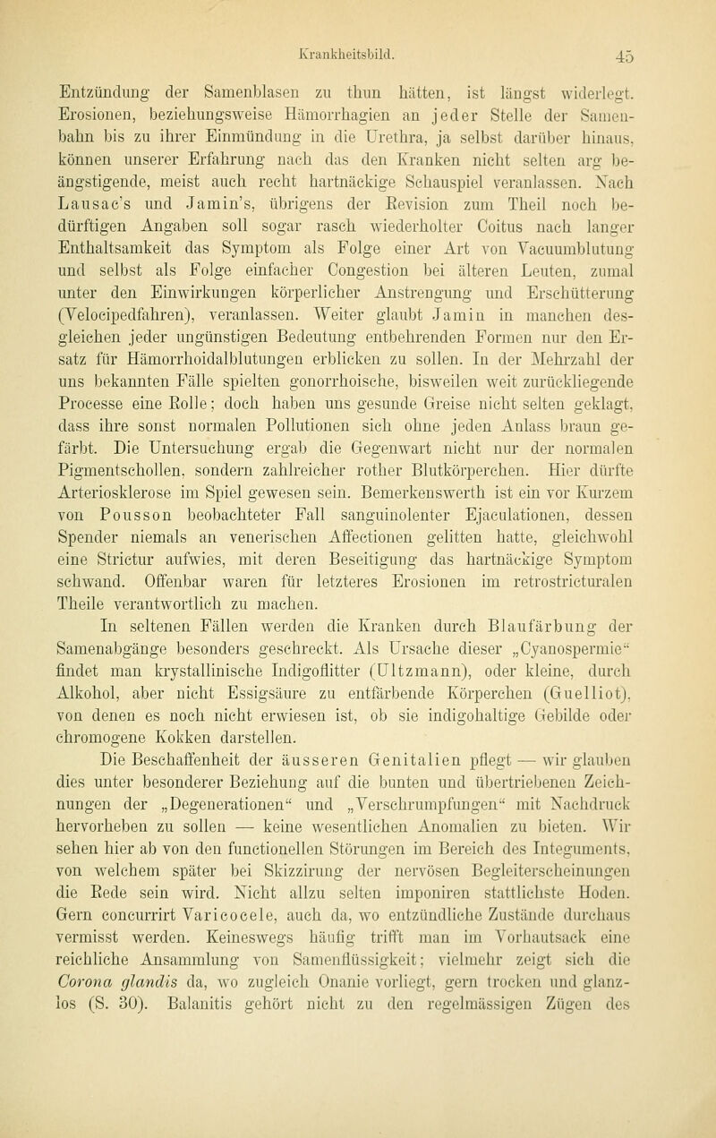 Entzündung der Samenlolasen zu thun hätten, ist längst widerlegt. Erosionen, beziehungsweise Hämorrhagien an jeder Stelle der Samen- bahn bis zu ihrer Einmündung in die Urethra, ja selbst darüber hinaus, können unserer Erfahrung nach das den Kranken nicht selten arg be- ängstigende, meist auch recht hartnäckige Schauspiel veranlassen. Xaeh Lausac's und Jamin's, übrigens der Eevision zum Theil noch be- dürftigen Angaben soll sogar rasch wiederholter Coitus nach langer Enthaltsamkeit das Symptom als Folge einer Art von Vacuumblutung und selbst als Folge einfacher Congestion bei älteren Leuten, zumal unter den Einwirkungen körperlicher Anstrengung und Erschütterung (Velocipedfahren), veranlassen. Weiter glaubt Jamin in manchen des- gleichen jeder ungünstigen Bedeutung entbehrenden Formen nur den Er- satz für Hämorrhoidalblutungen erblicken zu sollen. In der Mehrzahl der uns bekannten Fälle spielten gonorrhoische, bisweilen weit zurückliegende Processe eineEolle; doch haben uns gesunde Greise nicht selten geklagt, dass ihre sonst normalen Pollutionen sich ohne jeden Anlass braun ge- färbt. Die Untersuchung ergab die Gegenwart nicht nur der normalen Pigmentschollen, sondern zahlreicher rother Blutkörperchen. Hier dürfte Arteriosklerose im Spiel gewesen sein. Bemerkenswerth ist ein vor Kurzem von Pousson beobachteter Fall sanguinolenter Ejaculationen, dessen Spender niemals an venerischen Affectionen gelitten hatte, gleichwohl eine Strictur aufwies, mit deren Beseitigung das hartnäckige Symptom schwand. Offenbar waren für letzteres Erosionen im retrostricturalen Theile verantwortlieh zu machen. In seltenen Fällen werden die Kranken durch Blaufärbung der Samenabgänge besonders gesehreckt. Als Ursache dieser „Cyanospermie findet man krystallinische Indigoflitter (ültzmann), oder kleine, durch Alkohol, aber nicht Essigsäure zu entfärbende Körperchen (Guelliot), von denen es noch nicht erwiesen ist, ob sie indigohaltige Gebilde oder chromogene Kokken darstellen. Die Beschaffenheit der äusseren Genitalien pflegt — wir glauben dies unter besonderer Beziehung auf die bunten und übertriebenen Zeich- nungen der „Degenerationen und „Verschrumpfungen mit Nachdruck hervorheben zu sollen — keine wesentlichen Anomalien zu bieten. Wir sehen hier ab von den functionellen Störungen im Bereich des Integuments, von welchem später bei Skizzirung der nervösen Begleiterscheinungen die Eede sein wird. Nicht allzu selten imponiren stattlichste Hoden. Gern concurrirt Varieocele, auch da, wo entzündliehe Zustände durchaus vermisst werden. Keineswegs häufig trifft man im Vorhautsack eine reichliche Ansammlung von Samenflüssigkeit; vielmehr zeigt sich die Corona glandis da, wo zugleich Onanie vorliegt, gern trocken und glanz- los (S. 30). Balanitis gehört nicht zu den regelmässigen Zügen des