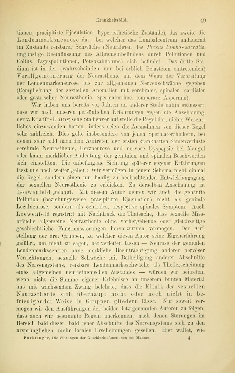 tionen, präcipitirte Ejaciüation. liyperästhetische Zustände), das zweite die Lendenmarksneurose dar, bei \yelcher das Lumbalcentmm andauernd im Zustande reizbarer Schwäche (Neuralgien des Plexus Imnho-sacralis, ungünstige Beeinflussung des Allgemeinbefindens durch Pollutionen und Coitus, Tagespoliutionen, Potenzabuahme) sich befindet. Das dritte Sta- dium ist in der (wahrscheinlich nur ])ei erblich Belasteten eintretenden) Verallgemeinerung der Neurasthenie auf dem Wege der Verbreitung der Lendenmarksneurose bis zur allgemeinen Nervenschwäche gegeben (Complicirung der sexuellen Anomalien mit cerebraler, spinaler, cardialer oder gastrischer Neurasthenie, Spermatorrhoe, temporäre Aspermie). Wir haben uns bereits vor Jahren au anderer Stelle dahin geäussert, dass wir nach unseren persönlichen Erfahrungen gegen die Anschauung, der V. Krafft-E bing'sehe Stadienverlauf stelle dieEegel dar, nichts Wesent- liches einzuwenden hätten; indess seien die Ausnahmen von dieser Regel sehr zahlreich. Dies gelte insbesondere von jenen Spermatorrhoikern, bei denen sehr bald nach dem Auftreten der ersten krankhaften Samenverluste cerebrale Neurasthenie, Herzneurose und nervöse Dyspepsie bei Mangel oder kaum merklicher Andeutung der genitalen und spinalen Beschwerden sich einstellten. Die unbefangeae Sichtung späterer eigener Erfahrungen lässt uns noch weiter gehen: Wir vermögen in jenem Schema nicht einmal die Eegel, sondern einen nur häufig zu beobachtenden Entwicklungsgang der sexuellen Neurasthenie zu erblicken. Zu derselben Anschauung ist Loewenfeld gelangt. Mit diesem Autor deuten wh auch die gehäufte Pollution (beziehungsweise präcipitirte Ejaculation) nicht als genitale Localneurose, sondern als centrales, respective spinales Symptom. Auch Loewenfeld registrirt mit Nachdruck die Thatsache, dass sexuelle Miss- bräuche allgemeine Neurasthenie ohne vorhergehende oder gleichzeitige geschlechtliche Functionsstörungen hervorzurufen vermögen. Der Auf- stellung der drei Gruppen, zu welcher diesen Autor seine Eigenerfahrung geführt, um nicht zu sagen, hat verleiten lassen — Neurose der genitalen Lendenmarkscentren ohne merkliehe Beeinträchtigung anderer nervöser Verrichtungen, sexuelle Schwäche mit Betheiligung anderer Abschnitte des Nervensystems, reizbare Lendenmarkssehwäche als Theilerscheinung eines allgemeinen neurasthenischen Zustandes — würden wir beitreten, wenn nicht die Summe eigener Erlebnisse an unserem bunten Material uns mit wachsendem Zwang belehrte, dass die Klinik der sexuellen Neurasthenie sich überhaupt nicht oder noch nicht in be- friedigender Weise in Gruppen gliedern lässt. Nur soweit ver- mögen wir den Ausführungen der beiden letztgenannten Autoren zu folgen, dass auch wir bestimmte Regeln anerkennen, nach denen Störungen im Bereich bald dieser, bald jener Abschnitte des Nervensystems sich zu den m-sprünglicheu mehr localen Erscheinungen gesellen. Hier waltet, wie Fürbriuge r, Die Störungen de.r Geschlechlsfanctionen dei Manues. 4
