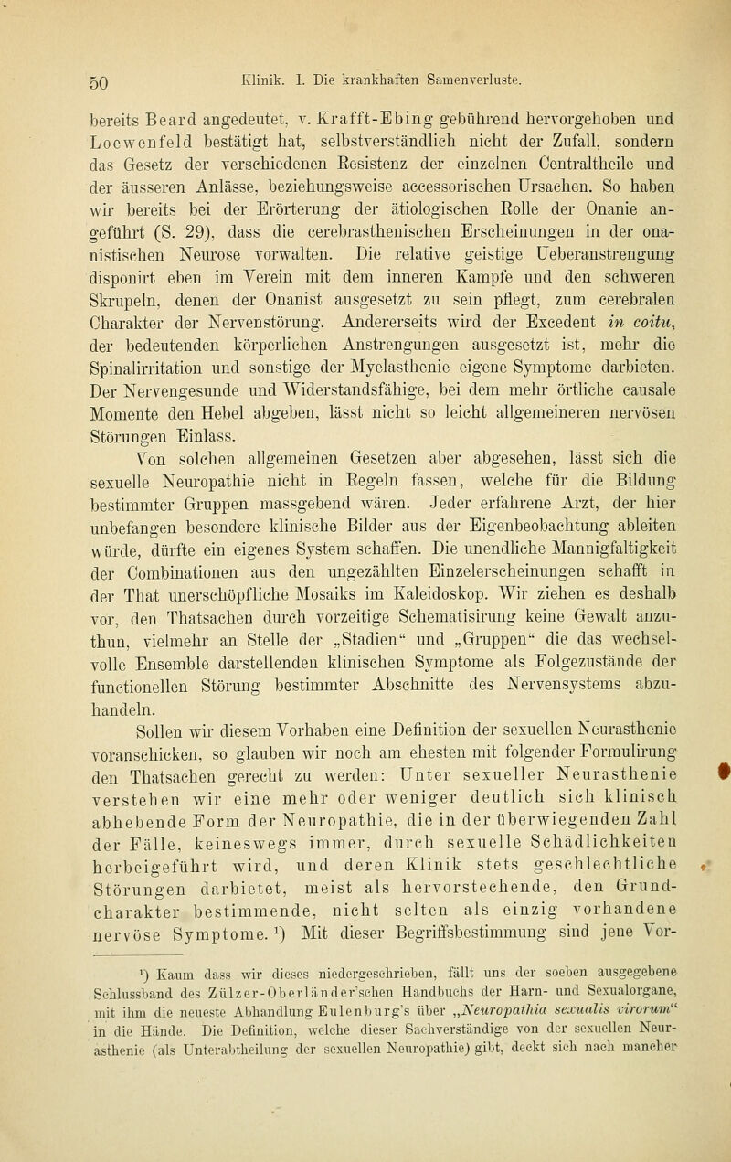 bereits Beard angedeutet, y. Krafft-Ebing gebühi-end hervorgehoben und Loewenfeld bestätigt hat, selbstverständhch nicht der Zufall, sondern das Gesetz der verschiedenen Eesistenz der einzelnen Centraltheile und der äusseren Anlässe, beziehungsweise accessorischen Ursachen. So haben wir bereits bei der Erörterung der ätiologischen Eolle der Onanie an- geführt (S. 29), dass die cerebrasthenischen Erscheinungen in der ona- nistischen Neurose vorwalten. Die relative geistige üeberanstrengung disponirt eben im Yerein mit dem inneren Kampfe und den schweren Skrupeln, denen der Onanist ausgesetzt zu sein pflegt, zum cerebralen Charakter der Nerven Störung. Andererseits whd der Excedent in coitu, der bedeutenden körperlichen Anstrengungen ausgesetzt ist, mehr die Spinalirritation und sonstige der Myelasthenie eigene Symptome darbieten. Der Nervengesunde und Widerstandsfähige, bei dem mehr örtliche causale Momente den Hebel abgeben, lässt nicht so leicht allgemeineren nervösen Störungen Einlass. Von solchen allgemeinen Gesetzen aber abgesehen, lässt sieh die sexuelle Nem'opathie nicht in Eegeln fassen, welche für die Bildung bestimmter Gruppen massgebend wären. Jeder erfahrene Arzt, der hier unbefangen besondere klinische Bilder aus der Eigenbeobachtung ableiten würde, dürfte ein eigenes System schaffen. Die unendliche Mannigfaltigkeit der Combinationen aus den ungezählten Einzelerscheinungen schafft in der That unerschöpfliche Mosaiks im Kaleidoskop. Wir ziehen es deshalb vor, den Thatsachen durch vorzeitige Schematisirung keine Gewalt anzu- thun, vielmehr an Stelle der „Stadien und „Gruppen die das weehseU volle Ensemble darstellenden klinischen Symptome als Folgezustände der functionellen Störimg bestimmter Abschnitte des Nervensystems abzu- handeln. Sollen wir diesem Yorhaben eine Definition der sexuellen Neurasthenie voranschicken, so glauben wir noch am ehesten mit folgender Formulirung den Thatsachen gerecht zu werden: Unter sexueller Neurasthenie verstehen wir eine mehr oder weniger deutlich sich klinisch abhebende Form der Neuropathie, die in der überwiegenden Zahl der Fälle, keineswegs immer, durch sexuelle Schädlichkeiten herbeigeführt wird, und deren Klinik stets geschlechtliche Störungen darbietet, meist als hervorstechende, den Grund- charakter bestimmende, nicht selten als einzig vorhandene nervöse Symptome. ^) Mit dieser Begriffsbestimmung sind jene Vor- ') Kaum dass wir dieses niedergeschrieben, fällt uns der soeben ausgegebene Sohlussband des Zülzer-Oberländer'sehen Handbuchs der Harn- und Sexualorgane, mit ihm die neueste Abhandlung Eulenburg's über „Neuropathia sexualis virorum'^ in die Hände. Die Definition, welche dieser Sachverständige von der sexuellen Neur- asthenie (als Unteraljtheilung der sexuellen Neuropathie) gibt, deckt sieh nach mancher