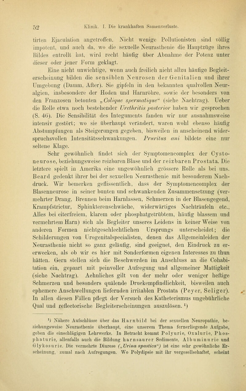 tirten Ejaculation angetroffen. Nicht wenige PoUutionisten sind völlig impotent, und aucli da, wo die sexuelle Neurasthenie die Hauptzüge ihres Bildes entrollt hat, wird recht häufig über Abnahme der Potenz unter dieser oder jener Form geklagt. Eine nicht unwichtige, wenn auch freilieh nicht allzu häufige Begleit- erscheinung bilden die sensiblen Neurosen der Genitalien und ihrer Umgebung (Damm, After). Sie gipfeln in den bekannten qualvollen Neur- algien, insbesondere der Hoden und Harnröhre, sowie der besonders von den Franzosen betonten „ Colique spermatique^'' (siehe Nachtrag). lieber die Eolle etwa noch bestehender Uretliritis posterior baben wir gesprochen (S. 46). Die Sensibilität des Integuments fanden wir nur ausnahmsweise intensiv gestört; wo sie überhaupt verändert, waren wohl ebenso häufig Abstumpfungen als Steigerungen gegeben, bisweilen in anscheinend wider- spruchsvollen Intensitätsschwankungen. Pruritus ani bildete eine nur seltene Klage. Sehr gewöhnlich findet sich der Symptomencomplex der Cysto- neurose, beziehungsweise reizbaren Blase und der reizbaren Prostata. Die letztere spielt in Amerika eine ungewöhnlich grössere Eolle als bei uns. Beard gedenkt ihrer bei der sexuellen Neurasthenie mit besonderem Nach- druck. Wir bemerken geflissentlich, dass der Symptomencomplex der Blasenneurose in seiner bunten und schwankenden Zusammensetzung (ver- mehrter Drang, Brennen beim Harnlassen, Schmerzen in der Blasengegend, Krampfstrictur, Sphinkterenschwäche, widerwärtiges Nachträufeln etc., Alles bei eiterfreiem, klarem oder phosphatgetrübtem, häufig blassem und vermehrtem Harn) sich als Begleiter unseres Leidens in keiner Weise von anderen Formen nichtgeschlechtlichen Ursprungs unterscheidet; die Schilderungen von UrogenitalspeciaUsten, denen das Allgemeinleiden der Neurasthenie nicht so ganz geläufig, sind geeignet, den Eindruck zu er- erweeken, als ob wir es hier mit Sonderformen eigenen Interesses zu thun hätten. Gern stellen sich die Besehwerden im Anschluss an die Cohabi- tation ein, gepaart mit peinvoller Aufregung und allgemeiner Mattigkeit (siehe Nachtrag). Aehnliches gilt von der mehr oder weniger heftige Schmerzen und besonders quälende Druekempfindliehkeit, bisweilen auch ephemere Anschwellungen liefernden irritablen Prostata (Peyer, Seliger). In allen diesen Fällen pflegt der Versuch des Katheterismus ungebührliche Qual und reflectorische Begleiterscheinungen auszulösen. ^) ^) Nähere Aufschlüsse über das Harnbild bei der sexuellen Neuropathie, be- ziehungsweise Neurasthenie überhaupt, eine unserem Thema fernerliegende Aufgabe, geben die einschlägigen Lehrwerke. In Betracht kommt Polyurie, Oxalurie, Phos- phaturie, allenfalls auch die Bildung harnsaurer Sedimente, Albuminurie und Griykosurie. Die vermehrte Diurese („Urina spastica) ist eine sehr gewöhnliehe Er- scheinung, zumal nach Aufregungen. Wo Polydipsie mit ihr vergesellschaftet, scheint