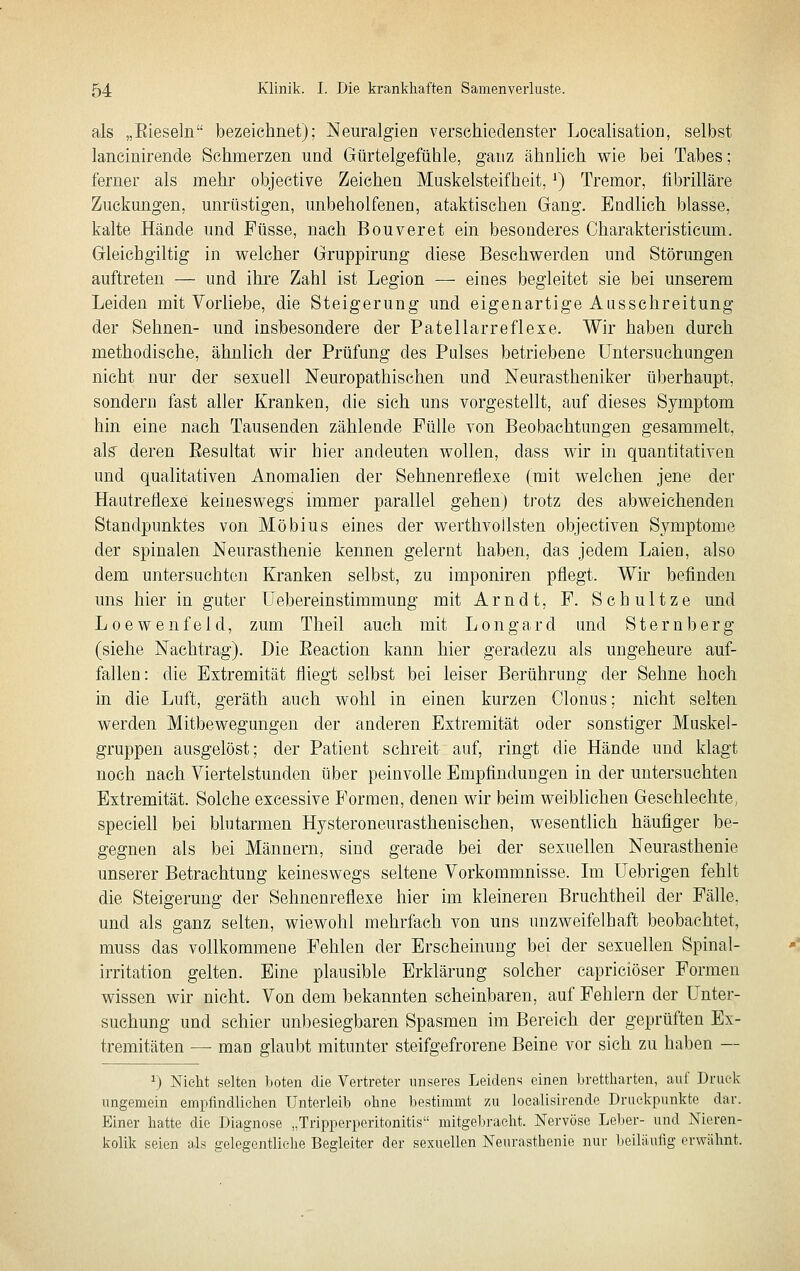 als „Eieseln bezeichnet); Neuralgien verschiedenster Localisation, selbst lancinirende Sehmerzen und Gürtelgefühle, ganz ähnlich wie bei Tabes; ferner als mehr objective Zeichen Muskelsteifheit, ^) Tremor, fibrilläre Zuckungen, unrüstigen, unbeholfenen, ataktischen Gang. Endlieh blasse, kalte Hände und Füsse, nach Bouveret ein besonderes Charakteristicum. Gleichgiltig in welcher Gruppirung diese Beschwerden und Störungen auftreten — und ihre Zahl ist Legion — eines begleitet sie bei unserem Leiden mit Vorliebe, die Steigerung und eigenartige Ausschreitung der Sehnen- und insbesondere der Patellarreflexe. Wir haben durch methodische, ähnlich der Prüfung des Pulses betriebene Untersuchungen nicht nur der sexuell Neuropathischen und Neurastheniker überhaupt, sondern fast aller Kranken, die sich uns vorgestellt, auf dieses Symptom hin eine nach Tausenden zählende Fülle von Beobachtungen gesammelt, als deren Eesultat wir hier andeuten wollen, dass wir in quantitativen und qualitativen Anomalien der Sehnenreflexe (mit welchen jene der Hautreflexe keineswegs immer parallel gehen) trotz des abweichenden Standpunktes von Möbius eines der werthvollsten objectiven Symptome der spinalen Neurasthenie kennen gelernt haben, das jedem Laien, also dem untersuchten Kranken selbst, zu imponiren pflegt. Wir befinden uns hier in guter üebereinstimmung mit Arndt, F. Schnitze und Loewenfeld, zum The.il auch mit Longard und Sternberg (siehe Nachtrag). Die Eeaction kann hier geradezu als ungeheure auf- fallen : die Extremität fliegt selbst bei leiser Berührung der Sehne hoch in die Luft, geräth auch wohl in einen kurzen Clonus; nicht selten werden Mitbewegungen der anderen Extremität oder sonstiger Muskel- gruppen ausgelöst; der Patient schreit auf, ringt die Hände und klagt noch nach Viertelstunden über peinvolle Empfindungen in der untersuchten Extremität. Solche excessive Formen, denen wir beim weiblichen Geschlechte, speciell bei blutarmen Hysteroneurasthenischen, wesentlich häufiger be- gegnen als bei Männern, sind gerade bei der sexuellen Neurasthenie unserer Betrachtung keineswegs seltene Vorkommnisse. Im Uebrigen fehlt die Steigerung der Sehnenreflexe hier im kleineren Bruchtheil der Fälle, und als ganz selten, wiewohl mehrfach von uns unzweifelhaft beobachtet, muss das vollkommene Fehlen der Erscheinung bei der sexuellen Spinal- irritation gelten. Eine plausible Erklärung solcher eapriciöser Formen wissen wir nicht. Von dem bekannten scheinbaren, auf Fehlern der Unter- suchung und schier unl3esiegbaren Spasmen im Bereich der geprüften Ex- tremitäten — man glaubt mitunter steifgefrorene Beine vor sich zu haben — ^) Nicht selten boten die Vertreter unseres Leidens einen brettharten, auf Druck ungemein empfindlichen Unterleib ohne bestimmt zu loealisirende Druckpunkte dar. Einer hatte die Diagnose „Tripperperitonitis mitgebracht. Nervöse Leber- und Nieren- kolik seien als gelegentliehe Begleiter der sexuellen Neurasthenie nur Iteiläufig erwähnt.