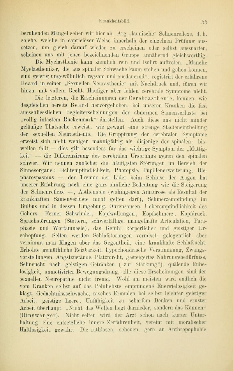 beruhenden Mangel sehen wir hier ab. Arg „launische Sehnenreflexe, d. h. solche, welche in capriciöser Weise innerhalb der einzelnen Prüfung aus- setzen, um gleich darauf wieder zu erscheinen oder selbst auszuarten, scheinen uns mit jener bezeichnenden Gruppe annähernd gleichwerthig. Die Myelasthenie kann ziemlich rein und isolirt auftreten. „Manche Myelastheniker, die aus spinaler Schwäche kaum stehen und gehen können, sind geistig ungewöhnlich regsam und ausdauernd, registrirt der erfahrene Beard in seiner „Sexuellen Neurasthenie mit Nachdruck und, fügen wir hinzu, mit vollem Eecht. Häufiger aber fehlen cerebrale Symptome nicht. Die letzteren, die Erscheinungen der Cerebrasthenie, können, wie desgleichen bereits Beard hervorgehoben, bei unseren Kranken die fast ausschliessHchen Begleiterscheinungen der abnormen Samenverluste bei „völlig intaetem Eückenmark darstellen. Auch diese uns nicht minder geläufige Thatsache erweist, wie gewagt eine strenge Stadieneintheilung der sexuellen Neurasthenie. Die Gruppirung der cerebralen Symptome erweist sich nicht weniger mannigfaltig als diejenige der spinalen; bis- weilen fällt — dies gilt besonders für das wichtige Symptom der „Mattig- keit — die Differenzirung des cerebralen Ursprungs gegen den spinalen schwer. Wir nennen zunächst die häufigsten Störungen im Bereich der Sinnesorgane: Lichtempfindlichkeit, Photopsie, Pupillenerweiterung, Ble- pharospasmus — der Tremor der Lider beim Schluss der Augen hat unserer Erfahrung nach eine ganz ähnliche Bedeutung wie die Steigerung der Sehnenreflexe —, Asthenopie (wohingegen Amaurose als Eesultat der krankhaften Samenverluste nicht gelten darf), Schmerzempfindung im Bulbus und in dessen Umgebung, Ohrensausen, Ueberempfindlichkeit des Gehörs. Ferner Schwindel, Kopfwallungen, Kopfschmerz, Kopfdruck, Sprachstörungen (Stottern, schwerfällige, mangelhafte Articulation. Para- phasie und Wortamnesie), das Gefühl körperlicher und geistiger Er- schöpfung. Selten werden Schlafstörungen vermisst; gelegentlich aber vernimmt man Klagen über das Gegentheil, eine krankhafte Schlafsucht. Erhöhte gemüthliche Reizbarkeit, hypochondrische Verstimmung, Zwangs- vorstellungen, Angstzustände, Platzfurcht, gesteigertes Nahrungsbedürfniss, Sehnsucht nach geistigen Getränken („zur Stärkung), quälende Ruhe- losigkeit, unmotivirter Bewegungsdrang, alle diese Erscheinungen sind der sexuellen Neuropathie nicht fremd. Wohl am meisten wird endlich die vom Kranken selbst auf das Peinlichste empfunden^ Energielosigkeit ge- klagt, Gedächtnissschwäche, rasches Ermüden bei selbst leichter geistiger Arbeit, geistige Leere, Unfähigkeit zu scharfem Denken und ernster Arbeit überhaupt. „Nicht das Wollen liegt darnieder, sondern das Können (Binswanger). Nicht selten wird der Arzt schon nach kurzer Unter- haltung eine entsetzliche innere Zerfahrenheit, vereint mit moralischer Haltlosigkeit, gewahr. Die rathlosen, scheuen, gern an Anthropophobie