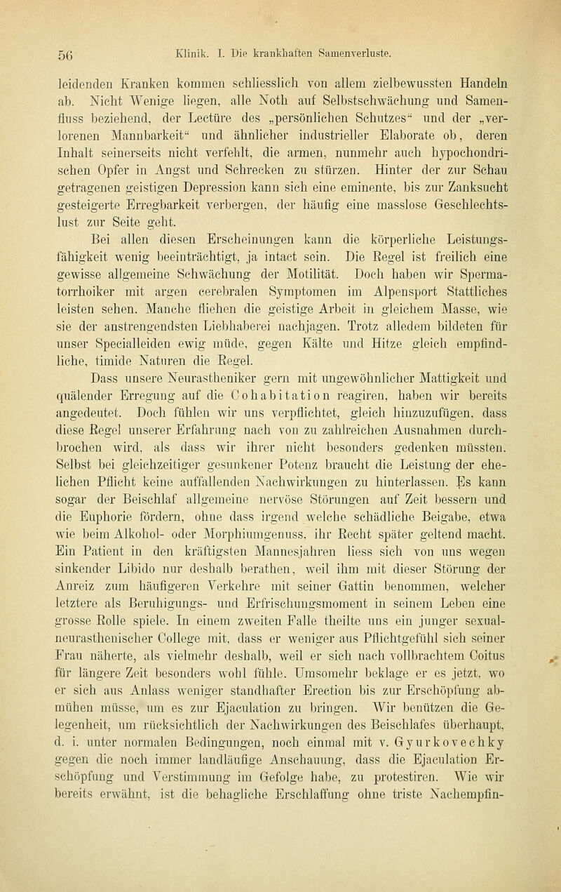 leidenden Kranken kommen schliesslich von allem zieltaewussten Handeln ab. Nicht Wenige liegen, alle Noth auf Selbstschwäehung und Samen- fluss beziehend, der Leetüre des „persönlichen Schutzes und der „ver- lorenen Mannbarkeit und ähnlicher industrieller Elaborate ob, deren Inhalt seinerseits nicht verfehlt, die armen, nunmehr auch hypochondri- schen Opfer in Angst und Sehrecken zu stürzen. Hinter der zur Schau getragenen geistigen Depression kann sich eine eminente, bis zur Zanksucht gesteigerte Erregbarkeit verbergen, der häufig eine masslose Geschlechts- lust zur Seite geht. Bei allen diesen Erscheinungen kann die körperliche Leistungs- fähigkeit wenig beeinträchtigt, ja intact sein. Die Eegel ist freilich eine gewisse allgemeine Schwächung der Motilität. Doch haben wir Sperma- torrhoiker mit argen cerebralen Symptomen im Alpensport Stattliches leisten sehen. Manche fliehen die geistige Arbeit in gleichem Masse, wie sie der anstrengendsten Liebhaberei nachjagen. Trotz alledem bildeten für unser Specialleiden ewig müde, gegen Kälte und Hitze gleich empfind- liche, timide Naturen die Eegel. Dass unsere Neurastheniker gern mit ungewöhnlicher Mattigkeit und quälender Erregung auf die Cohabitation reagiren, haben wir bereits angedeutet. Doch fühlen wir uns verpflichtet, gleich hinzuzufügen, dass diese Eegel unserer Erfahrung nach von zu zahlreichen Ausnahmen durch- brochen wird, als dass wir ihrer nicht besonders gedenken müssten. Selbst bei gleichzeitiger gesunkener Potenz braucht die Leistung der ehe- lichen Pflicht keine auffallenden Nachwirkungen zu hinterlassen. Es kann sogar der Beischlaf allgemeine nervöse Störungen auf Zeit bessern- und die Euphorie fördern, ohne dass irgend welche schädliche Beigabe, etwa wie beim Alkohol- oder Morphiumgenuss, ihr Eecht später geltend macht. Ein Patient in den kräftigsten Mannesjahren liess sich von uns wegen sinkender Libido nur deshalb berathen, weil ihm mit dieser Störung der Anreiz zum häufigeren Verkehre mit seiner Gattin benommen, welcher letztere als Beruhigungs- und Erfrischungsmoment in seinem Leben eine grosse Eolle spiele. In einem zweiten Falle theilte uns ein junger sexual- neurasthenischer College mit, dass er weniger aus Pflichtgefühl sich seiner Frau näherte, als vielmehr deshalb, weil er sich nach vollbrachtem Ooitus für längere Zeit besonders wohl fühle. Umsoraehr beklage er es jetzt, wo er sich aus Anlass weniger standhafter Erection bis zur Erschöpfung ab- mühen müsse, um es zur Ejaculation zu bringen. Wir benützen die Ge- legenheit, um rücksichtlich der Nachwirkungen des Beischlafes überhaupt, d. i. unter normalen Bedingungen, noch einmal mit v. Gyurkovechky gegen die noch immer landläufige Anschauung, dass die Ejaculation Er- schöpfung und Verstimmung im Gefolge habe, zu protestiren. Wie wir bereits erwähnt, ist die behagliche Erschlaffung ohne triste Nachempfin-