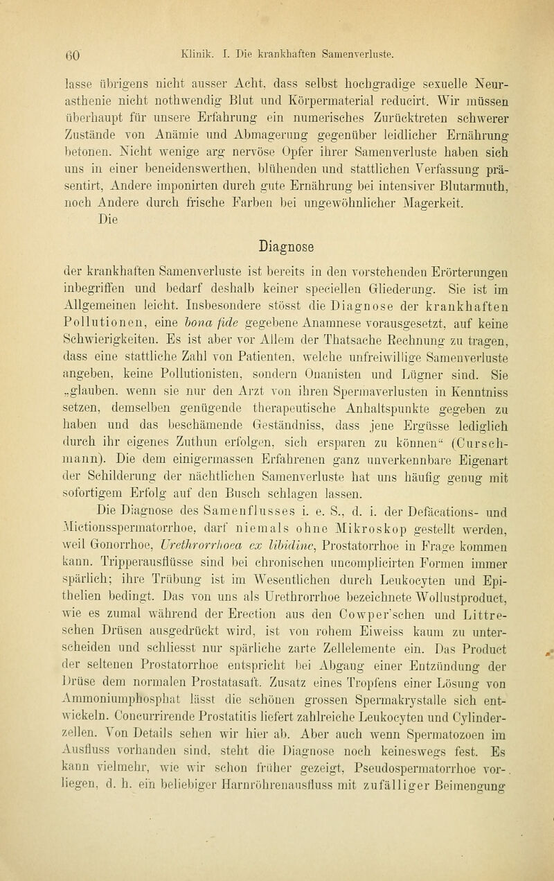 lasse übrigens nicht ausser Acht, dass selbst hochgradige sexuelle Neur- asthenie nicht nothwendig Blut und Körpermaterial reducirt. Wir müssen überhaupt für unsere Erfahrung ein numerisches Zurücktreten schwerer Zustände von Anämie und Abmagerung gegenüber leidlicher Ernährung betonen. Nicht wenige arg nervöse Opfer ihrer Samen Verluste haben sieh uns in einer beneidenswerthen, blühenden und stattlichen Verfassung prä- sentirt, Andere imponirten durch gute Ernährung bei intensiver Blutarmuth, noch Andere durch frische Farben bei ungewöhnlicher Magerkeit. Die Diagnose der krankhaften Samenverluste ist bereits in den vorstehenden Erörterungen inbegriffen und bedarf deshalb keiner speciellen Gliederung. Sie ist im Allgemeinen leicht. Insbesondere stösst die Diagnose der krankhaften Pollutionen, eine tona fide gegebene Anamnese vorausgesetzt, auf keine Schwierigkeiten. Es ist aber vor Allem der Thatsache Eechnung zu tragen, dass eine stattliche Zahl von Patienten, welche unfreiwillige Samenverluste angeben, keine Pollutionisten, sondern Onanisten und Lügner sind. Sie „glauben, wenn sie nur den Arzt von ihren Spermaverlusten in Kenntniss setzen, demselben genügende therapeutische Anhaltspunkte gegeben zu haben und das beschämende Geständniss, dass jene Ergüsse lediglich durch ihr eigenes Zuthun erfolgen, sieh ersparen zu können (Curseh- mann). Die dem einigermassen Erfahrenen ganz unverkennbare Eigenart der Schilderung der nächtlichen Samenverluste hat uns häufig geoug mit sofortigem Erfolg auf den Busch schlagen lassen. Die Diagnose des Samenflusses i. e. S., d. i. der Defäcations- und Mictionsspermatorrhoe, darf niemals ohne Mikroskop gestellt werden, weil Gonorrhoe, ürethrorrhoea ex Ubidinc, Prostatorrhoe in Frage kommen kann. Tripperausflüsse sind bei chronischen uncomplicirten Formen immer spärlich; ihre Trübung ist im Wesentlichen durch Leukocyten und Epi- thelien bedingt. Das von uns als Urethrorrhoe bezeichnete Wollustproduct, wie es zumal während der Erection aus den Cowper'schen und Littre- schen Drüsen ausgedrückt wird, ist von rohem Eiweiss kaum zu unter- scheiden und schHesst nur spärliche zarte Zellelemente ein. Das Product der seltenen Prostatorrhoe entspricht bei Abgang einer Entzündung der Drüse dem normalen Prostatasaft. Zusatz eines Tropfens einer Lösung von xVmmoniumphosphat lässt die schönen grossen Spermakrystalle sich ent- wickeln. Concurrirende Prostatitis liefert zahlreiche Leukocyten und Oylinder- zellen. Von Details sehen wir hier ab. Aber auch wenn Spermatozoen im Ausfluss vorhanden sind, steht die Diagnose noch keineswegs fest. Es kann vielmehr, wie wir schon früher gezeigt, Pseudospermatorrhoe vor-, liegen, d. h. ein beliebiger Harnrölirenausfluss mit zufälliger Beimengung