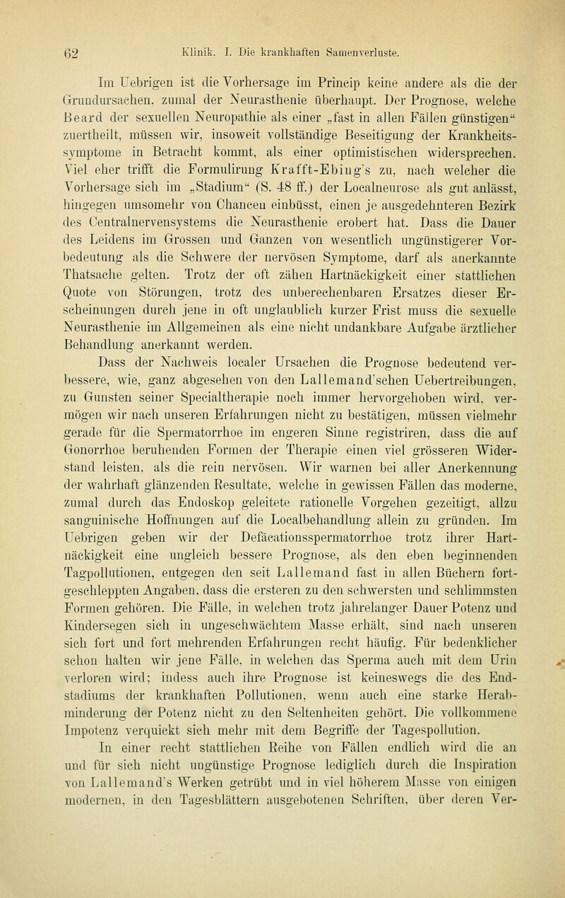 Im Uebrigen ist die Vorhersage im Princip keine andere als die der Grimdm-sachen, zmnal der Neurasthenie überhaupt. Der Prognose, welche Beard der sexuellen Neuropathie als einer „fast in allen Fällen günstigen zuertheilt, müssen wir, insoweit vollständige Beseitigung der Krankheits- symptome in Betracht kommt, als einer optimistischen widersprechen. Viel eher trifft die Formulirung Krafft-Ebing's zu, nach welcher die Vorhersage sich im „Stadium (S. 48 ff.) der Localneurose als gut anlässt, hingegen umsomehr von Chancen einbüsst, einen je ausgedehnteren Bezirk des Oentralnervensystems die Neurasthenie erobert hat. Dass die Dauer des Leidens im Grossen und Ganzen von wesentlich ungünstigerer Vor- bedeutung als die Schwere der nervösen Symptome, darf als anerkannte Thatsache gelten. Trotz der oft zähen Hartnäckigkeit einer stattlichen Quote von Störungen, trotz des unberechenbaren Ersatzes dieser Er- scheinungen durch jene in oft unglaublich kurzer Frist muss die sexuelle Neurasthenie im Allgemeinen als eine nicht undankbare Aufgabe ärztlicher Behandlung anerkannt werden. Dass der Nachweis localer Ursachen die Prognose bedeutend ver- bessere, wie, ganz abgesehen von den Lallemand'schen Uebertreibungen, zu Gunsten seiner Specialtherapie noch immer hervorgehoben wird, ver- mögen wir nach unseren Erfahrungen nicht zu bestätigen, müssen vielmehr gerade für die Spermatorrhoe im engeren Sinne registriren, dass die auf Gonorrhoe beruhenden Formen der Therapie einen viel grösseren Wider- stand leisten, als die rein nervösen. Wir warnen bei aller Anerkennung der wahrhaft glänzenden Eesultate, welche in gewissen Fällen das moderne, zumal durch das Endoskop geleitete rationelle Vorgehen gezeitigt, allzu sanguinische Hofihungen auf die Localbehandlung allein zu gründen. Im Uebrigen geben wir der Defäcationsspermatorrhoe trotz ihrer Hart- näckigkeit eine ungleich bessere Prognose, als den eben beginnenden Tagpollutionen, entgegen den seit Lallemand fast in allen Büchern fort- geschleppten Angaben, dass die ersteren zu den schwersten und schlimmsten Formen gehören. Die Fälle, in welchen trotz jahrelanger Dauer Potenz und Kindersegen sich in ungeschwächtem Masse erhält, sind nach unseren sich fort und fort mehrenden Erfahrungen recht häufig. Für bedenklicher schon halten wir jene Fälle, in welchen das Sperma auch mit dem Urin verloren wird; indess auch ihre Prognose ist keineswegs die des End- stadiums der krankhaften Pollutionen, wenn auch eine starke Herab- minderung der Potenz nicht zu den Seltenheiten gehört. Die vollkommene Impotenz verquickt sich mehr mit dem Begriffe der Tagespollution. In einer recht stattlichen Eeihe von Fällen endhch wird die an und für sieh nicht ungünstige Prognose lediglich durch die Inspiration von Lallemand's Werken getrübt imd in viel höherem Masse von einigen modernen, in den Tagesblättern ausgebotenen Schriften, über deren Ver-