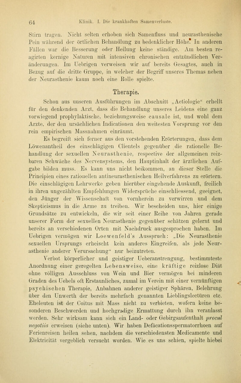 Stirn tragen. Nicht selten erhoben sich Samenfluss und neurasthenische Pein während der örtUchen Behandlung zu bedenklicher Höhe. la anderen Fällen war die Besserung oder Heilung keine ständige. Am besten re- agirten kernige Naturen mit intensiven chronischen entzündlichen Ver- änderungen. Im üebrigen verweisen wir auf bereits Gesagtes, auch in Bezug auf die dritte Gruppe, in welcher der Begriff unseres Themas neben der Neurasthenie kaum noch eine Rolle spielte. Therapie. Schon aus unseren Ausführungen im Abschnitt „Aetiologie erhellt für den denkenden Arzt, dass die Behandlung unseres Leidens eine ganz vorwiegend prophylaktische, beziehungsweise causale ist, und wohl dem Arzte, der den ursächlichen Indicationen den weitesten Yorsprung vor den rein empirischen Massnahmen einräumt. Es begreift sieh ferner aus den vorstehenden Erörterungen, dass dem Löwenantheil des einschlägigen Clienteis gegenüber die rationelle Be- handlung der sexuellen Neurasthenie, respective der allgemeinen reiz- baren Schwäche des Nervensystems, den Hauptinhalt der ärztlichen Auf- gabe bilden muss. Es kann uns nicht beikommen, an dieser Stelle die Prineipien eines rationellen antineurasthenischen Heilverfahrens zu erörtern. Die einschlägigen Lehrwerke geben hierüber eingehende Auskunft, freilich in ihren ungezählten Empfehlungen Widersprüche einschliessend, geeignet, den Jünger der Wissenschaft von vornherein zu verwirren und dem Skepticismus in die Arme zu treiben. Wir bescheiden uns, hier einige Grandsätze zu entwickeln, die wir seit einer Eeihe von Jahren gerade unserer Form der sexuellen Neurasthenie gegenüber schätzen gelernt und bereits an verschiedenen Orten mit Nachdruck ausgesprochen haben. Ln üebrigen vermögen wir Loewenfeld's Ausspruch: „Die Neurasthenie sexuellen Ursprungs erheischt kein anderes Eingreifen, als jede Neur- asthenie anderer Verursachung nur beizutreten. Verbot körperlicher und geistiger Ueberanstrengung, bestimmteste Anordnung einer geregelten Lebensweise, eine kräftige reizlose Diät ohne völligen Ausschluss von Wein und Bier vermögen bei minderen Graden des üebels oft Erstaunliches, zumal im Verein mit einer vernünftigen psychischen Therapie, Anbahnen anderer geistiger Sphären, Belehrung über den Unwerth der bereits mehrfach genannten Lieblingslectüren etc. Eheleuten ist der Coitus mit Mass nicht zu verbieten, wofern keine be- sonderen Beschwerden und hochgradige Ermattung durch ihn veranlasst werden. Sehr wirksam kann sich ein Land- oder Gebirgsaufenthalt procul negotiis erweisen (siehe unten). Wir haben Defäcationsspermatorrhoen auf Ferienreisen heilen sehen, nachdem die verschiedensten Medicamente und Elektricität vergeblich versucht worden. Wie es uns schien, spielte hiebei