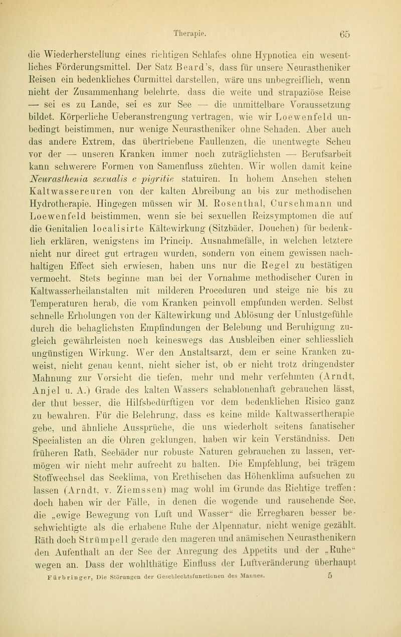 die Wiederherstellimg- eines richtigen Schlafes ohne Hypnotica ein wesent- Hehes Förderungsmittel. Der Satz Beard's, dass für unsere Neurastheniker Eeisen ein bedenkhches Ourmittel darstellen, wäre uns unbegreiflich, wenn nicht der Zusammenhang belehrte, dass die weite und strapaziöse Reise — sei es zu Lande, sei es zur See — die unmittelbare Voraussetzung bildet. Körperliche Ueberanstrengung vertragen, wie wir Loewenfeld un- bedingt beistimmen, nur wenige Neurastheniker ohne Schaden. Aber auch das andere Extrem, das übertriebene Faullenzen, die unentwegte Scheu vor der — unseren Kranken immer noch zuträglichsten — Berufsarbeit kann schwerere Formen von Samentluss züchten. Wir wollen damit keine JSfeurastJienia sexualis e pigritie statuiren. In hohem Ansehen stehen Kalt was s er euren von der kalten Abreibung an bis zur methodischen Hydrotherapie. Hingegen müssen wir M. Eosenthai, Curschmann imd Loewenfeld beistimmen, wenn sie bei sexuellen Eeizsymptoraen die auf die Genitalien localisirte Kältewirkung (Sitzbäder, Douchen) für bedenk- lich erklären, wenigstens im Princip. Ausnahmefälle, in welchen letztere nicht nur dh'ect gut ertragen wurden, sondern von einem gewissen nach- haltigen Effect sieh erwiesen, haben uns nur die Eegel zu bestätigen vermocht. Stets beginne man bei der Vornahme methodischer Curen in Kaltwasserheilanstalten mit milderen Proceduren und steige nie bis zu Temperaturen herab, die vom Kranken peinvoll empfunden werden. Selbst schnelle Erholungen von der Kältewirkung und Ablösung der ünlustgefühle durch die behaglichsten Empfindungen der Belebung und Beruhigung zu- gleich gewährleisten noch keineswegs das Ausbleiben eüier schliesslich ungünstigen Wirkung. Wer den Anstaltsarzt, dem er seine Kranken zu- weist, nicht genau kennt, nicht sicher ist, ob er nicht trotz dringendster Mahnung zur Vorsicht die tiefen, mehr und mehr verfehmten (Arndt, Anjel u. A.) Grade des kalten Wassers schablonenhaft gebrauchen lässt, der thut besser, die Hilfsbedürftigen vor dem bedenklichen Eisico ganz zu bewahren. Für die Belehrung, dass es keine milde Kaltwassertherapie gebe, und ähnliehe Aussprüche, die uns wiederholt seitens fanatischer Specialisten an die Ohren geklungen, haben wir kein Verständniss. Den früheren Eath, Seebäder nur robuste Naturen gebrauchen zu lassen, ver- mögen wir nicht mehr aufrecht zu halten. Dift Empfehlung, bei trägem Stoffwechsel das Seeklima, von Erethischen das Höhenklima aufsuchen zu lassen (Arndt, v. Ziemssen) mag wohl im Grunde das Eiehtige treffen: doch haben wir der Fälle, in denen die wogende und rauschende See. die „ewige Bewegimg von Luft und Wasser die Erregbaren besser be- schwichtigte als die erhabene Euhe der Alpennatur, nicht wenige gezählt. Eäth doch Strümpell gerade den mageren imd anämischen Neurasthenikeni den Aufenthalt an der See der Anregung des Appetits und der „Euhe- wegen an. Dass der wohlthätige Einiiuss der Luftveränderung überhaupt Fürbringer, Die Störungen der Gesclilechtsfunctionen des ^Mannes. 5