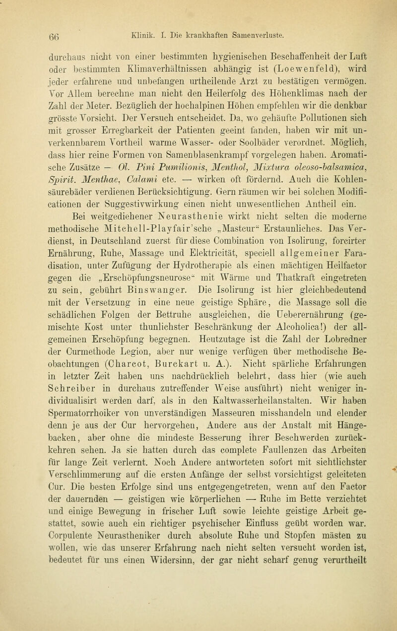 durchaus niciit Ton einer bestimmten hvgienisehen Beschaffenheit der Luft oder bestimmten Klimaverhältnissen abhängig ist (Loewenfeld), wird jeder erfahrene und unbefangen urtheilende Arzt zu bestätigen vermögen. Vor Allem berechne man nicht den Heilerfolg des Höhenklimas nach der Zahl der Meter. Bezüglich der hochalpinen Höben empfehlen wir die denkbar grösste Vorsicht. Der Versuch entscheidet. Da, wo gehäufte Pollutionen sich mit grosser Erregbarkeit der Patienten geeint fanden, haben wir mit un- verkennbarem Vortheil warme TVasser- oder Soolbäder verordnet. JMöglich. dass hier reine Formen von Samenblasenkrampf vorgelegen haben. Aromati- sche Zusätze — Ol. Pini Pumilionis, Menthol, Mixtura oleoso-halsamica, Spirit. Mentliae. Calanii etc. — wirken oft fördernd. Auch die Kohlen- säurebäder verdienen Berücksichtigung. Gern räumen wir bei solchen Modifi- cationen der Suggestivwirkung einen nicht unwesentlichen Antheil ein. Bei weitgediehener Neurasthenie wirkt nicht selten die moderne methodische Mitchell-Playfair'sche „Mastcur Erstaunliches. Das Ver- dienst, in Deutschland zuerst für diese Combüiatioa von Isolhuug, forcirter Ernährung, Euhe, Massage und Elektricität, speciell allgemeiner Fara- disation, unter Zufügung der Hydrotherapie als einen mächtigen Heilfactor gegen die „Erschöpfuugsneurose mit Wärme und Thatkraft eingetreten zu sein, gebührt Binswanger. Die Isolirung ist hier gleichbedeutend mit der Versetzung in eine neue geistige Sphäre, die Massage soll die schädlichen Folgen der Bettruhe ausgleichen, die Ueberernährung (ge- mischte Kost unter thunlichster Beschränkung der Alcoholica!) der all- gemeinen Erschöpfung begegnen. Heutzutage ist die Zahl der Lobredner der Curmethode Legion, aber nur wenige verfügen über methodische Be- obachtimgen (Oharcot, Burekart u. A.). Nicht spärliche Erfahrungen in letzter Zeit haben uns nachdrücklich belehrt, dass hier (wie auch Schreiber in durchaus zutreffender Weise ausführt) nicht weniger ia- dividualisirt werden darf, als in den Kaltwasserheilanstalten. Wir haben Spermatorrhoiker von unverständigen Masseuren misshandeln und elender denn je aus der Cur hervorgehen. Andere aus der Anstalt mit Hänge- backen, aber ohne die mindeste Besserung ihrer Beschwerden zurück- kehren sehen. Ja sie hatten durch das complete Faullenzen das Arbeiten für lange Zeit verlernt. Noch Andere antworteten sofort mit sichtlichster Verschlimmerung auf die ersten Anfänge der selbst vorsichtigst geleiteten Cur. Die besten Erfolge sind uns entgegengetreten, wenn auf den Factor der dauernden — geistigen wie körperlichen — Euhe im Bette verzichtet und einige Bewegung in frischer Luft sowie leichte geistige Arbeit ge- stattet, sowie auch ein richtiger psychischer Einfluss geübt worden war. Corpulente Neurastheniker durch absolute Euhe und Stopfen mästen zu wollen, wie das unserer Erfahrung nach nicht selten versucht worden ist, bedeutet für uns einen Widersinn, der gar nicht scharf genug verurtheilt