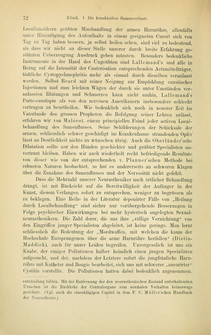 Localfanatikeni geübten Misshandlung der armen Harnröhre, allenfalls unter Hinzufügung des Aufenthalts in einem geeigneten Ourort sich von Tag zu Tag haben bessern, ja selbst heilen sehen, sind viel zu bedeutend, als dass wir nicht an dieser Stelle unserer durch breite Erfahrung ge- stützten Ueberzeugung Ausdruck geben müssten. Besonders bedenkliehe Instrumente in der Hand des Ungeübten sind Lallemand's und alle in Bezug auf die Intensität der Oauterisation entsprechenden Aetzmittelträger, tödtliche Cjstopyelonephritis mehr als einmal durch dieselben veranlasst worden. Selbst Beard mit seiner Neigung zur Empfehlung caustischer Injectionen und zum leichten Wägen der durch sie unter Umständen ver- anlassten Blutungen und Schmerzen kann nicht umhin, Lallemand's Porte-caustique als von den nervösen Amerikanern insbesondere schlecht vertragen zu beurtheilen. Wie bedenklich sich noch in neuerer Zeit im Yaterlande des grossen Propheten die Befolgung seiner Lehren anlässt, erfahren wir von Male cot, einem principiellen Feind jeder activen Local- behandlung des Samenfiusses. Seine Schilderungen der Schicksale der armen, schliesslich schwer geschädigt im Krankenhause strandenden Opfer lässt an Deutlichkeit nichts zu wünschen übrig. Auch die Oberländer'sche Dilatation sollte nur den Händen geschickter und geübter Specialisten an- vertraut bleiben. Haben wir auch wiederholt recht befriedigende Eesultate von dieser wie von der entsprechenden v. Planner'schen Methode bei, robusten Naturen beobachtet, so hat es andererseits an schweren Klagen über die Zunahme des Samenflusses und der Nervosität nicht gefehlt. Dass die Mehrzahl unserer Neurastheniker nach örtlicher Behandlung drängt, ist mit Eücksicht auf die Bereitwilligkeit der Anfänger in der Kunst, diesem Verlangen sofort zu entsprechen, weniger zu begrüssen als zu beklagen. Eine Eeihe in der Literatur deponirter Fälle von „Heilung durch Localbehandlung sind sicher nur vorübergehende Besserungen in Folge psychischer Einwirkungen bei mehr hysterisch angelegten Sexual- neurasthenikern. Die Zahl derer, die uns ihre „völlige Vernichtung von den Eingriffen junger Specialisten abgeleitet, ist keine geringe. Man lernt schliesshch die Bedeutung der „Mordwaffen, mit welchen die kaum der Hochschule Entsprungenen über die arme Harnröhre herfallen (Distin- Maddick), auch für unser Leiden begreifen. Unvergesslich ist uns ein Knabe, der einiger Pollutionen halber heimlich einen jungen Specialisten aufgesucht, und der, nachdem der Letztere sofort die jungfräuliche Harn- röhre mit Katheter und Bougie bearbeitet, sieh uns mit schwerer „ancurirter Cystitis vorstellte. Die Pollutionen hatten dabei bedenklich zugenommen. entzündung bilden. Mit der Entfernung der den neurasthenischen Zustand unterhaltenden Ursachen ist die Eüekkehr der Centralorgane zum normalen Verhalten keineswegs gesichert. (Tgl. auch die einschlägigen Capitel in dem F. 0. Müller'sehen Handbuch der Neurasthenie.)