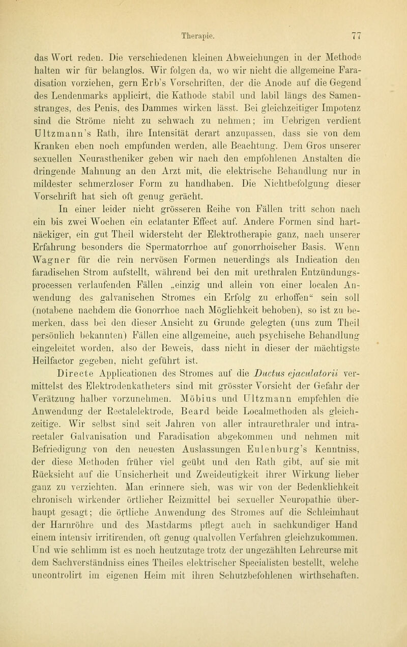 das Wort reden. Die verschiedenen kleinen Abweichungen, in der Methode halten wir für belanglos. Wir folgen da, wo wir nicht die allgemeine Fara- disation vorziehen, gern Erb's Vorschriften, der die Anode auf die Gegend des Lendenmarks applicirt, die Kathode stabil und labil längs des Samen- stranges, des Penis, des Dammes wirken lässt. Bei gleichzeitiger Impotenz sind die Ströme nicht zu schwach zu nehmen; im Uebrigen verdient ültzmann's Eath, ihre Intensität derart anzupassen, dass sie von dem Kranken eben noch empfanden werden, alle Beachtung. Dem Gros unserer sexuellen Neurastheniker geben wir nach den empfohlenen Anstalten die dringende Mahnung an den Arzt mit, die elektrische Behandlung nur in mildester schmerzloser Form zu handhaben. Die Nichtbefolgung dieser Vorschrift hat sich oft genug gerächt. In einer leider nicht grösseren Eeihe von Fällen tritt schon nach ein bis zwei Wochen ein eclatanter Effect auf. Andere Formen sind hart- näckiger, ein gut Theil widersteht der Elektrotherapie ganz, nach unserer Erfahrung besonders die Spermatorrhoe auf gonorrhoischer Basis. Wenn Wagner für die rein nervösen Formen neuerdings als Indication den faradischen Strom aufstellt, während bei den mit urethralen Entzündungs- processen verlaufenden Fällen „einzig und allein von einer loealen An- wendung des galvanischen Stromes ein Erfolg zu erhoffen sein soll (notabene nachdem die Gonorrhoe nach Möglichkeit behoben), so ist zu l)e- merken, dass bei den dieser Ansicht zu Grunde gelegten (uns zum Theil persönlich bekannten) Fällen eine allgemeine, auch psychische Behandlung eingeleitet worden, also der Beweis, dass nicht in dieser der mächtigste Heilfactor gegeben, nicht geführt ist. Directe Applicationen des Stromes auf die Ductus ejaculatorn ver- mittelst des Elektrodenkatheters sind mit grösster Vorsieht der Gefahr der Verätzung halber vorzunehmen. Möbius und Ultzmann empfehlen die Anwendung der Eectalelektrode, Beard beide Localmethoden als gleich- zeitige. Wir selbst sind seit Jahren von aller intraurethraler und intra- rectaler Galvanisation und Faradisation abgekommen und nehmen mit Befriedigung von den neuesten Auslassungen Eulenburg's Kenntniss, der diese Methoden früher viel geübt und den Eath gibt, auf sie mit Eücksicht auf die Unsicherheit und Zweideutigkeit ihrer Wirkung lieber ganz zu verzichten. Man erinnere sich, was wir von der Bedenkhchkeit chronisch wirkender örtlicher Eeizmittel bei sexueller Neuropathie über- haupt gesagt; die örtliche Anwendung des Stromes auf die Sehleimhaut der Harnröhre und des Mastdarms pflegt auch in sachkundiger Hand einem intensiv irritirenden, oft genug qualvollen Verfahren gleichzukommen. Und wie schlimm ist es noch heutzutage trotz der ungezählten Lehrcurse mit dem Sachverständniss eines Theiles elektrischer Specialisten bestellt, welche uncontrolirt im eigenen Heim mit ihren Schutzbefohlenen wirthsehaften.