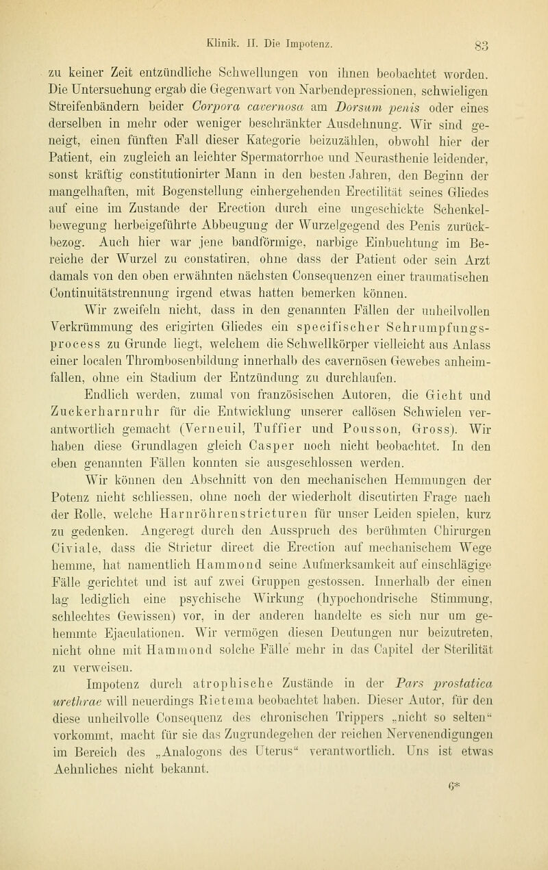 ZU keiner Zeit entzündliche Seliwellimgen von ihnen beobachtet worden. Die Untersuchung- ergab die Gegenwart von Narbendepressionen, schwieligen Streifenbändern beider Corpora cavernosa am Dorsum penis oder eines derselben in mehr oder weniger beschränkter Ausdehnung. Wir sind ge- neigt, einen fünften Fall dieser Kategorie beizuzählen, obwohl hier der Patient, ein zugleich an leichter Spermatorrhoe und Neurasthenie leidender, sonst kräftig constitutionirter Mann in den besten Jahren, den Beginn der mangelhaften, mit Bogenstelhmg einhergehenden Erectilität seines Gliedes auf eine im Zustande der Erection durch eine ungeschickte Schenkel- bewegung herbeigeführte Abbeugung der Wurzelgegend des Penis zurück- bezog. Auch hier war jene bandförmige, narbige Einbuchtung im Be- reiche der Wurzel zu constatiren, ohne dass der Patient oder sein Arzt damals von den oben erwähnten nächsten Consequenzen einer traumatischen Oontinuitätstrennung irgend etwas hatten bemerken können. Wir zweifeln nicht, dass in den genannten Fällen der unheilvollen Verkrümmung des erigirten Gliedes ein specifischer Schrumpfungs- process zu Grunde hegt, welchem die Schwellkörper vielleicht aus Anlass einer localen Thrombosenbildung innerhalb des cavernösen Gewebes anheim- fallen, ohne ein Stadium der Entzündung zu durchlaufen. Endlich werden, zumal von französischen Autoren, die Gicht und Zuckerharnruhr für die Entwicklung unserer caUösen Schwielen ver- antwortlich gemacht (Verneuil, Tuffier und Pousson, Gross). Wir haben diese Grundlagen gleich Gas per noch nicht beobachtet. In den eben genannten Fällen konnten sie ausgeschlossen werden. Wir können den Abschnitt von den mechanischen Hemmungen der Potenz nicht schliessen, ohne noch der wiederholt discutirten Frage nach der Eolle, welche Harnröhrenstricturen für unser Leiden spielen, kurz zu gedenken. Angeregt durch den Ausspruch des berühmten Chirurgen Civiale, dass die Strictur direct die Erection auf mechanischem Wege hemme, hat namenthch flammond seine Aufmerksamkeit auf einschlägige Fälle gerichtet und ist auf zwei Gruppen gestossen. Innerhalb der einen lag lediglich eine psychische Wirkung (hypochondrische Stimmung, schlechtes Gewissen) vor, in der anderen handelte es sich nur um ge- hemmte Ejaculationen. Wir vermögen diesen Deutungen nur beizutreten, nicht ohne mit Hammond solche Fälle mehr in das Oapitel der Sterihtät zu verweisen. Impotenz durch atrophische Zustände in der Pars prostatica urethrae will neuerdings Rietema beobachtet haben. Dieser Autor, für den diese unheilvolle Oonsequenz des chronischen Trippers „nicht so selten vorkommt, macht für sie das Zugrundegehen der reichen Nervenendigungen im Bereich des „Analogons des Uterus verantwortlich. Uns ist etwas Aehnliches nicht bekannt. 6*