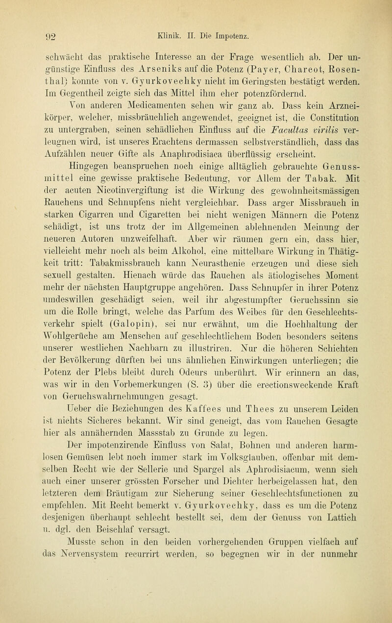 schwächt das praktische Interesse an der Frage wesentlich ata. Der un- günstige Einfluss des Arseniks auf die Potenz (Payer, Oharcot, Eosen- thal) konnte von v. Gryurkovechky nicht im Geringsten bestätigt werden. Im Gegentheil zeigte sich das Mittel ihm eher potenzfördernd. Von anderen Medicamenten sehen wir ganz ab. Dass kein Arznei- körper, welcher, misstaräuchlich angewendet, geeignet ist, die Constitution zu untergraben, seinen schädlichen Einfluss auf die Facultas virilis ver- leugnen wird, ist unseres Erachtens dermassen selbstverständlich, dass das Aufzählen neuer Gifte als Anaphrodisiaca überflüssig erscheint. Hingegen taeanspruchen noch einige alltäglich gebrauchte Genuss- mittel eine gewisse praktische Bedeutung, vor Allem der Tabak. Mit der acuten Nicotinvergiftung ist die Wirkung des gewohnheitsmässigen Eauchens und Schnupfens nicht vergleichbar. Dass arger Missbrauch in starken Cigarren und Cigaretten bei nicht wenigen Männern die Potenz schädigt, ist uns trotz der im Allgemeinen ablehnenden Meinung der neueren Autoren unzweifelhaft. Aber wir räumen gern ein, dass hier, vielleicht mehr noch als beim Alkohol, eine mittelbare Wirkung in Thätig- keit tritt: Tabakmissbrauch kann Neurasthenie erzeugen und diese sich sexuell gestalten. Hienach würde das Bauchen als ätiologisches Moment mehr der nächsten Hauptgruppe angehören. Dass Schnupfer in ihrer Potenz umdeswillen geschädigt seien, weil ihr abgestumpfter Geruchssinn sie um die Eolle bringt, welche das Parfüm des Weibes für den Geschlechts- verkehr spielt (Galopin), sei nur erwähnt, um die Hochhaltung der Wohlgerüche am Menschen auf geschlechtlichem Boden besonders seitens unserer westlichen Nachbarn zu illustriren. Nur die höheren Schichten der Bevölkerung dürften bei uns ähnliehen Einwirkungen unterliegen; die Potenz der Plebs bleibt durch Odeurs unberührt. Wir erinnern an das, was wir in den Vorbemerkungen (S. 3) über die erectionsweckende Kraft von Geruchswahrnehmungen gesagt. lieber die Beziehungen des Kaffees und Thees zu unserem Leiden ist nichts Sicheres bekannt. Wir sind geneigt, das vom Bauchen Gesagte hier als annähernden Massstab zu Grande zu legen. Der impotenzirende Einfluss von Salat, Bohnen und anderen harm- losen Gemüsen lebt noch immer stark im Volksglauben, offenbar mit dem- selben Becht wie der Sellerie und Spargel als Aphrodisiacum, wenn sieh auch einer unserer grössten Forscher und Dichter herbeigelassen hat, den letzteren dem Bräutigam zur Sicherung seiner Geschlechtsfunctionen zu empfehlen. Mit Becht bemerkt v. Gyurkovechky, dass es um die Potenz desjenigen überhaupt schlecht bestellt sei, dem der Genuss von Lattich u. dgl. den Beischlaf versagt. Musste schon in den beiden vorhergehenden Gruppen vielfach auf das Nervensystem recurrirt werden, so begegnen wir in der nunmehr