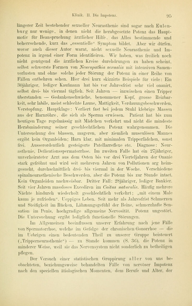 längerer Zeit bestehender sexueller Neurasthenie sind sogar nach Eulen- burg nur wenige, in denen nicht die herabgesetzte Potenz das Haupt- motiv für Beanspruchung ärztlicher Hilfe, das Alles bestimmende und beherrschende, kurz das „essentielle Symptom bildet. Aber wir dürfen, wovor auch dieser Autor warnt, nicht sexuelle Neurasthenie und Im- potenz in irgend einer Form identiflciren. Wir haben, was freilich noch nicht genügend die ärztlichen Kreise durchdrungen zu haben scheint, selbst schwerste Formen von Neuropathia sexualis mit intensiven Samen- Verlusten und ohne solche jeder Störung der Potenz in einer Eeihe von Fällen entbehren sehen. Hier drei kurz skizzirte Beispiele für viele: Ein 30jähriger, lediger Kaufmann hat bis vor Jahresfrist sehr viel onanirt, selbst drei- bis viermal täglich. Seit Jahren — inzwischen einen Tripper überstanden — Gedankenschwäche, benommener Kopf, grosse Eeizbar- keit, sehr labile, meist schlechte Laune, Mattigkeit, Verdauungsbeschwerden, Verstopfung. Hauptklage: Verliert fast bei jedem Stuhl klebrige Massen aus der Harnröhre, die sich als Sperma erwiesen. Patient hat bis zum heutigen Tage regelmässig mit Mädchen verkehrt und nicht die mindeste Herabminderung seiner geschlechtlichen Potenz wahrgenommen. Die Untersuchung des blassen, mageren, aber ziemlich musculösen Mannes ergibt kein Organleiden; Harn klar, mit minimalen Tripperfädchen, sonst frei. Ausserordentlich gesteigerte Patellarreflexe etc. Diagnose: Neur- asthenie, Defäcationsspermatorrhoe. Im zweiten Falle hat ein 27jähriger, unverheirateter Arzt aus dem Osten bis vor drei Vierteljahren der Onanie stark gefröhnt und wird seit mehreren Jahren von Pollutionen arg heim- gesucht, durchschnittlich drei- bis viermal in der Woche. Verschiedene spinalneurasthenisehe Beschwerden, aber die Potenz bis zur Stunde intact. Kein Organleiden nachweisbar. Dritter Fall: 28jähriger, lediger Bankier. Seit vier Jahren massloses Excediren im Coitus naturalis. Häufig mehrere Nächte hindm'ch wiederholt geschlechtlich verkehrt; „mit einem Male kaum je zufrieden. Ueppiges Leben. Seit mehr als Jahresfrist Schmerzen und Steifigkeit im Bücken, Lähmungsgefühl der Beine, schmerzhafte Sen- sation im Penis, hochgradige allgemeine Nervosität. Potenz ungestört. Die Untersuchung ergibt lediglich fimctionelle Störungen. Im Allgemeinen beeinflussen unserer Erfahrung nach jene Fälle von Spermatorrhoe, welche im Gefolge der chronischen Gonorrhoe — die im Uebrigen einen bedeutenden Theil zu unserer Gruppe beisteuert („Tripperneurasthenie) — zu Stande kommen (S. 36), die Potenz in minderer Weise, weil sie das Nervensystem nicht sonderlich zu betheiligen pflegen. Der Versuch einer statistischen Gruppirung aller von ims be- obachteten, beziehungsweise behandelten Fälle von nervöser Impotenz nach den speciellen ätiologischen Momenten, dem Berufe und Alter, der