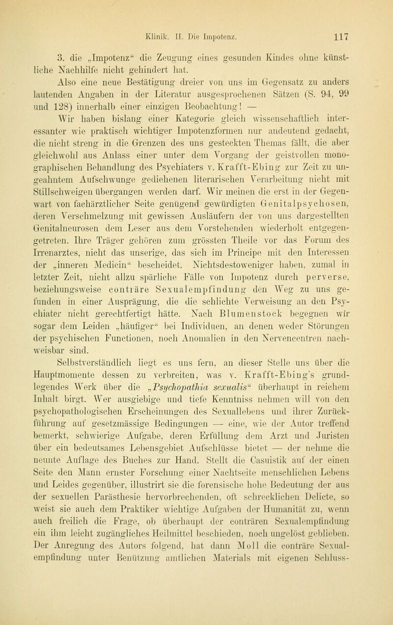 3. die „Impotenz die Zeugung eines gesunden Kindes ohne künst- liche Nachhilfe nicht gehindert hat. Also eine neue Bestätigung dreier von uns im Gegensatz zu anders lautenden Angaben in der Literatur ausgesprochenen Sätzen (S. 94, 99 und 128) innerhalb einer einzigen Beobachtung! — Wir haben bislang einer Kategorie gleich wissenschaftlich inter- essanter wie praktisch wichtiger Impotenzformen nur andeutend gedacht, die nicht streng in die Grenzen des uns gesteckten Themas fällt, die aber gleichwohl aus Anlass einer unter dem Vorgang der geistvollen mono- graphischen Behandlung des Psychiaters v. Krafft-Ebing zur Zeit zu un- geahntem Aufschwünge gediehenen literarischen Verarbeitimg nicht mit Stillschweigen übergangen werden darf. Wir meinen die erst in der Gegen- wart von faehärztlicher Seite genügend gewürdigten Genitalpsychosen, deren Verschmelzung mit gewissen Ausläufern der von uns dargestellten Genitalneurosen dem Leser aus dem Vorstehenden wiederholt entgegen- getreten. Ihre Träger gehören zum grössten Theile vor das Forum des Irrenarztes, nicht das imserige, das sich im Principe mit den Interessen der „inneren Medicin bescheidet. Nichtsdestoweniger haben, zumal in letzter Zeit, nicht allzu spärliche Fälle von Impotenz durch perverse, beziehungsweise conträre Sexualempfindung den Weg zu uns ge- funden in einer Ausprägung, die die schlichte Verweisung an den Psy- chiater nicht gerechtfertigt hätte. Nach Blumenstock begegnen wir sogar dem Leiden „häufiger bei Individuen, an denen weder Störungen der psychischen Functionen, noch Anomalien in den Nervencentren nach- weisbar sind. Selbstverständlich liegt es uns fern, an dieser Stelle uns über die Hauptmomente dessen zu verbreiten, was v. Krafft-Ebing's grund- legendes Werk über die „Psychopathia sexualis überhaupt in reichem Inhalt birgt. Wer ausgiebige und tiefe Kenntniss nehmen will von den psychopathologischen Erscheinungen des Sexuallebens und ihrer Zurück- führung auf gesetzmässige Bedingungen — eine, wie der Autor treffend bemerkt, schwierige Aufgabe, deren Erfüllung dem Arzt und Juristen über ein bedeutsames Lebensgebiet Aufschlüsse bietet — der nehme die neunte Auflage des Buches zur Hand. Stellt die Casuistik auf der einen Seite den Mann ernster Forschung einer Nachtseite menschlichen Lebens und Leides gegenüber, illustrirt sie die forensische hohe Bedeutung der aus der sexuellen Parästhesie hervorbrechenden, oft schrecklichen Delicte, so weist sie auch dem Praktiker wichtige Aufgaben der Humanität zu, wenn auch freilich die Frage, ob überhaupt der conträren Sexualempfindimg ein ihm leicht zugängliches Heilmittel beschieden, noch ungelöst geblieben. Der Anregung des Autors folgend, hat dann Moll die conträre Sexiial- empfindung unter Benützung amtlichen Materials mit eigenen Schluss-