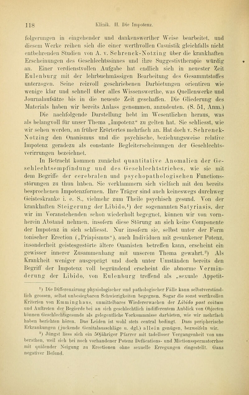 folgerungen in eingehender und dankenswerther Weise bearbeitet, und diesem Werke reihen sich die einer werthvollen Casuistik gleichfalls nicht entbehrenden Studien von A. v. Sehrenck-Notzing über die krankhaften Erscheinungen des Geschlechtssinnes und ihre Suggestivtherapie würdig an. Einer verdienstvollen Aufgabe hat endlich sich in neuester Zeit Eulenburg mit der lehrbuehmässigen Bearbeitung des Gesammtstofifes unterzogen. Seine reizvoll geschriebenen Darbietungen orientiren wie wenige klar und schnell über alles Wissenswerthe, was Quellenwerke und Journalaufsätze bis in die neueste Zeit geschaffen. Die Gliederung des Materials haben wir bereits Anlass genommen, anzudeuten. (S. 51, Anm.) Die nachfolgende Darstellung hebt im Wesentlichen heraus, was als belangvoll für unser Thema „Impotenz zu gelten hat. Sie schliesst, wie wir sehen werden, an früher Erörtertes mehrfach an. Hat doch v. Sehrenck- Notzing den Onanismus und die psychische, beziehungsweise relative Impotenz geradezu als constante Begleiterscheinungen der Geschlechts- verirrungen bezeichnet. In Betracht kommen zunächst quantitative Anomalien der Ge- schlechtsempfindung und des Geschlechtstriebes, wie sie mit dem Begriffe der cerebralen und psychopathologischen Punctions- störungen zu thun haben. Sie verklammern sich vielfach mit den bereits besprochenen Impotenzformen. Ihre Träger sind auch keineswegs durchweg Geisteskranke i. e. S., vielmehr zum Tlieile psychisch gesund. Yon der krankhaften Steigerung der Libido,^) der sogenannten Satyriasis, der wir im Voranstehenden schon wiederholt begegnet, können wir von vorn- herein Abstand nehmen, insofern diese Störung an sich keine Componente der Impotenz in sich schliesst. Nur insofern sie, selbst unter der Form tonischer Erection („Priapismus), auch Individuen mit gesunkener Potenz, insonderheit geistesgestörte ältere Onanisten betreffen kann, erscheint ein gewisser innerer Zusammenhang mit unserem Thema gewahrt.^) Als Krankheit weniger ausgeprägt und doch unter Umständen bereits den Begriff der Impotenz voll begründend erscheint die abnorme Vermin- derung der Libido, von Eulenl)urg treffend als „sexuale Appetit- ^) Die Differenzirung physiologisclier und pathologischer Fälle kann selbstverständ- lieh grossen, selbst unbesiegbaren Schwierigkeiten begegnen. Sogar die sonst werthvollen Kriterien von Emminghaus, unmittelbares Wiedererwaehen der Libido post coUum und Auftreten der Begierde bei an sich geschlechtlich indifferentem Anblick von Objeeten können Greschleehtsgesunde als gelegentliehe Vorkommnisse darbieten, wie wir mehrfach haben berichten hören. Das Leiden ist wohl stets central bedingt. Dass peripherische Erkrankungen (juckende G-enitalausschläge u. dgl.) allein genügen, bezweifeln wir. 2) Jüngst Hess sieh ein öOjähriger Pfarrer mit tadelloser Vergangenheit von uns berathen, weil sieh bei noch vorhandener Potenz Defäeations- und Mietionsspermatorrhoe mit quälender Neigung zu Erectionen ohne sexuelle Erregungen eingestellt. Ganz negativer Befund.
