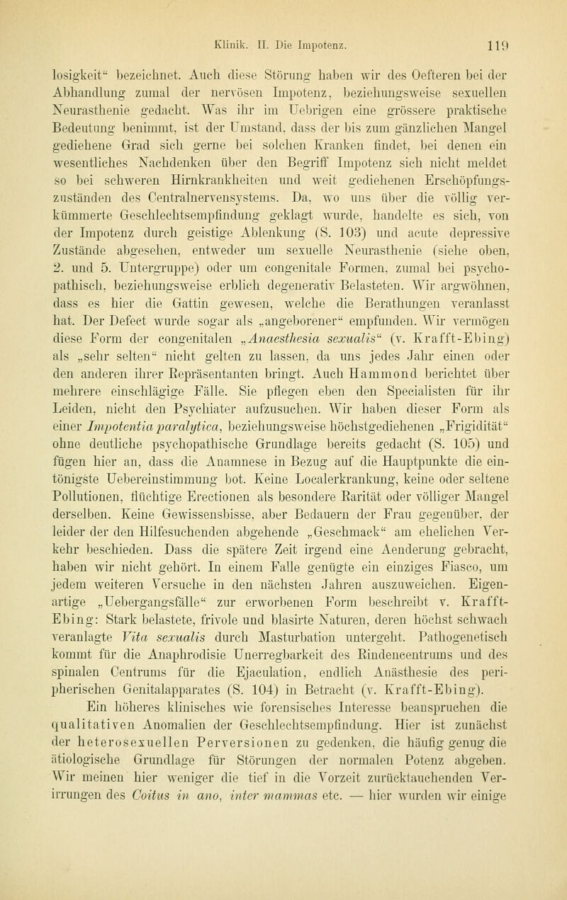 losiffkeit bezeichnet. Auch diese Störuno- haben wir des Oefteren bei der Abhandlung zumal der nervösen Impotenz, beziehungsweise sexuellen Neurasthenie gedacht. Was ihr im Uebrigen eine grössere praktische Bedeutung benimmt, ist der Umstand, dass der bis zum gänzlichen Mangel gediehene Grad sich gerne bei solchen Kranken findet, ])ei denen ein wesentliches Nachdenken über den Begriff Impotenz sich nicht meldet so bei schweren Hirnkrankheiten und weit gediehenen Erschöpfungs- zuständen des Centralnervensystems. Da, wo uns über die völlig ver- kümmerte Gesehleehtsempfindung geklagt wurde, handelte es sich, von der Impotenz durch geistige Ablenkung (S. 103) und acute depressive Zustände abgesehen, entweder um sexuelle Neurasthenie (siehe oben, 2. und 5. Untergruppe) oder um congenitale Formen, zumal bei psycho- pathisch, beziehungsweise erblich, degenerativ Belasteten. Wir argwöhnen, dass es hier die Gattin gewesen, welche die Berathungen veranlasst hat. Der Defect wurde sogar als „angeborener empfunden. Wir vermögen diese Form der congenitalen „Änaesthesia sexualis (v. Krafft-Ebing) als „sehr selten nicht gelten zu lassen, da uns jedes Jahr einen oder den anderen ihrer Eepräsentanten bringt. Auch Hammond berichtet über mehrere einschlägige Fälle. Sie pflegen eben den Specialisten für ihr Leiden, nicht den Psychiater aufzusuchen. Wir haben dieser Form als einer Impotentia paralytica, beziehungsweise höchstgediehenen „Frigidität ohne deutliche psychopathische Grundlage bereits gedacht (S. 105) und fügen hier an, dass die Anamnese in Bezug auf die Hauptpunkte die ein- tönigste Uebereinstimmung bot. Keine Localerkrankung, keine oder seltene Pollutionen, flüchtige Erectionen als besondere Earität oder völliger Mangel derselben. Keine Gewissensbisse, aber Bedauern der Frau gegenüber, der leider der den Hilfesuchenden abgehende „Geschmack am ehelichen Ver- kehr beschieden. Dass die spätere Zeit irgend eine Aenderuug gebracht, haben wir nicht gehört. In einem Falle genügte ein einziges Fiasco, um jedem weiteren Versuche in den nächsten Jahren auszuweichen. Eigen- artige „Uebergangsfälle zur erworbenen Form beschreibt v. Krafft- Ebing: Stark belastete, frivole und blasirte Naturen, deren höchst schwach veranlagte Vita sexualis durch Masturbation untergeht. Pathogenetisch kommt für die Anaphrodisie Unerregbarkeit des Eindencentrums und des spinalen Centrums für die Ejaculation, endlich Anästhesie des peri- pherischen Genitalapparates (S. 104) in Betracht (v. Krafft-Ebing). Ein höheres klinisches wie forensisches Interesse beanspruchen die qualitativen Anomalien der Geschlechtsempfiüdung. Hier ist zunächst der heterosexuellen Perversionen zu gedenken, die häufig genug die ätiologische Grundlage für Störungen der normalen Potenz abgeben. Wir meinen hier weniger die tief in die Vorzeit zurücktauchenden Ver- irrungen des Coitus in ano, inter mammas etc. — hier wurden wir einige