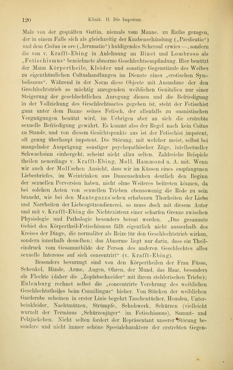 Male von der gequälten Gattin, niemals vom Manne, zu Eathe gezogen, der in einem Falle sicli als gleichzeitig der Knabenschändurig („Paedicatio) und dem Coitus in ore („Irrumatio) huldigendes Scheusal erv^^ies—, sondern die von v. Krafft-Ebing in Anlehnung an Bin et und Lombroso als „Fetischismus bezeichnete abnorme Geschlechtsempfindung. Hier benützt der Mann Körpertheile, Kleider und sonstige Gegenstände des Weibes zu eigenthümlichen Cultushandlungen im Dienste eines „erotischen Sym- bolismus. Während in der Norm diese Objecte mit Ausnahme der den Geschlechtstrieb so mächtig anregenden M^eibhchen Genitalien nur einer Steigerung der geschlechtlichen Anregung dienen und die Befriedigung in der Yollziehung des Geschlechtsactes gegeben ist, steht der Fetischist ganz unter dem Banne seines Fetisch, der allenfalls zu onanistischen Vergnügungen benützt wird, im üebrigen aber an sich die erstrebte sexuelle Befriedigung gewährt. Es kommt also der Regel nach kein Coitus zu Stande, und von diesem Gesichtspunkte aus ist der Fetischist 'impotent, oft genug überhaupt impotent. Die Störung, mit welcher meist, selbst bei mangelnder Ausprägung sonstiger psychopathischer Züge, intelleetueller Schwachsinn einhergeht, scheint nicht allzu selten. Zahlreiche Beispiele theilen neuerdings v. Krafft-Ebing, Moll, Hammond u. A. mit. Wenn wir auch der Moll'schen Ansicht, dass wir im Küssen eines empfangenen Liebesbriefes, im Weintrinken aus Damenschuhen deutlich den Beginn der sexuellen Perversion haben, nicht ohne Weiteres beitreten kömien, da bei solchen Acten von sexuellen Trieben ebensowenig die Rede zu sein braucht, wie bei den Mantegazza'schen erhabenen Thorheiten der Liebe und Narrheiten der Liebesgötzendienerei, so muss doch mit diesem Autor und mit v. Krafft-Ebing die Nichtexistenz einer scharfen Grenze zwischen Physiologie und Pathologie besonders betont werden. „Das gesammte Gebiet des Körpertheil-Fetischismus fällt eigentlich nicht ausserhalb des Kreises der Dinge, die normaliter als Reize für den Geschlechtstrieb wirken, sondern innerhalb desselben; das Abnorme Hegt nur darin, dass ein Theil- eindruck vom Gesammtbilde der Person des anderen Geschlechtes alles sexuelle Interesse auf sich concentrirt (v. Krafft-Ebing). Besonders bevorzugt sind von den Körpertheilen der Frau Füsse, Schenkel, Hände, Arme, Augen, Ohren, der Mund, das Haar, besonders als Flechte (daher die „Zopfabschneider mit ihrem stehlerischen Triebe); Eulenburg rechnet selbst die „concentrirte Verehrung des weiblichen Geschlechtstheiles beim Cunnilingus hieher. Von Stücken der weiblichen Garderobe scheinen in erster Linie begehrt Taschentücher, Hemden, Unter- beinkleider, Nachtmützen, Strümpfe, Schuhwerk, Schürzen (vielleicht wurzelt der Terminus „Schürzenjäger im Fetischismus), Sammt- und Pelzjäckchen. Nicht selten fordert der Repräsentant unserer ^Störung be- sondere und nicht immer schöne Specialcharaktere der erstrebten Gegen-