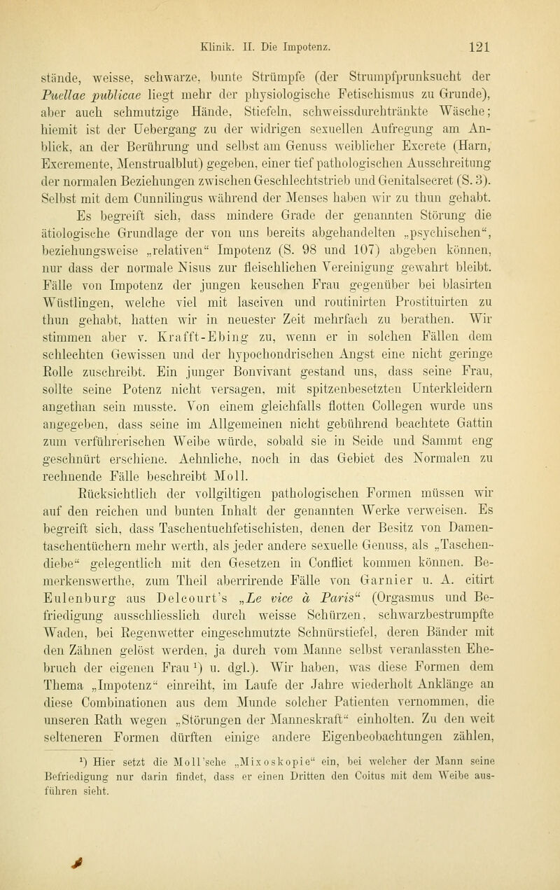 stände, weisse, schwarze, bunte Strümpfe (der Strumpfprunksucht der Pudlae puhlicae Hegt mehr der physiologische Fetischismus zu Grunde), aber auch schmutzige Hände, Stiefeln, sehweissdurchtränkte Wäsche; hiemit ist der IJebergang zu der widrigen sexuellen Aufregung am An- blick, an der Berührung und selbst am Genuss weiblicher Bxcrete (Harn, Excremente, Menstrualblut) gegeben, einer tief pathologischen Ausschreitung der normalen Beziehungen zwischen Geschlechtstrieb und Genitalsecret (S. 3). Selbst mit dem Cunniliugus während der Menses haben wir zu thun gehabt. Es begreift sich, dass mindere Grade der genannten Störung die ätiologische Grundlage der von uns bereits abgehandelten „psychischen, beziehungsweise „relativen Impotenz (S. 98 und 107) abgeben können, nur dass der normale Nisus zur fleischlichen Vereinigung gewahrt bleibt. Fälle von Impotenz der jungen keuschen Frau gegenüber bei blasirten Wüstlingen, welche viel mit lasciven und routinirten Prostituirten zu thun gehabt, hatten wir in neuester Zeit mehrfach zu berathen. Wir stimmen aber v. Krafft-Ebing zu, wenn er in solchen Fällen dem schlechten Gewissen und der hypochondrischen Angst eine nicht geringe Eolle zuschreibt. Ein junger Bonvivant gestand uns, dass seine Frau, sollte seine Potenz nicht versagen, mit spitzenbesetzteu Unterkleidern angethan sein musste. Von einem gleichfalls flotten Collegen wurde uns angegeben, dass seine im Allgemeinen nicht gebührend beachtete Gattin zum verführerischen Weibe würde, sobald sie in Seide und Samrat eng geschnürt erschiene. Aehnliche, noch in das Gebiet des Normalen zu rechnende Fälle beschreibt Moll. EücksichtHch der vollgiltigen pathologischen Formen müssen wir auf den reichen und bunten Inhalt der genannten Werke verweisen. Es begreift sich, dass Taschentuchfetischisten, denen der Besitz von Damen- taschentüchern mehr werth, als jeder andere sexuelle Genuss, als „Taschen- diebe gelegentlich mit den Gesetzen in Conflict kommen können. Be- merkenswerthe, zum Theil aberrirende Fälle von Garnier u. A. citirt Eulenburg aus Delcourt's „Le vice ä Paris^' (Orgasmus und Be- friedigung ausschliesslich durch weisse Schürzen, schwarzbestrumpfte Waden, bei Eegenwetter eingesehmutzte Schnürstiefel, deren Bänder mit den Zähnen gelöst werden, ja durch vom Manne selbst veranlassten Ehe- bruch der eigenen Frau ^) u. dgl.). Wir haben, was diese Formen dem Thema „Impotenz einreiht, im Laufe der Jahre wiederholt Anklänge an diese Combinationen aus dem Munde solcher Patienten vernommen, die unseren Eath wegen „Störungen der Mamieskraft einholten. Zu den weit selteneren Formen dürften einige andere Eigenbeoliachtungen zählen, ^) Hier setzt die MoH'sche „Mixoskopie ein, bei welcher der 3Iann seine Befriedigung nur darin findet, dass er einen Dritten den Coitus mit dem Weibe aus- führen sieht.