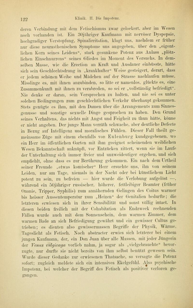 deren Yerbindung mit dem Fetischismus zwar gelockert, aber im Wesen noch vorhanden ist. Ein 30jähriger Kaufmann mit nervöser Dyspepsie, hochgradiger Verstopfung, Spinalirritation, klagt uns, nachdem er früher nur diese neurasthenischen Symptome uns angegeben, über den „eigent- lichen Kern seines Leidens, stark gesunkene Potenz aus Anlass „plötz- lichen Einschnurrens seines Gliedes im Moment des Versuchs. In dem- selben Masse, wie die Erection an Kraft und Ausdauer einbüsste, hätte sich sem Geschlechtsdrang in „krankhafter Weise gesteigert, derart, dass er jedem schönen Weibe und Mädchen auf der Strasse nachlaufen müsse. Misslinge es, mit ihnen anzubinden, so litte er namenlos, glückte es, eine Zusammenkunft mit ihnen zu verabreden, so sei er „vollständig befriedigt. Nie denke er daran, sein Versprechen zu halten, mid nie sei es unter solchen Bedingungen zum geschlechtliehen Verkehr überhaupt gekommen. Stets genügte es ihm, mit den Damen über die Arrangements zum Sinnes- genusse und sonstige sexuelle Dinge gesprochen zu haben. Den Grund semes Verhaltens, das nichts mit Angst und Feigheit zu thun hätte, könne er nicht angeben. Der junge Mami verräth schwache, aber deutliche Defecte in Bezug auf Intelligenz und moralisches Fühlen. Dieser Fall theilt ge- meinsame Züge mit eüiem ebenfalls von Eulenburg kundgegebenen, wo ein Herr im öffentlichen Garten mit ihm geeignet scheinenden weiblichen Wesen Bekanntschaft anknüpft, vor Entzücken zittert, w^enn sie im Laufe der Unterhaltmig sich immer freier und unzweideutiger ergehen, und sich empfiehlt, ohne dass es zur Berührmig gekommen. Ein nach dem Ürtheil seiner Freunde „etwas komischer Herr ersuchte uns, ihn von seinem Leiden, nur am Tage, niemals in der Nacht oder bei künstlichem Licht potent zu sein, zu befreien — hier w;urde die Verlobung aufgelöst —. während ein 50jähriger russischer, höherer, fettleibiger Beamter (früher Onanie, Tripper, Syphilis) zum annähernden Gelingen des Coitus warmer bis heisser Aussentemperatur zum „Heizen der Genitalien bedmfte; die letzteren erwiesen sich in ihrer Sensibilität und sonst völlig intact. In diesen beiden freilich mit der Cohabitation als Endzweck rechnenden Fällen wurde auch mit dem Sonnenschein, dem warmen Zimmer, dem warmen Bade an sich Befriedigung gewährt und ein gewisser Cultus ge- trieben; es dienten also gewissermassen Begriffe der Physik, Wärme. Tageslicht als Fetisch. Noch abstracter erwies sich letzterer bei einem jungen Kaufmann, der, ein Don Juan über alle Massen, mit jeder Jüngerin der Venus vulgivaga vorlieb nahm, ja sogar als „vielgebrauchte bevor- zugte, nur durfte sie nicht bereits von ihm selbst benützt gewesen sein. Wurde dieser Gedanke zur erwiesenen Thatsache, so versagte die Potenz sofort; zugleich meldete sich ein intensives Ekelgefühl. Also psychische Impotenz, bei welcher der Begriff des Fetisch als positiver verloren ge- gangen.
